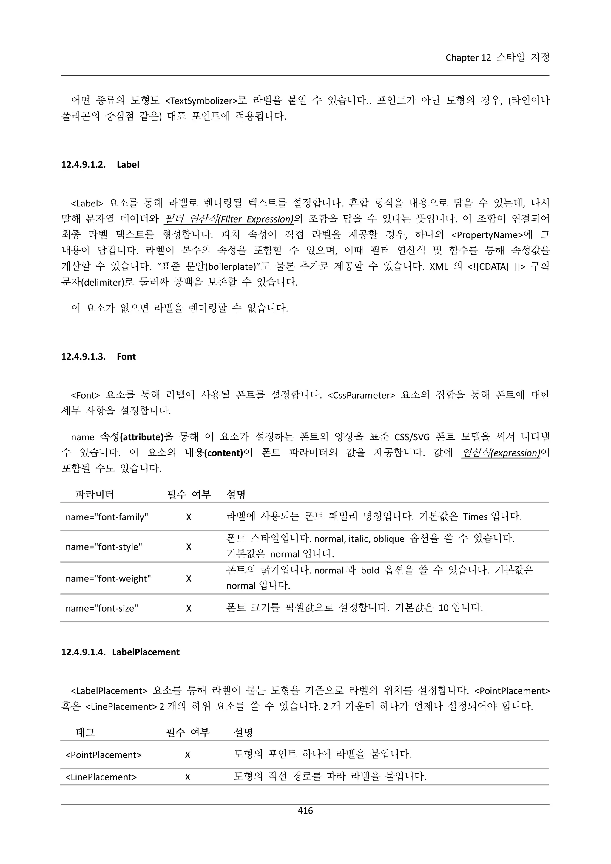 Chapter 12 스타일 지정

어떤 종류의 도형도 <TextSymbolizer>로 라벨을 붙일 수 있습니다.. 포인트가 아닌 도형의 경우, (라인이나
폴리곤의 중심점 같은) 대표 포인트에 적용됩니다.

12.4.9.1.2.

Label

<Label> 요소를 통해 라벨로 렌더링될 텍스트를 설정합니다. 혼합 형식을 내용으로 담을 수 있는데, 다시
말해 문자열 데이터와 필터 연산식(Filter Expression)의 조합을 담을 수 있다는 뜻입니다. 이 조합이 연결되어
최종 라벨 텍스트를 형성합니다. 피처 속성이 직접 라벨을 제공할 경우, 하나의 <PropertyName>에 그
내용이 담깁니다. 라벨이 복수의 속성을 포함할 수 있으며, 이때 필터 연산식 및 함수를 통해 속성값을
계산할 수 있습니다. “표준 문안(boilerplate)”도 물론 추가로 제공할 수 있습니다. XML 의 <![CDATA[ ]]> 구획
문자(delimiter)로 둘러싸 공백을 보존할 수 있습니다.
이 요소가 없으면 라벨을 렌더링할 수 없습니다.

12.4.9.1.3.

Font

<Font> 요소를 통해 라벨에 사용될 폰트를 설정합니다. <CssParameter> 요소의 집합을 통해 폰트에 대한
세부 사항을 설정합니다.
name 속성(attribute)을 통해 이 요소가 설정하는 폰트의 양상을 표준 CSS/SVG 폰트 모델을 써서 나타낼
수 있습니다. 이 요소의 내용(content)이 폰트 파라미터의 값을 제공합니다. 값에 연산식(expression)이
포함될 수도 있습니다.
파라미터

필수 여부

설명

name="font-family"

Χ

라벨에 사용되는 폰트 패밀리 명칭입니다. 기본값은 Times 입니다.

name="font-style"

Χ

폰트 스타일입니다. normal, italic, oblique 옵션을 쓸 수 있습니다.
기본값은 normal 입니다.

name="font-weight"

Χ

폰트의 굵기입니다. normal 과 bold 옵션을 쓸 수 있습니다. 기본값은
normal 입니다.

name="font-size"

Χ

폰트 크기를 픽셀값으로 설정합니다. 기본값은 10 입니다.

12.4.9.1.4. LabelPlacement

<LabelPlacement> 요소를 통해 라벨이 붙는 도형을 기준으로 라벨의 위치를 설정합니다. <PointPlacement>
혹은 <LinePlacement> 2 개의 하위 요소를 쓸 수 있습니다. 2 개 가운데 하나가 언제나 설정되어야 합니다.
태그

필수 여부

설명

<PointPlacement>

Χ

도형의 포인트 하나에 라벨을 붙입니다.

<LinePlacement>

Χ

도형의 직선 경로를 따라 라벨을 붙입니다.
416

 