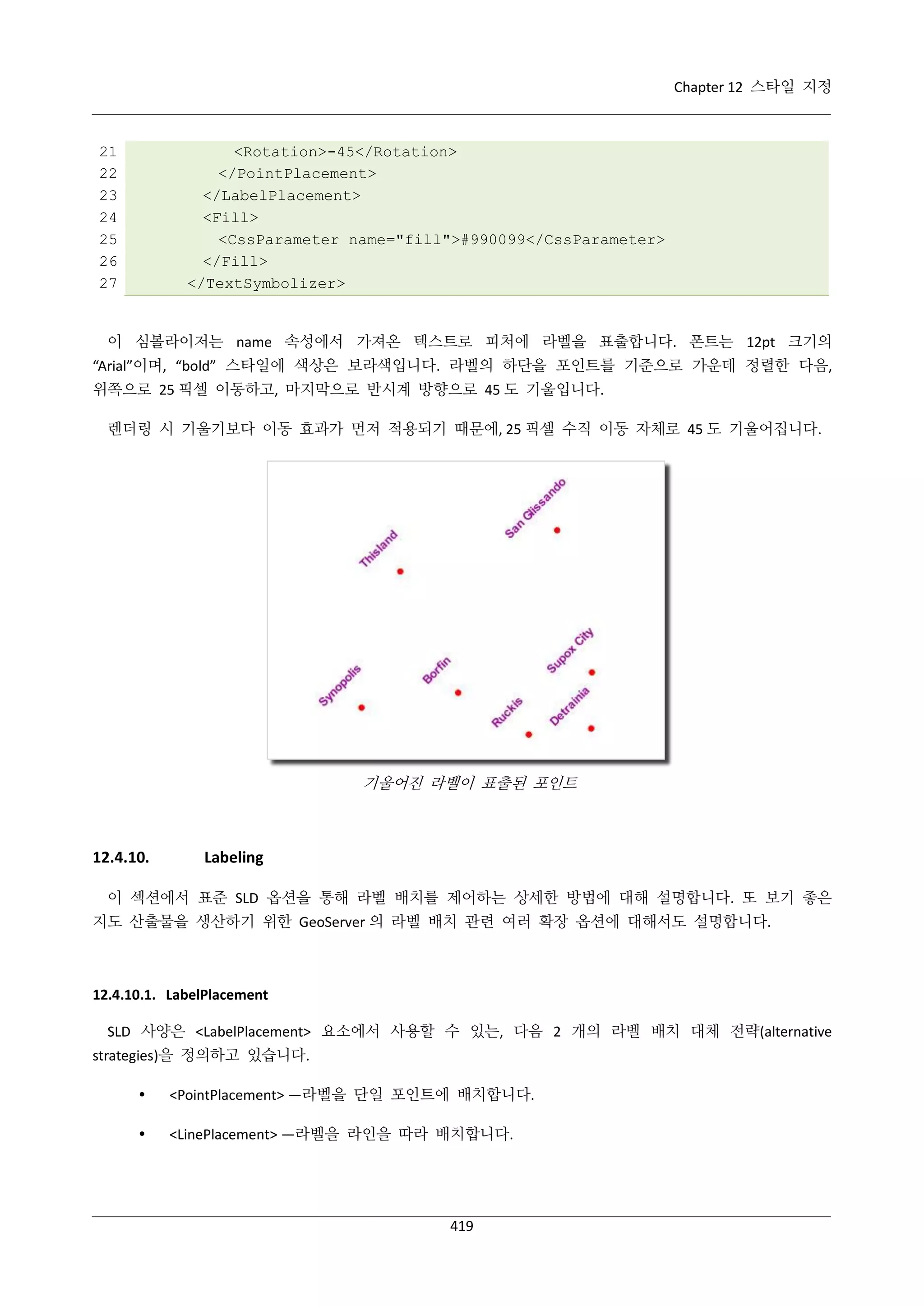 Chapter 12 스타일 지정

21
22
23
24
25
26
27

<Rotation>-45</Rotation>
</PointPlacement>
</LabelPlacement>
<Fill>
<CssParameter name="fill">#990099</CssParameter>
</Fill>
</TextSymbolizer>

이 심볼라이저는 name 속성에서 가져온 텍스트로 피처에 라벨을 표출합니다. 폰트는 12pt 크기의
“Arial”이며, “bold” 스타일에 색상은 보라색입니다. 라벨의 하단을 포인트를 기준으로 가운데 정렬한 다음,
위쪽으로 25 픽셀 이동하고, 마지막으로 반시계 방향으로 45 도 기울입니다.
렌더링 시 기울기보다 이동 효과가 먼저 적용되기 때문에, 25 픽셀 수직 이동 자체로 45 도 기울어집니다.

기울어진 라벨이 표출된 포인트

12.4.10.

Labeling

이 섹션에서 표준 SLD 옵션을 통해 라벨 배치를 제어하는 상세한 방법에 대해 설명합니다. 또 보기 좋은
지도 산출물을 생산하기 위한 GeoServer 의 라벨 배치 관련 여러 확장 옵션에 대해서도 설명합니다.

12.4.10.1. LabelPlacement
SLD 사양은 <LabelPlacement> 요소에서 사용할 수 있는, 다음 2 개의 라벨 배치 대체 전략(alternative
strategies)을 정의하고 있습니다.


<PointPlacement> —라벨을 단일 포인트에 배치합니다.



<LinePlacement> —라벨을 라인을 따라 배치합니다.

419

 