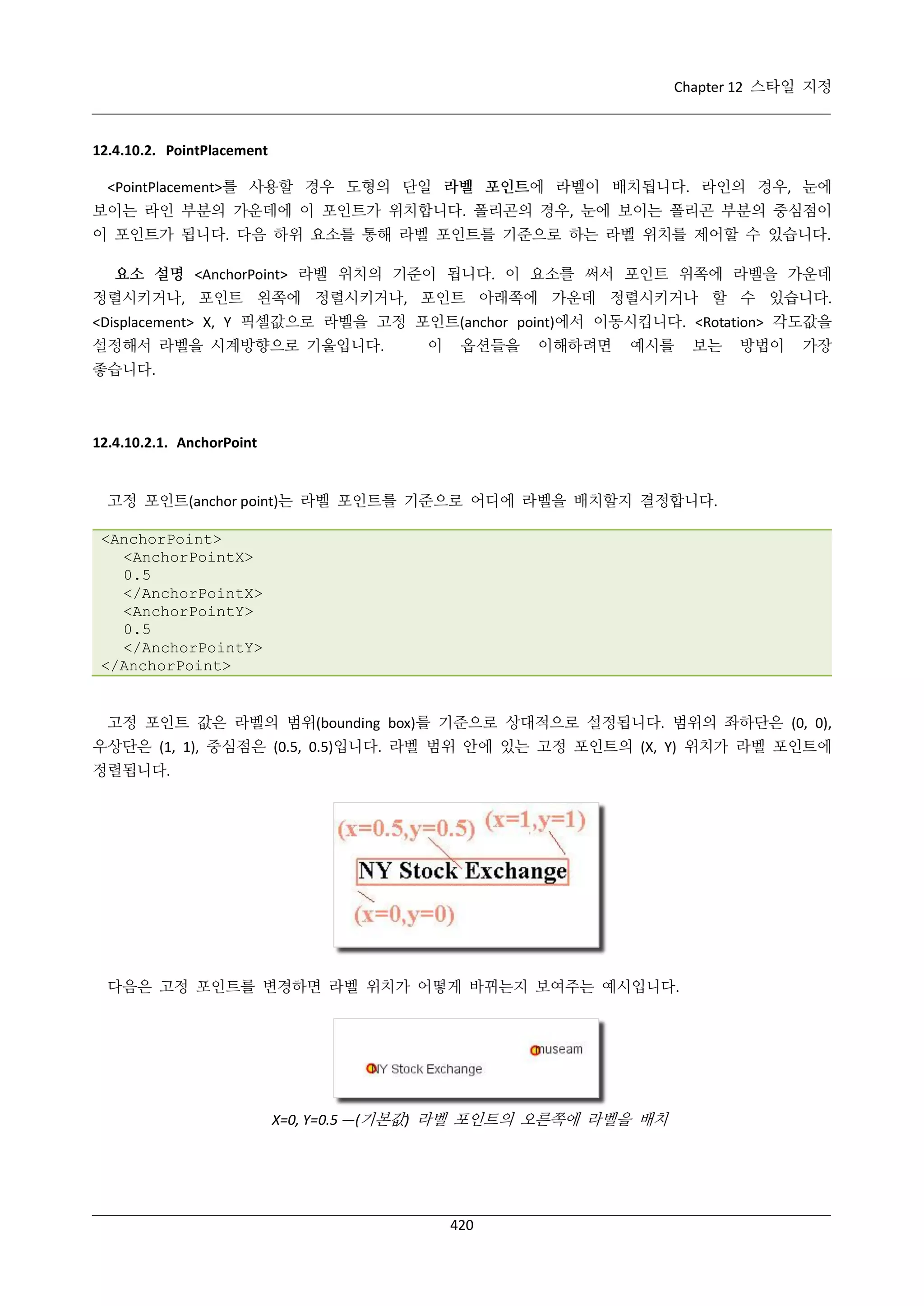 Chapter 12 스타일 지정

12.4.10.2. PointPlacement
<PointPlacement>를 사용할 경우 도형의 단일 라벨 포인트에 라벨이 배치됩니다. 라인의 경우, 눈에
보이는 라인 부분의 가운데에 이 포인트가 위치합니다. 폴리곤의 경우, 눈에 보이는 폴리곤 부분의 중심점이
이 포인트가 됩니다. 다음 하위 요소를 통해 라벨 포인트를 기준으로 하는 라벨 위치를 제어할 수 있습니다.
요소 설명 <AnchorPoint> 라벨 위치의 기준이 됩니다. 이 요소를 써서 포인트 위쪽에 라벨을 가운데
정렬시키거나, 포인트 왼쪽에 정렬시키거나, 포인트 아래쪽에 가운데 정렬시키거나 할 수 있습니다.
<Displacement> X, Y 픽셀값으로 라벨을 고정 포인트(anchor point)에서 이동시킵니다. <Rotation> 각도값을
설정해서 라벨을 시계방향으로 기울입니다.

이

옵션들을

이해하려면

예시를

보는

방법이

가장

좋습니다.

12.4.10.2.1. AnchorPoint

고정 포인트(anchor point)는 라벨 포인트를 기준으로 어디에 라벨을 배치할지 결정합니다.
<AnchorPoint>
<AnchorPointX>
0.5
</AnchorPointX>
<AnchorPointY>
0.5
</AnchorPointY>
</AnchorPoint>

고정 포인트 값은 라벨의 범위(bounding box)를 기준으로 상대적으로 설정됩니다. 범위의 좌하단은 (0, 0),
우상단은 (1, 1), 중심점은 (0.5, 0.5)입니다. 라벨 범위 안에 있는 고정 포인트의 (X, Y) 위치가 라벨 포인트에
정렬됩니다.

다음은 고정 포인트를 변경하면 라벨 위치가 어떻게 바뀌는지 보여주는 예시입니다.

X=0, Y=0.5 —(기본값) 라벨 포인트의 오른쪽에 라벨을 배치

420

 