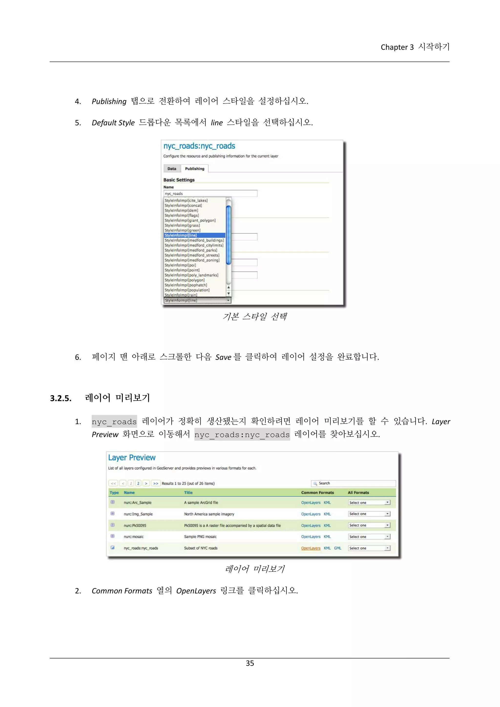 Chapter 3 시작하기

4.

Publishing 탭으로 전환하여 레이어 스타일을 설정하십시오.

5.

Default Style 드롭다운 목록에서 line 스타일을 선택하십시오.

기본 스타일 선택

6.

페이지 맨 아래로 스크롤한 다음 Save 를 클릭하여 레이어 설정을 완료합니다.

레이어 미리보기

3.2.5.
1.

nyc_roads 레이어가 정확히 생산됐는지 확인하려면 레이어 미리보기를 할 수 있습니다. Layer
Preview 화면으로 이동해서 nyc_roads:nyc_roads 레이어를 찾아보십시오.

레이어 미리보기
2.

Common Formats 열의 OpenLayers 링크를 클릭하십시오.

35

 