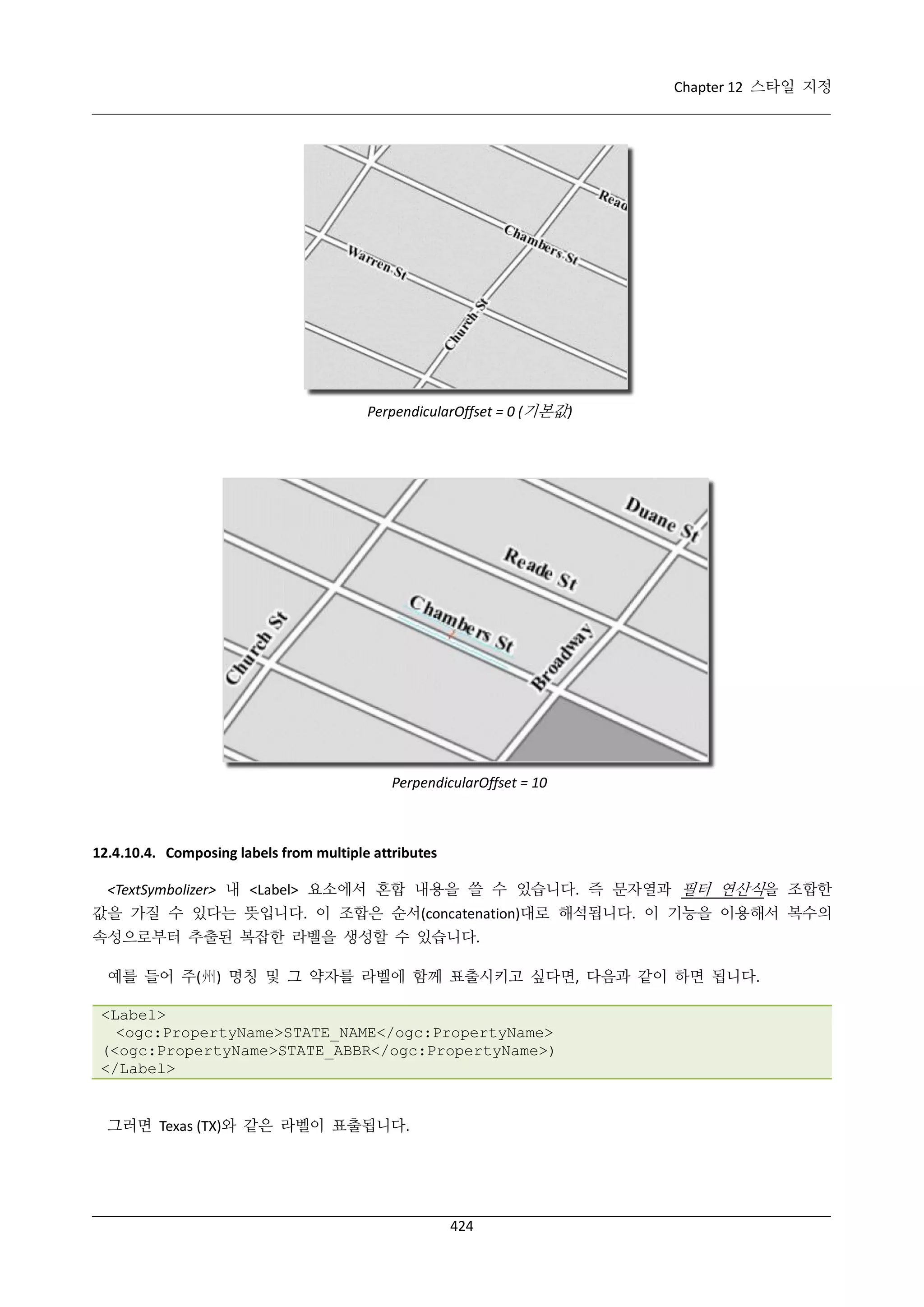 Chapter 12 스타일 지정

PerpendicularOffset = 0 (기본값)

PerpendicularOffset = 10

12.4.10.4. Composing labels from multiple attributes
<TextSymbolizer> 내 <Label> 요소에서 혼합 내용을 쓸 수 있습니다. 즉 문자열과 필터 연산식을 조합한
값을 가질 수 있다는 뜻입니다. 이 조합은 순서(concatenation)대로 해석됩니다. 이 기능을 이용해서 복수의
속성으로부터 추출된 복잡한 라벨을 생성할 수 있습니다.
예를 들어 주(州) 명칭 및 그 약자를 라벨에 함께 표출시키고 싶다면, 다음과 같이 하면 됩니다.
<Label>
<ogc:PropertyName>STATE_NAME</ogc:PropertyName>
(<ogc:PropertyName>STATE_ABBR</ogc:PropertyName>)
</Label>

그러면 Texas (TX)와 같은 라벨이 표출됩니다.

424

 