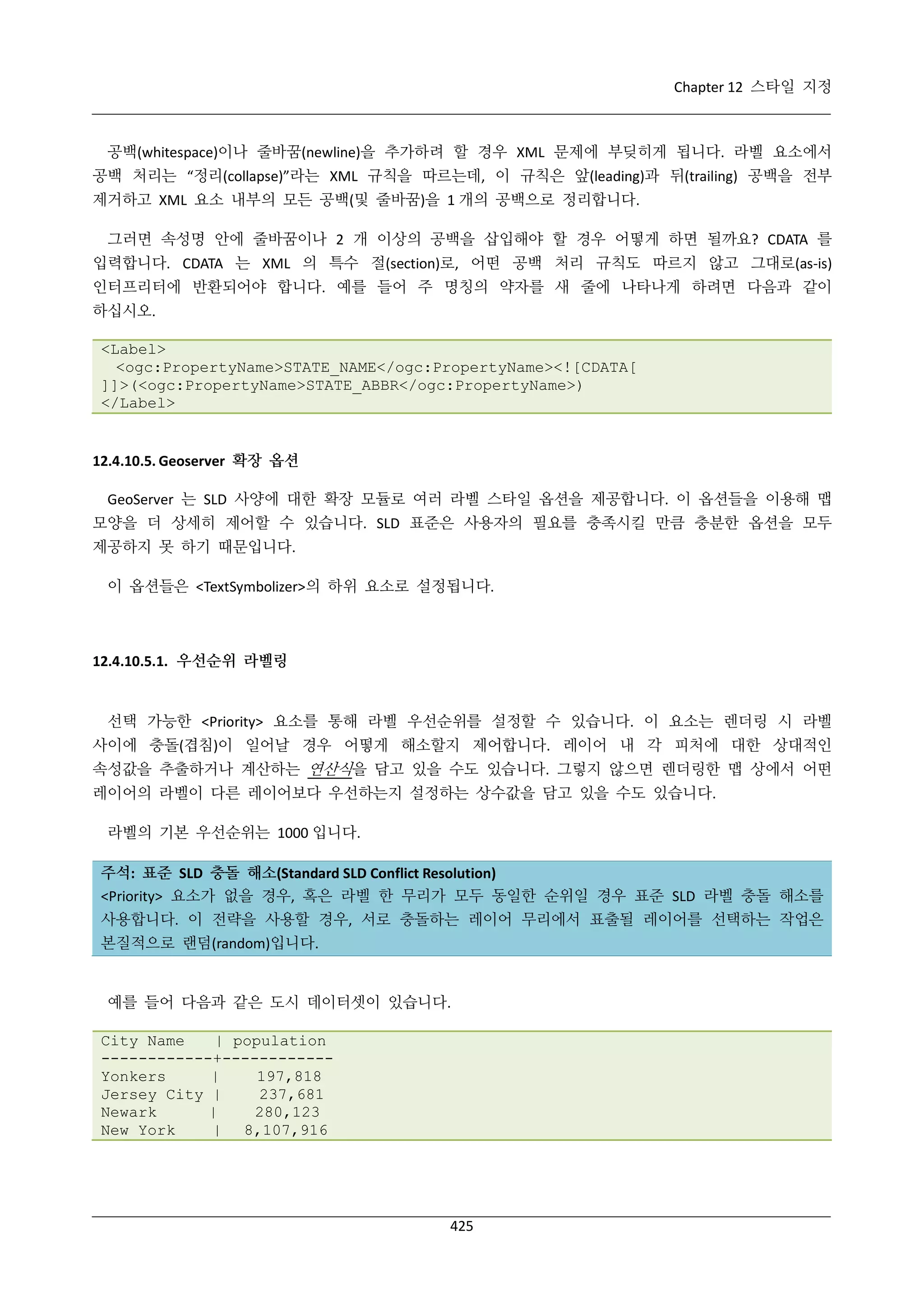 Chapter 12 스타일 지정

공백(whitespace)이나 줄바꿈(newline)을 추가하려 할 경우 XML 문제에 부딪히게 됩니다. 라벨 요소에서
공백 처리는 “정리(collapse)”라는 XML 규칙을 따르는데, 이 규칙은 앞(leading)과 뒤(trailing) 공백을 전부
제거하고 XML 요소 내부의 모든 공백(및 줄바꿈)을 1 개의 공백으로 정리합니다.
그러면 속성명 안에 줄바꿈이나 2 개 이상의 공백을 삽입해야 할 경우 어떻게 하면 될까요? CDATA 를
입력합니다. CDATA 는 XML 의 특수 절(section)로, 어떤 공백 처리 규칙도 따르지 않고 그대로(as-is)
인터프리터에 반환되어야 합니다. 예를 들어 주 명칭의 약자를 새 줄에 나타나게 하려면 다음과 같이
하십시오.
<Label>
<ogc:PropertyName>STATE_NAME</ogc:PropertyName><![CDATA[
]]>(<ogc:PropertyName>STATE_ABBR</ogc:PropertyName>)
</Label>

12.4.10.5. Geoserver 확장 옵션
GeoServer 는 SLD 사양에 대한 확장 모듈로 여러 라벨 스타일 옵션을 제공합니다. 이 옵션들을 이용해 맵
모양을 더 상세히 제어할 수 있습니다. SLD 표준은 사용자의 필요를 충족시킬 만큼 충분한 옵션을 모두
제공하지 못 하기 때문입니다.
이 옵션들은 <TextSymbolizer>의 하위 요소로 설정됩니다.

12.4.10.5.1. 우선순위 라벨링

선택 가능한 <Priority> 요소를 통해 라벨 우선순위를 설정할 수 있습니다. 이 요소는 렌더링 시 라벨
사이에 충돌(겹침)이 일어날 경우 어떻게 해소할지 제어합니다. 레이어 내 각 피처에 대한 상대적인
속성값을 추출하거나 계산하는 연산식을 담고 있을 수도 있습니다. 그렇지 않으면 렌더링한 맵 상에서 어떤
레이어의 라벨이 다른 레이어보다 우선하는지 설정하는 상수값을 담고 있을 수도 있습니다.
라벨의 기본 우선순위는 1000 입니다.
주석: 표준 SLD 충돌 해소(Standard SLD Conflict Resolution)
<Priority> 요소가 없을 경우, 혹은 라벨 한 무리가 모두 동일한 순위일 경우 표준 SLD 라벨 충돌 해소를
사용합니다. 이 전략을 사용할 경우, 서로 충돌하는 레이어 무리에서 표출될 레이어를 선택하는 작업은
본질적으로 랜덤(random)입니다.

예를 들어 다음과 같은 도시 데이터셋이 있습니다.
City Name
| population
------------+-----------Yonkers
|
197,818
Jersey City |
237,681
Newark
|
280,123
New York
| 8,107,916

425

 