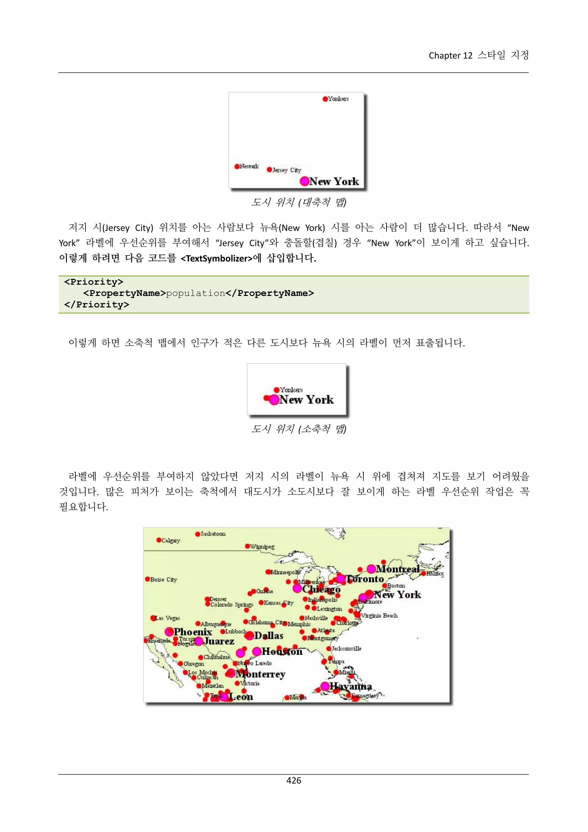 Chapter 12 스타일 지정

도시 위치 (대축척 맵)
저지 시(Jersey City) 위치를 아는 사람보다 뉴욕(New York) 시를 아는 사람이 더 많습니다. 따라서 “New
York” 라벨에 우선순위를 부여해서 “Jersey City”와 충돌할(겹칠) 경우 “New York”이 보이게 하고 싶습니다.
이렇게 하려면 다음 코드를 <TextSymbolizer>에 삽입합니다.
<Priority>
<PropertyName>population</PropertyName>
</Priority>

이렇게 하면 소축척 맵에서 인구가 적은 다른 도시보다 뉴욕 시의 라벨이 먼저 표출됩니다.

도시 위치 (소축척 맵)

라벨에 우선순위를 부여하지 않았다면 저지 시의 라벨이 뉴욕 시 위에 겹쳐져 지도를 보기 어려웠을
것입니다. 많은 피처가 보이는 축척에서 대도시가 소도시보다 잘 보이게 하는 라벨 우선순위 작업은 꼭
필요합니다.

426

 