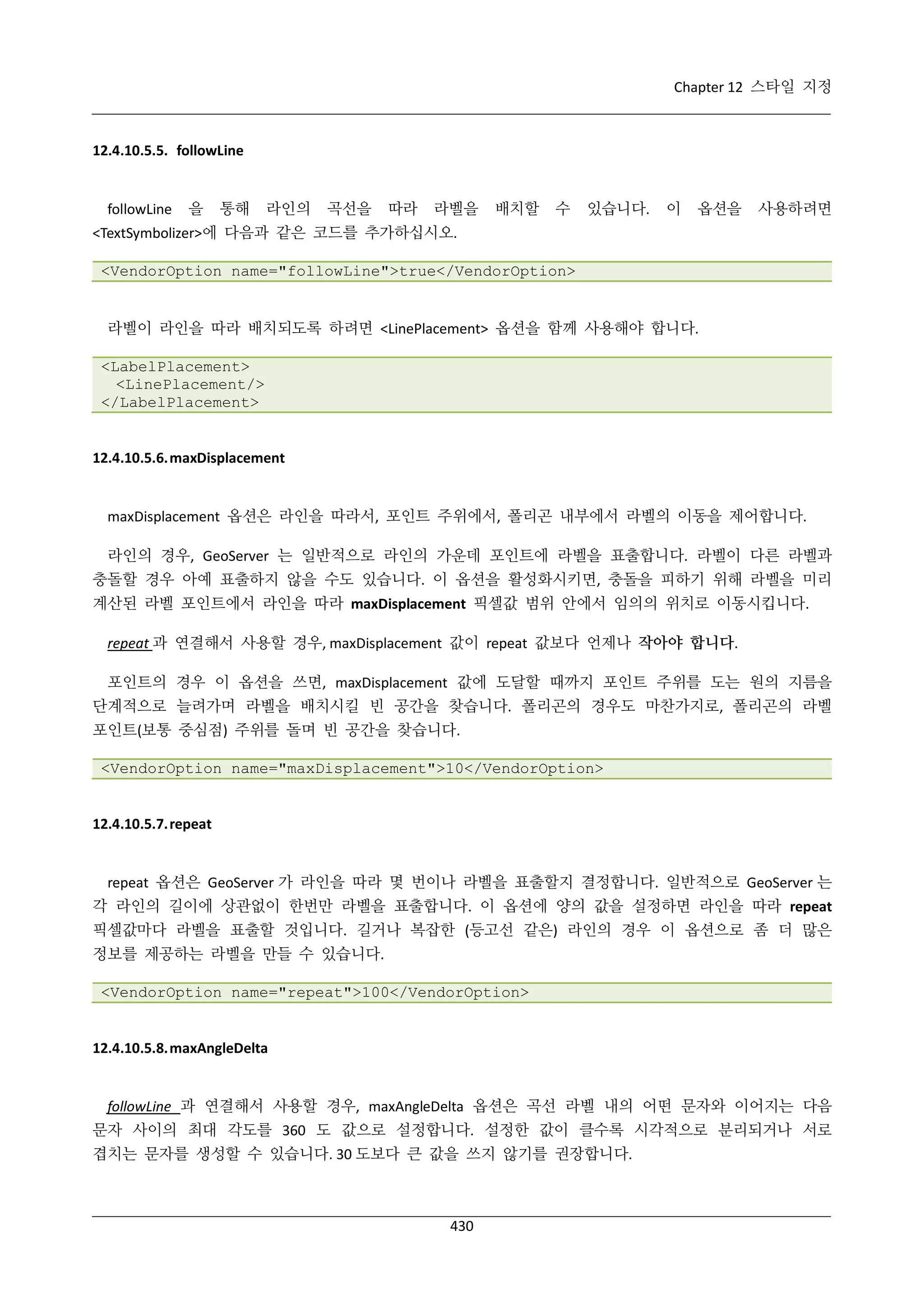 Chapter 12 스타일 지정

12.4.10.5.5. followLine

followLine

을

통해

라인의

곡선을

따라

라벨을

배치할

수

있습니다.

이

옵션을

사용하려면

<TextSymbolizer>에 다음과 같은 코드를 추가하십시오.
<VendorOption name="followLine">true</VendorOption>

라벨이 라인을 따라 배치되도록 하려면 <LinePlacement> 옵션을 함께 사용해야 합니다.
<LabelPlacement>
<LinePlacement/>
</LabelPlacement>

12.4.10.5.6. maxDisplacement

maxDisplacement 옵션은 라인을 따라서, 포인트 주위에서, 폴리곤 내부에서 라벨의 이동을 제어합니다.
라인의 경우, GeoServer 는 일반적으로 라인의 가운데 포인트에 라벨을 표출합니다. 라벨이 다른 라벨과
충돌할 경우 아예 표출하지 않을 수도 있습니다. 이 옵션을 활성화시키면, 충돌을 피하기 위해 라벨을 미리
계산된 라벨 포인트에서 라인을 따라 maxDisplacement 픽셀값 범위 안에서 임의의 위치로 이동시킵니다.
repeat 과 연결해서 사용할 경우, maxDisplacement 값이 repeat 값보다 언제나 작아야 합니다.
포인트의 경우 이 옵션을 쓰면, maxDisplacement 값에 도달할 때까지 포인트 주위를 도는 원의 지름을
단계적으로 늘려가며 라벨을 배치시킬 빈 공간을 찾습니다. 폴리곤의 경우도 마찬가지로, 폴리곤의 라벨
포인트(보통 중심점) 주위를 돌며 빈 공간을 찾습니다.
<VendorOption name="maxDisplacement">10</VendorOption>

12.4.10.5.7. repeat

repeat 옵션은 GeoServer 가 라인을 따라 몇 번이나 라벨을 표출할지 결정합니다. 일반적으로 GeoServer 는
각 라인의 길이에 상관없이 한번만 라벨을 표출합니다. 이 옵션에 양의 값을 설정하면 라인을 따라 repeat
픽셀값마다 라벨을 표출할 것입니다. 길거나 복잡한 (등고선 같은) 라인의 경우 이 옵션으로 좀 더 많은
정보를 제공하는 라벨을 만들 수 있습니다.
<VendorOption name="repeat">100</VendorOption>

12.4.10.5.8. maxAngleDelta

followLine 과 연결해서 사용할 경우, maxAngleDelta 옵션은 곡선 라벨 내의 어떤 문자와 이어지는 다음
문자 사이의 최대 각도를 360 도 값으로 설정합니다. 설정한 값이 클수록 시각적으로 분리되거나 서로
겹치는 문자를 생성할 수 있습니다. 30 도보다 큰 값을 쓰지 않기를 권장합니다.

430

 