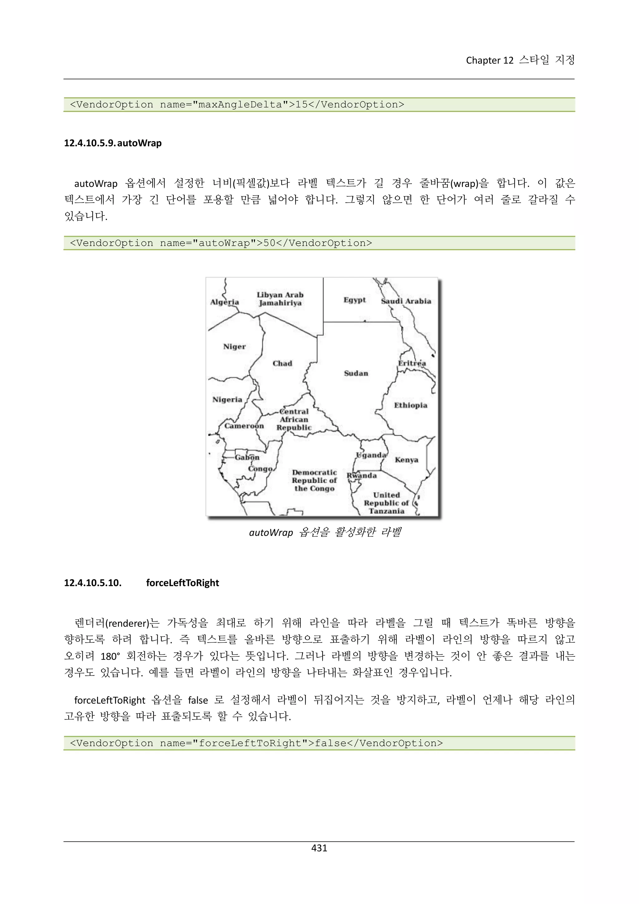 Chapter 12 스타일 지정

<VendorOption name="maxAngleDelta">15</VendorOption>

12.4.10.5.9. autoWrap

autoWrap 옵션에서 설정한 너비(픽셀값)보다 라벨 텍스트가 길 경우 줄바꿈(wrap)을 합니다. 이 값은
텍스트에서 가장 긴 단어를 포용할 만큼 넓어야 합니다. 그렇지 않으면 한 단어가 여러 줄로 갈라질 수
있습니다.
<VendorOption name="autoWrap">50</VendorOption>

autoWrap 옵션을 활성화한 라벨

12.4.10.5.10.

forceLeftToRight

렌더러(renderer)는 가독성을 최대로 하기 위해 라인을 따라 라벨을 그릴 때 텍스트가 똑바른 방향을
향하도록 하려 합니다. 즉 텍스트를 올바른 방향으로 표출하기 위해 라벨이 라인의 방향을 따르지 않고
오히려 180° 회전하는 경우가 있다는 뜻입니다. 그러나 라벨의 방향을 변경하는 것이 안 좋은 결과를 내는
경우도 있습니다. 예를 들면 라벨이 라인의 방향을 나타내는 화살표인 경우입니다.
forceLeftToRight 옵션을 false 로 설정해서 라벨이 뒤집어지는 것을 방지하고, 라벨이 언제나 해당 라인의
고유한 방향을 따라 표출되도록 할 수 있습니다.
<VendorOption name="forceLeftToRight">false</VendorOption>

431

 
