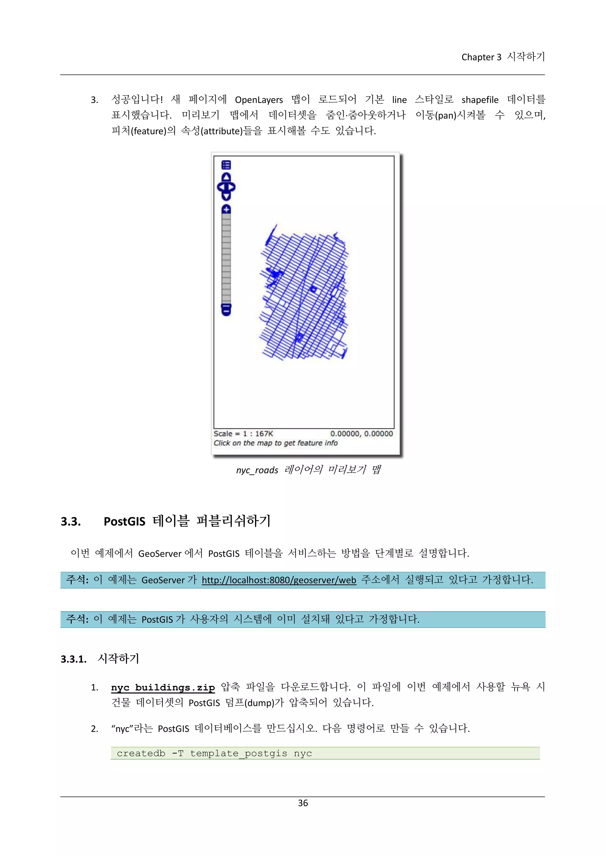 Chapter 3 시작하기

3.

성공입니다! 새 페이지에 OpenLayers 맵이 로드되어 기본 line 스타일로 shapefile 데이터를
표시했습니다. 미리보기 맵에서 데이터셋을 줌인·
줌아웃하거나 이동(pan)시켜볼 수 있으며,
피처(feature)의 속성(attribute)들을 표시해볼 수도 있습니다.

nyc_roads 레이어의 미리보기 맵

PostGIS 테이블 퍼블리쉬하기

3.3.

이번 예제에서 GeoServer 에서 PostGIS 테이블을 서비스하는 방법을 단계별로 설명합니다.
주석: 이 예제는 GeoServer 가 http://localhost:8080/geoserver/web 주소에서 실행되고 있다고 가정합니다.

주석: 이 예제는 PostGIS 가 사용자의 시스템에 이미 설치돼 있다고 가정합니다.

3.3.1. 시작하기
1.

nyc_buildings.zip 압축 파일을 다운로드합니다. 이 파일에 이번 예제에서 사용할 뉴욕 시
건물 데이터셋의 PostGIS 덤프(dump)가 압축되어 있습니다.

2.

“nyc”라는 PostGIS 데이터베이스를 만드십시오. 다음 명령어로 만들 수 있습니다.
createdb -T template_postgis nyc

36

 