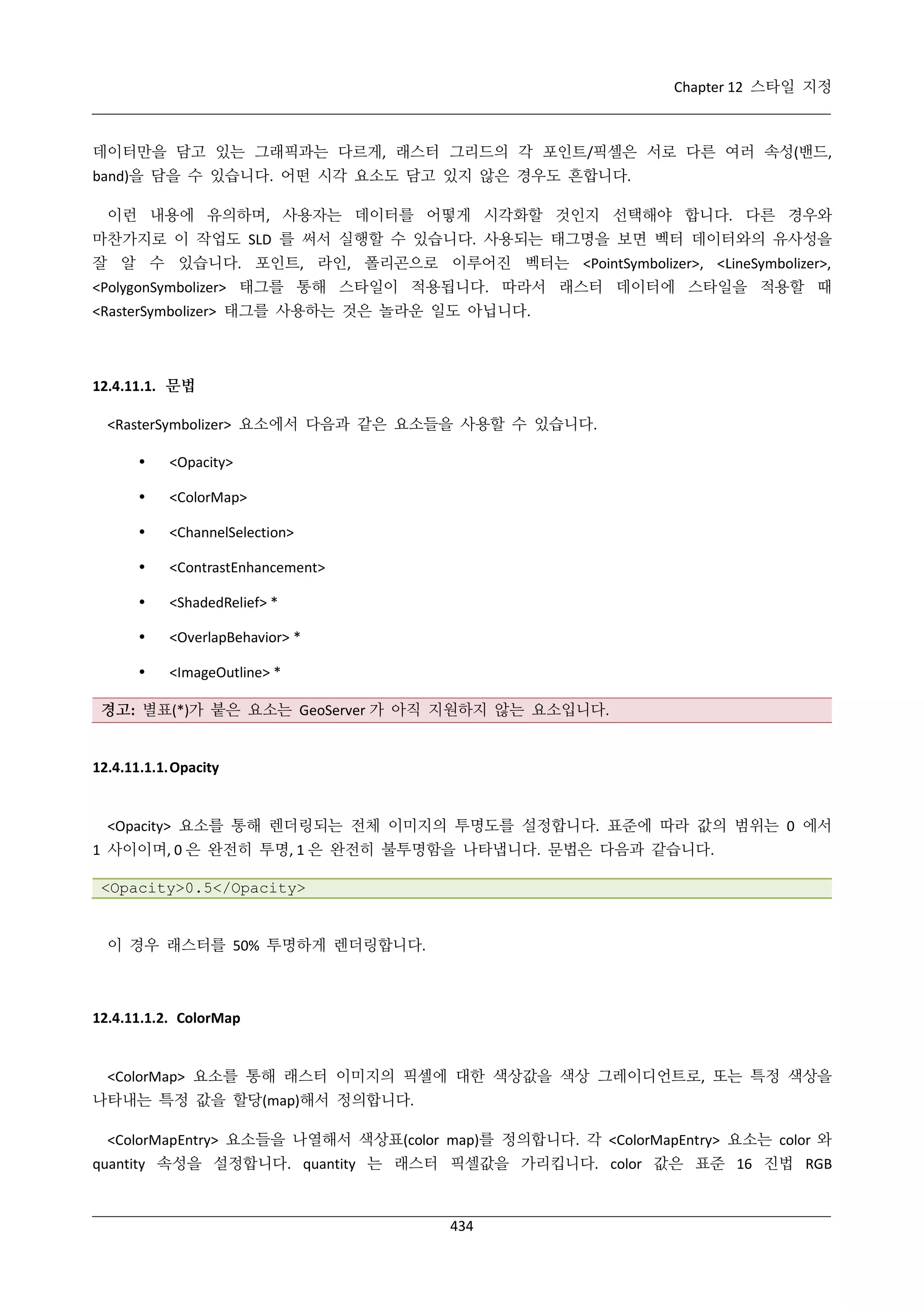 Chapter 12 스타일 지정

데이터만을 담고 있는 그래픽과는 다르게, 래스터 그리드의 각 포인트/픽셀은 서로 다른 여러 속성(밴드,
band)을 담을 수 있습니다. 어떤 시각 요소도 담고 있지 않은 경우도 흔합니다.
이런 내용에 유의하며, 사용자는 데이터를 어떻게 시각화할 것인지 선택해야 합니다. 다른 경우와
마찬가지로 이 작업도 SLD 를 써서 실행할 수 있습니다. 사용되는 태그명을 보면 벡터 데이터와의 유사성을
잘 알 수 있습니다. 포인트, 라인, 폴리곤으로 이루어진 벡터는 <PointSymbolizer>, <LineSymbolizer>,
<PolygonSymbolizer> 태그를 통해 스타일이 적용됩니다. 따라서 래스터 데이터에 스타일을 적용할 때
<RasterSymbolizer> 태그를 사용하는 것은 놀라운 일도 아닙니다.

12.4.11.1. 문법
<RasterSymbolizer> 요소에서 다음과 같은 요소들을 사용할 수 있습니다.


<Opacity>



<ColorMap>



<ChannelSelection>



<ContrastEnhancement>



<ShadedRelief> *



<OverlapBehavior> *



<ImageOutline> *

경고: 별표(*)가 붙은 요소는 GeoServer 가 아직 지원하지 않는 요소입니다.

12.4.11.1.1. Opacity

<Opacity> 요소를 통해 렌더링되는 전체 이미지의 투명도를 설정합니다. 표준에 따라 값의 범위는 0 에서
1 사이이며, 0 은 완전히 투명, 1 은 완전히 불투명함을 나타냅니다. 문법은 다음과 같습니다.
<Opacity>0.5</Opacity>

이 경우 래스터를 50% 투명하게 렌더링합니다.

12.4.11.1.2. ColorMap

<ColorMap> 요소를 통해 래스터 이미지의 픽셀에 대한 색상값을 색상 그레이디언트로, 또는 특정 색상을
나타내는 특정 값을 할당(map)해서 정의합니다.
<ColorMapEntry> 요소들을 나열해서 색상표(color map)를 정의합니다. 각 <ColorMapEntry> 요소는 color 와
quantity 속성을 설정합니다. quantity 는 래스터 픽셀값을 가리킵니다. color 값은 표준 16 진법 RGB

434

 