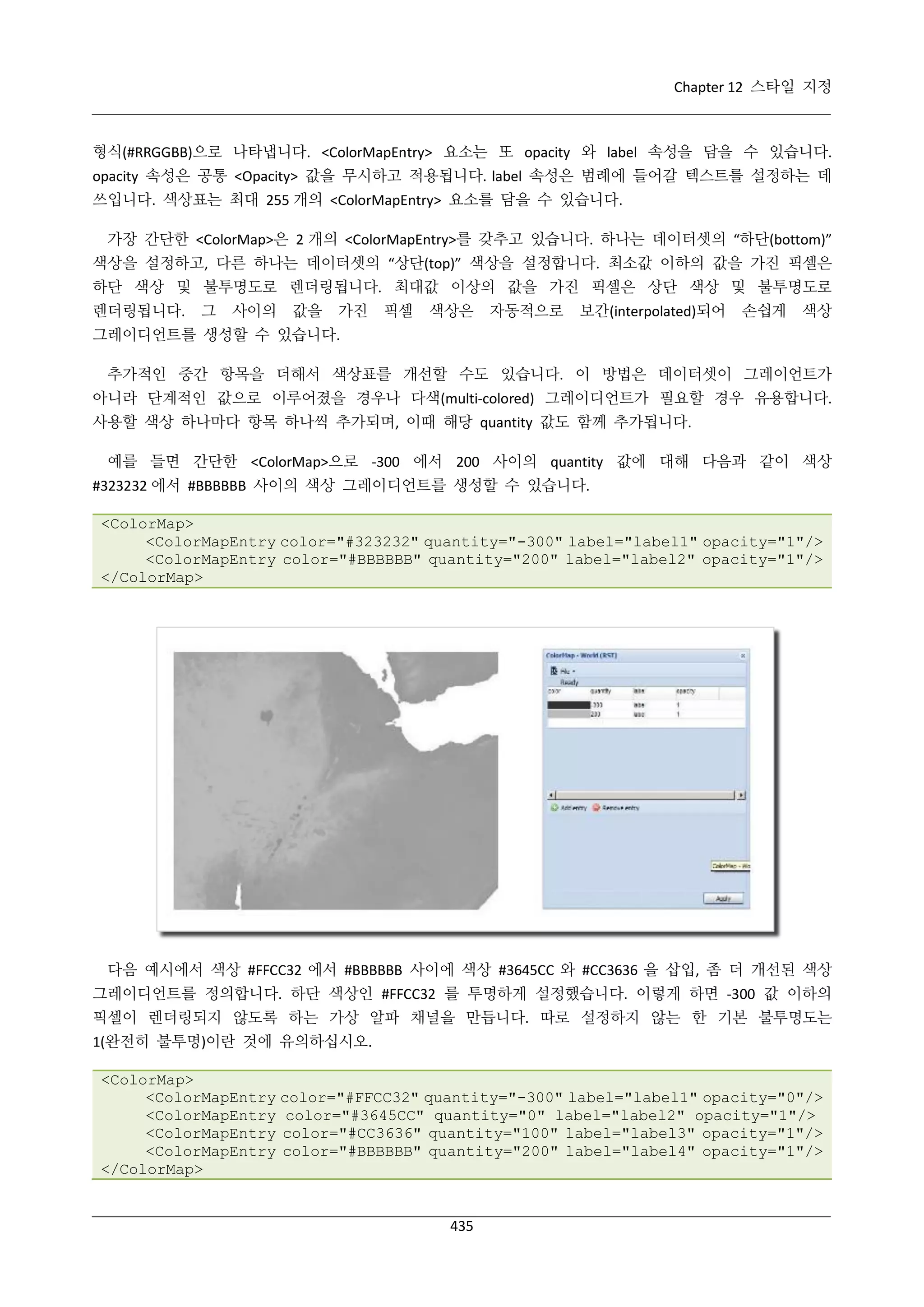 Chapter 12 스타일 지정

형식(#RRGGBB)으로 나타냅니다. <ColorMapEntry> 요소는 또 opacity 와 label 속성을 담을 수 있습니다.
opacity 속성은 공통 <Opacity> 값을 무시하고 적용됩니다. label 속성은 범례에 들어갈 텍스트를 설정하는 데
쓰입니다. 색상표는 최대 255 개의 <ColorMapEntry> 요소를 담을 수 있습니다.
가장 간단한 <ColorMap>은 2 개의 <ColorMapEntry>를 갖추고 있습니다. 하나는 데이터셋의 “하단(bottom)”
색상을 설정하고, 다른 하나는 데이터셋의 “상단(top)” 색상을 설정합니다. 최소값 이하의 값을 가진 픽셀은
하단 색상 및 불투명도로 렌더링됩니다. 최대값 이상의 값을 가진 픽셀은 상단 색상 및 불투명도로
렌더링됩니다.

그

사이의

값을

가진

픽셀

색상은

자동적으로

보간(interpolated)되어

손쉽게

색상

그레이디언트를 생성할 수 있습니다.
추가적인 중간 항목을 더해서 색상표를 개선할 수도 있습니다. 이 방법은 데이터셋이 그레이언트가
아니라 단계적인 값으로 이루어졌을 경우나 다색(multi-colored) 그레이디언트가 필요할 경우 유용합니다.
사용할 색상 하나마다 항목 하나씩 추가되며, 이때 해당 quantity 값도 함께 추가됩니다.
예를 들면 간단한 <ColorMap>으로 -300 에서 200 사이의 quantity 값에 대해 다음과 같이 색상
#323232 에서 #BBBBBB 사이의 색상 그레이디언트를 생성할 수 있습니다.
<ColorMap>
<ColorMapEntry color="#323232" quantity="-300" label="label1" opacity="1"/>
<ColorMapEntry color="#BBBBBB" quantity="200" label="label2" opacity="1"/>
</ColorMap>

다음 예시에서 색상 #FFCC32 에서 #BBBBBB 사이에 색상 #3645CC 와 #CC3636 을 삽입, 좀 더 개선된 색상
그레이디언트를 정의합니다. 하단 색상인 #FFCC32 를 투명하게 설정했습니다. 이렇게 하면 -300 값 이하의
픽셀이 렌더링되지 않도록 하는 가상 알파 채널을 만듭니다. 따로 설정하지 않는 한 기본 불투명도는
1(완전히 불투명)이란 것에 유의하십시오.
<ColorMap>
<ColorMapEntry color="#FFCC32" quantity="-300" label="label1" opacity="0"/>
<ColorMapEntry color="#3645CC" quantity="0" label="label2" opacity="1"/>
<ColorMapEntry color="#CC3636" quantity="100" label="label3" opacity="1"/>
<ColorMapEntry color="#BBBBBB" quantity="200" label="label4" opacity="1"/>
</ColorMap>

435

 