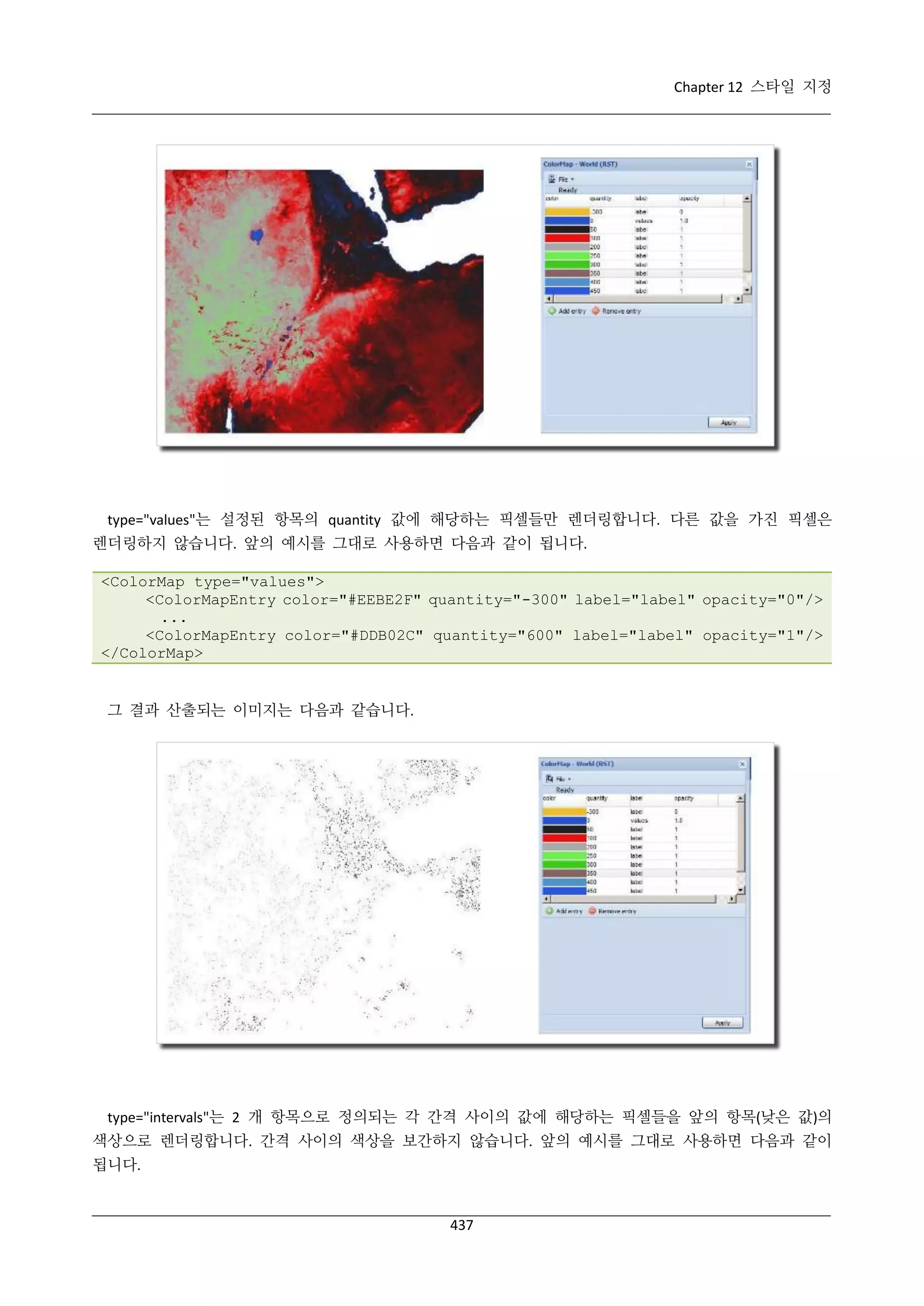 Chapter 12 스타일 지정

type="values"는 설정된 항목의 quantity 값에 해당하는 픽셀들만 렌더링합니다. 다른 값을 가진 픽셀은
렌더링하지 않습니다. 앞의 예시를 그대로 사용하면 다음과 같이 됩니다.
<ColorMap type="values">
<ColorMapEntry color="#EEBE2F" quantity="-300" label="label" opacity="0"/>
...
<ColorMapEntry color="#DDB02C" quantity="600" label="label" opacity="1"/>
</ColorMap>

그 결과 산출되는 이미지는 다음과 같습니다.

type="intervals"는 2 개 항목으로 정의되는 각 간격 사이의 값에 해당하는 픽셀들을 앞의 항목(낮은 값)의
색상으로 렌더링합니다. 간격 사이의 색상을 보간하지 않습니다. 앞의 예시를 그대로 사용하면 다음과 같이
됩니다.

437

 