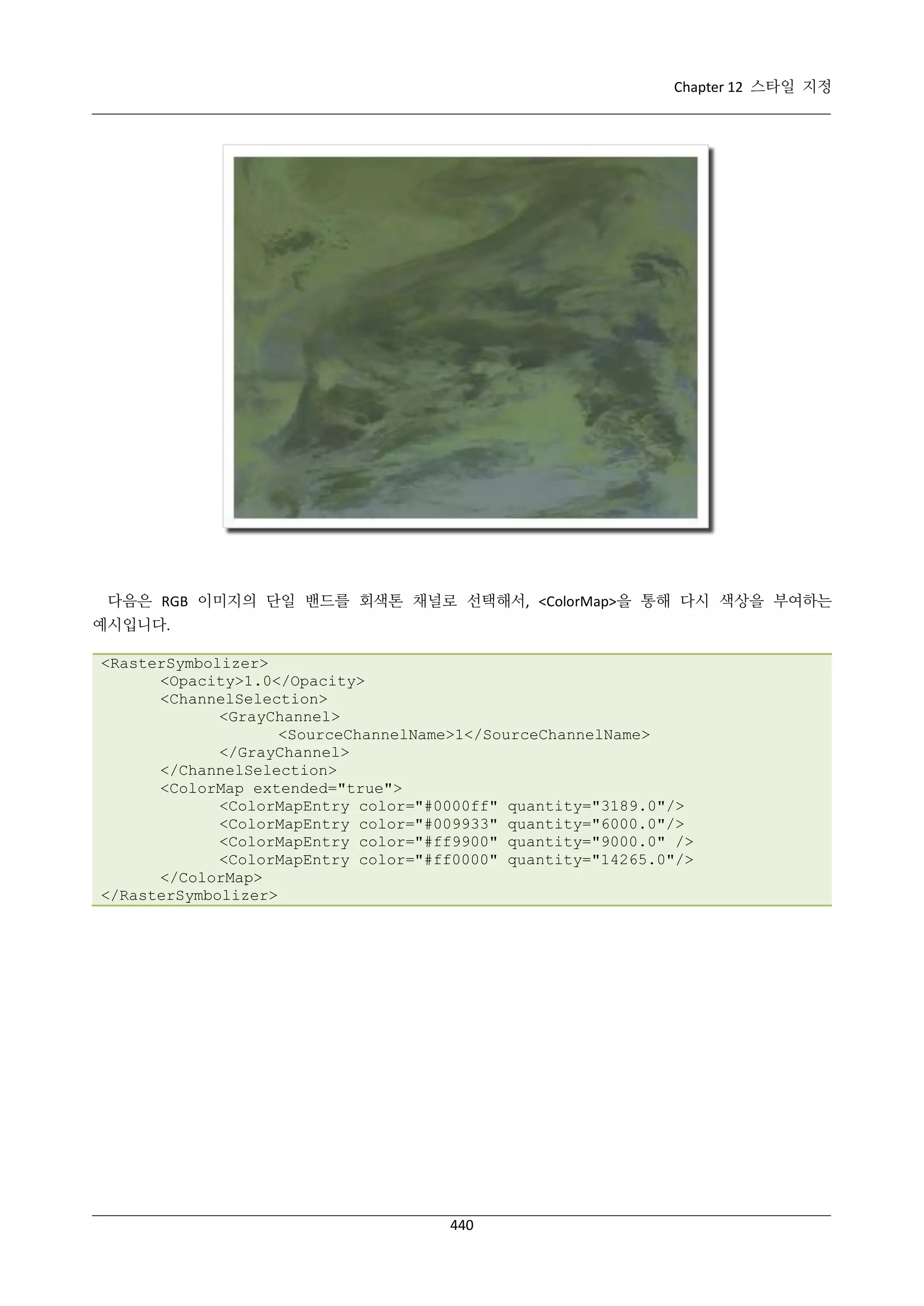 Chapter 12 스타일 지정

다음은 RGB 이미지의 단일 밴드를 회색톤 채널로 선택해서, <ColorMap>을 통해 다시 색상을 부여하는
예시입니다.
<RasterSymbolizer>
<Opacity>1.0</Opacity>
<ChannelSelection>
<GrayChannel>
<SourceChannelName>1</SourceChannelName>
</GrayChannel>
</ChannelSelection>
<ColorMap extended="true">
<ColorMapEntry color="#0000ff" quantity="3189.0"/>
<ColorMapEntry color="#009933" quantity="6000.0"/>
<ColorMapEntry color="#ff9900" quantity="9000.0" />
<ColorMapEntry color="#ff0000" quantity="14265.0"/>
</ColorMap>
</RasterSymbolizer>

440

 