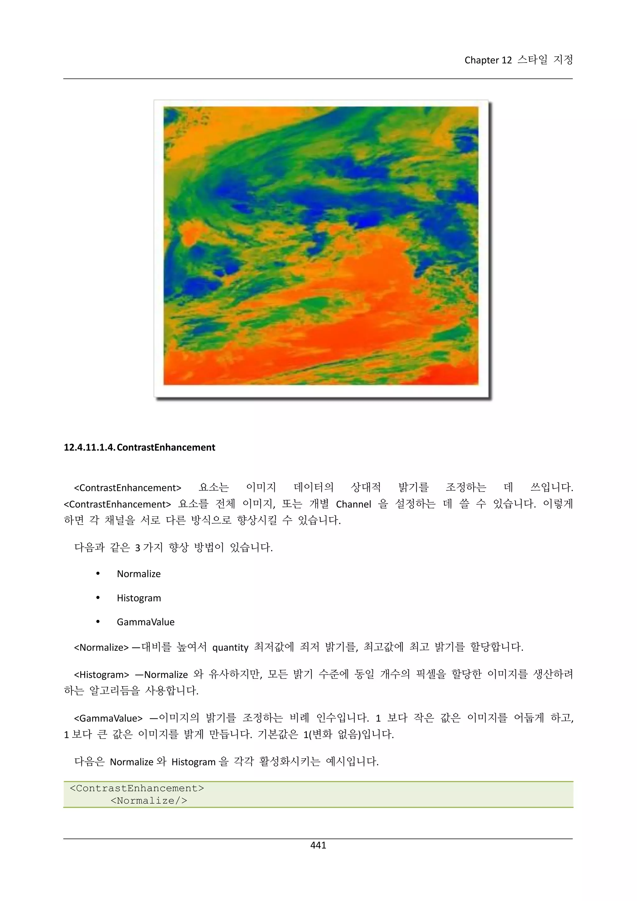 Chapter 12 스타일 지정

12.4.11.1.4. ContrastEnhancement

<ContrastEnhancement>

요소는

이미지

데이터의

상대적

밝기를

조정하는

데

쓰입니다.

<ContrastEnhancement> 요소를 전체 이미지, 또는 개별 Channel 을 설정하는 데 쓸 수 있습니다. 이렇게
하면 각 채널을 서로 다른 방식으로 향상시킬 수 있습니다.
다음과 같은 3 가지 향상 방법이 있습니다.


Normalize



Histogram



GammaValue

<Normalize> —대비를 높여서 quantity 최저값에 죄저 밝기를, 최고값에 최고 밝기를 할당합니다.
<Histogram> —Normalize 와 유사하지만, 모든 밝기 수준에 동일 개수의 픽셀을 할당한 이미지를 생산하려
하는 알고리듬을 사용합니다.
<GammaValue> —이미지의 밝기를 조정하는 비례 인수입니다. 1 보다 작은 값은 이미지를 어둡게 하고,
1 보다 큰 값은 이미지를 밝게 만듭니다. 기본값은 1(변화 없음)입니다.
다음은 Normalize 와 Histogram 을 각각 활성화시키는 예시입니다.
<ContrastEnhancement>
<Normalize/>

441

 