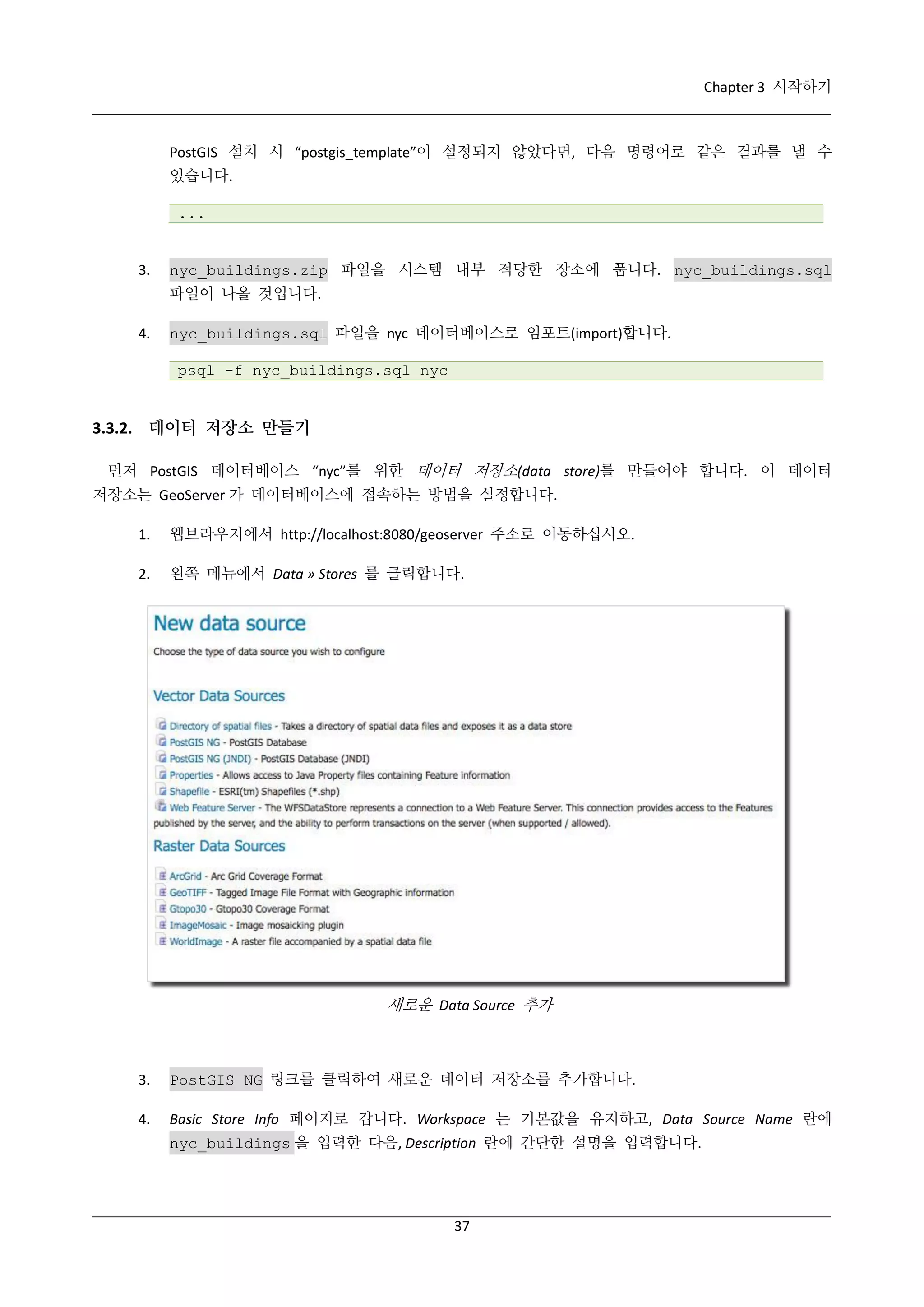 Chapter 3 시작하기

PostGIS 설치 시 “postgis_template”이 설정되지 않았다면, 다음 명령어로 같은 결과를 낼 수
있습니다.
...

3.

nyc_buildings.zip 파일을 시스템 내부 적당한 장소에 풉니다. nyc_buildings.sql
파일이 나올 것입니다.

4.

nyc_buildings.sql 파일을 nyc 데이터베이스로 임포트(import)합니다.
psql -f nyc_buildings.sql nyc

3.3.2. 데이터 저장소 만들기
먼저 PostGIS 데이터베이스 “nyc”를 위한 데이터 저장소(data store)를 만들어야 합니다. 이 데이터
저장소는 GeoServer 가 데이터베이스에 접속하는 방법을 설정합니다.
1.

웹브라우저에서 http://localhost:8080/geoserver 주소로 이동하십시오.

2.

왼쪽 메뉴에서 Data » Stores 를 클릭합니다.

새로운 Data Source 추가

3.

PostGIS NG 링크를 클릭하여 새로운 데이터 저장소를 추가합니다.

4.

Basic Store Info 페이지로 갑니다. Workspace 는 기본값을 유지하고, Data Source Name 란에
nyc_buildings 을 입력한 다음, Description 란에 간단한 설명을 입력합니다.

37

 