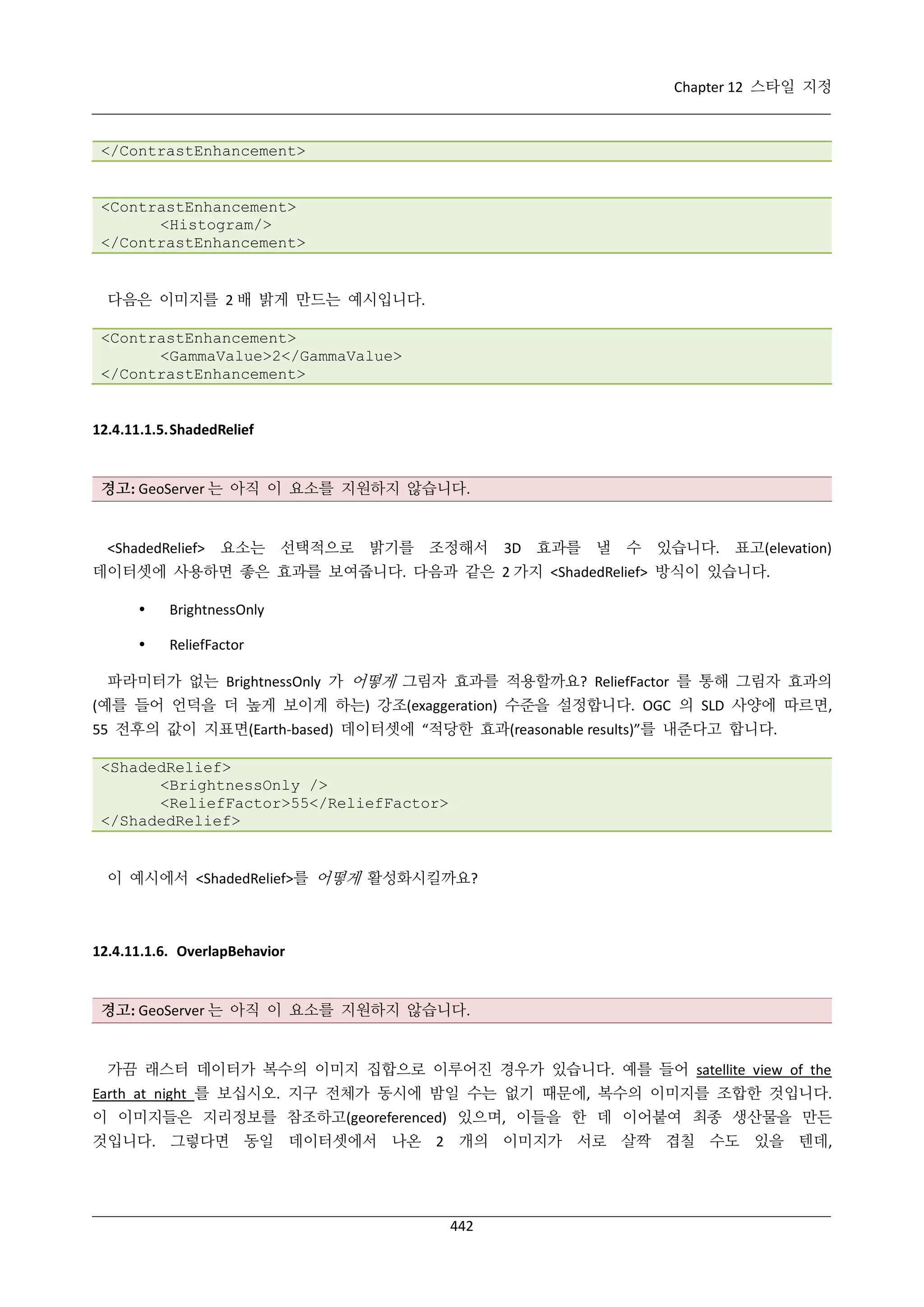 Chapter 12 스타일 지정

</ContrastEnhancement>

<ContrastEnhancement>
<Histogram/>
</ContrastEnhancement>

다음은 이미지를 2 배 밝게 만드는 예시입니다.
<ContrastEnhancement>
<GammaValue>2</GammaValue>
</ContrastEnhancement>

12.4.11.1.5. ShadedRelief

경고: GeoServer 는 아직 이 요소를 지원하지 않습니다.

<ShadedRelief>

요소는 선택적으로 밝기를 조정해서

3D 효과를 낼

수 있습니다. 표고(elevation)

데이터셋에 사용하면 좋은 효과를 보여줍니다. 다음과 같은 2 가지 <ShadedRelief> 방식이 있습니다.


BrightnessOnly



ReliefFactor

파라미터가 없는 BrightnessOnly 가 어떻게 그림자 효과를 적용할까요? ReliefFactor 를 통해 그림자 효과의
(예를 들어 언덕을 더 높게 보이게 하는) 강조(exaggeration) 수준을 설정합니다. OGC 의 SLD 사양에 따르면,
55 전후의 값이 지표면(Earth-based) 데이터셋에 “적당한 효과(reasonable results)”를 내준다고 합니다.
<ShadedRelief>
<BrightnessOnly />
<ReliefFactor>55</ReliefFactor>
</ShadedRelief>

이 예시에서 <ShadedRelief>를 어떻게 활성화시킬까요?

12.4.11.1.6. OverlapBehavior

경고: GeoServer 는 아직 이 요소를 지원하지 않습니다.

가끔 래스터 데이터가 복수의 이미지 집합으로 이루어진 경우가 있습니다. 예를 들어 satellite view of the
Earth at night 를 보십시오. 지구 전체가 동시에 밤일 수는 없기 때문에, 복수의 이미지를 조합한 것입니다.
이 이미지들은 지리정보를 참조하고(georeferenced) 있으며, 이들을 한 데 이어붙여 최종 생산물을 만든
것입니다. 그렇다면 동일 데이터셋에서 나온 2 개의 이미지가 서로 살짝 겹칠 수도 있을 텐데,

442

 