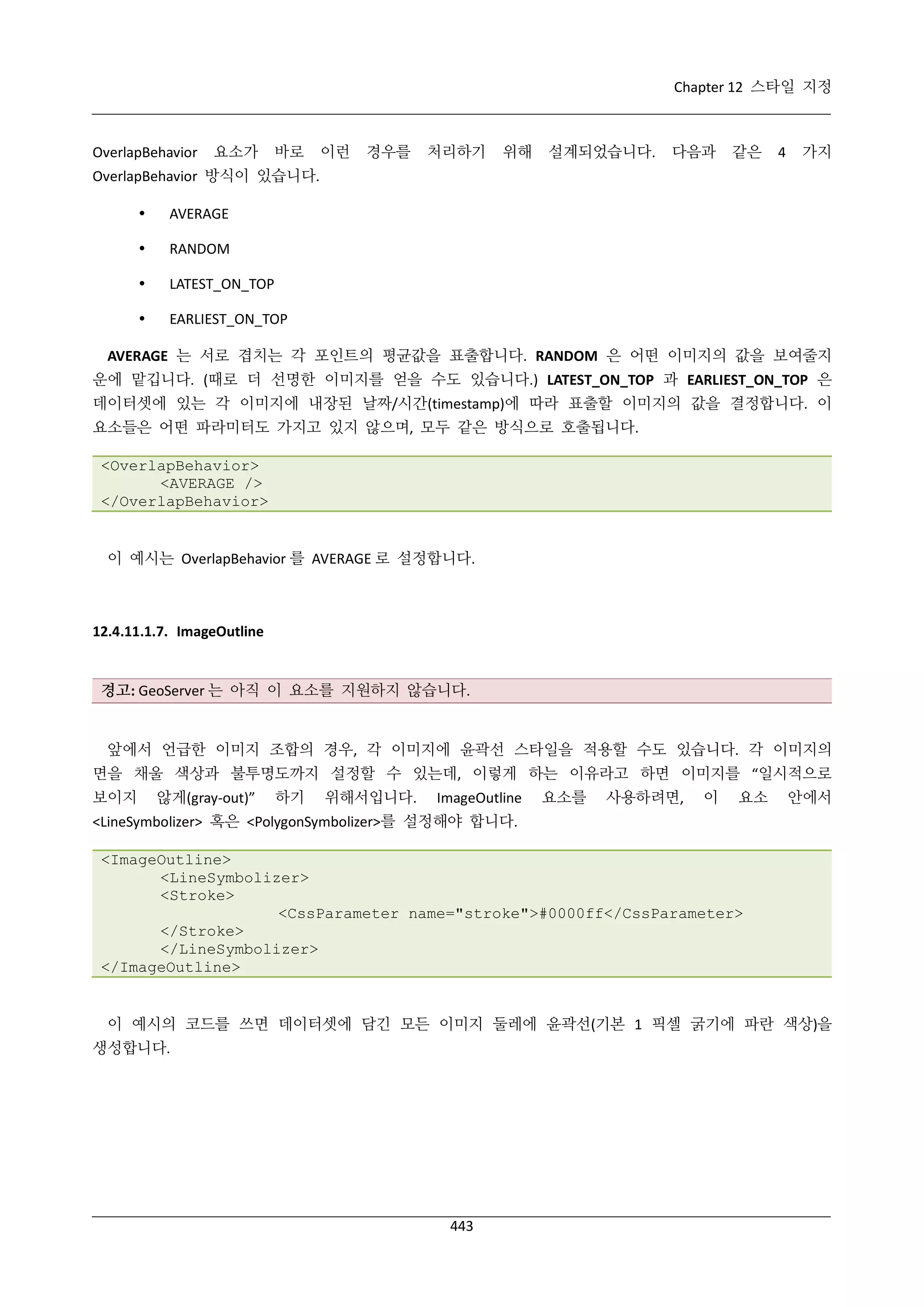 Chapter 12 스타일 지정

OverlapBehavior

요소가

바로

이런

경우를

처리하기

위해

설계되었습니다.

다음과

같은

4

가지

OverlapBehavior 방식이 있습니다.


AVERAGE



RANDOM



LATEST_ON_TOP



EARLIEST_ON_TOP

AVERAGE 는 서로 겹치는 각 포인트의 평균값을 표출합니다. RANDOM 은 어떤 이미지의 값을 보여줄지
운에 맡깁니다. (때로 더 선명한 이미지를 얻을 수도 있습니다.) LATEST_ON_TOP 과 EARLIEST_ON_TOP 은
데이터셋에 있는 각 이미지에 내장된 날짜/시간(timestamp)에 따라 표출할 이미지의 값을 결정합니다. 이
요소들은 어떤 파라미터도 가지고 있지 않으며, 모두 같은 방식으로 호출됩니다.
<OverlapBehavior>
<AVERAGE />
</OverlapBehavior>

이 예시는 OverlapBehavior 를 AVERAGE 로 설정합니다.

12.4.11.1.7. ImageOutline

경고: GeoServer 는 아직 이 요소를 지원하지 않습니다.

앞에서 언급한 이미지 조합의 경우, 각 이미지에 윤곽선 스타일을 적용할 수도 있습니다. 각 이미지의
면을 채울 색상과 불투명도까지 설정할 수 있는데, 이렇게 하는 이유라고 하면 이미지를 “일시적으로
보이지

않게(gray-out)”

하기

위해서입니다.

ImageOutline

요소를

사용하려면,

이

요소

안에서

<LineSymbolizer> 혹은 <PolygonSymbolizer>를 설정해야 합니다.
<ImageOutline>
<LineSymbolizer>
<Stroke>
<CssParameter name="stroke">#0000ff</CssParameter>
</Stroke>
</LineSymbolizer>
</ImageOutline>

이 예시의 코드를 쓰면 데이터셋에 담긴 모든 이미지 둘레에 윤곽선(기본 1 픽셀 굵기에 파란 색상)을
생성합니다.

443

 