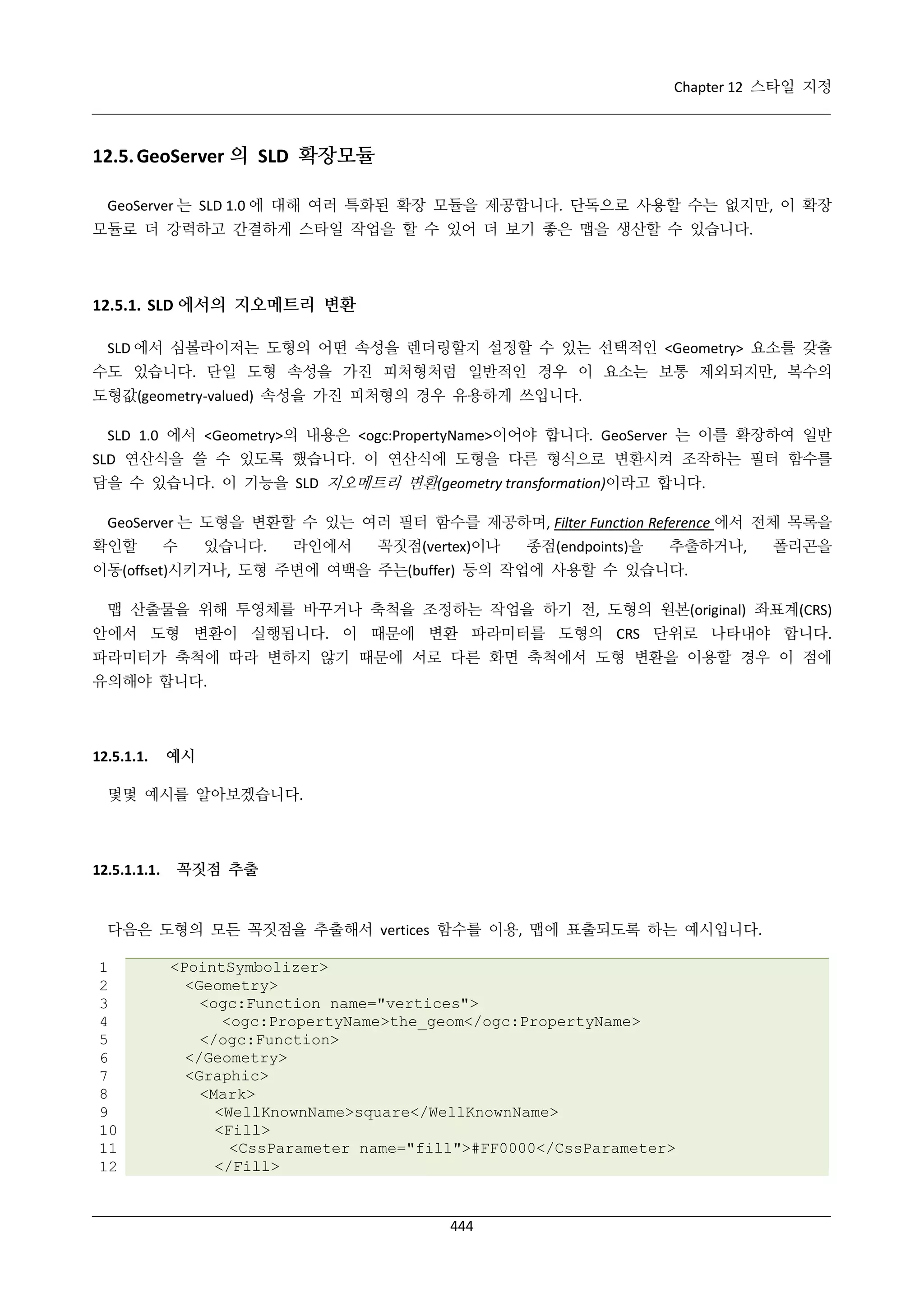 Chapter 12 스타일 지정

12.5. GeoServer 의 SLD 확장모듈
GeoServer 는 SLD 1.0 에 대해 여러 특화된 확장 모듈을 제공합니다. 단독으로 사용할 수는 없지만, 이 확장
모듈로 더 강력하고 간결하게 스타일 작업을 할 수 있어 더 보기 좋은 맵을 생산할 수 있습니다.

12.5.1. SLD 에서의 지오메트리 변환
SLD 에서 심볼라이저는 도형의 어떤 속성을 렌더링할지 설정할 수 있는 선택적인 <Geometry> 요소를 갖출
수도 있습니다. 단일 도형 속성을 가진 피처형처럼 일반적인 경우 이 요소는 보통 제외되지만, 복수의
도형값(geometry-valued) 속성을 가진 피처형의 경우 유용하게 쓰입니다.
SLD 1.0 에서 <Geometry>의 내용은 <ogc:PropertyName>이어야 합니다. GeoServer 는 이를 확장하여 일반
SLD 연산식을 쓸 수 있도록 했습니다. 이 연산식에 도형을 다른 형식으로 변환시켜 조작하는 필터 함수를
담을 수 있습니다. 이 기능을 SLD 지오메트리 변환(geometry transformation)이라고 합니다.
GeoServer 는 도형을 변환할 수 있는 여러 필터 함수를 제공하며, Filter Function Reference 에서 전체 목록을
확인할

수

있습니다.

라인에서

꼭짓점(vertex)이나

종점(endpoints)을

추출하거나,

폴리곤을

이동(offset)시키거나, 도형 주변에 여백을 주는(buffer) 등의 작업에 사용할 수 있습니다.
맵 산출물을 위해 투영체를 바꾸거나 축척을 조정하는 작업을 하기 전, 도형의 원본(original) 좌표계(CRS)
안에서 도형 변환이 실행됩니다. 이 때문에 변환 파라미터를 도형의 CRS 단위로 나타내야 합니다.
파라미터가 축척에 따라 변하지 않기 때문에 서로 다른 화면 축척에서 도형 변환을 이용할 경우 이 점에
유의해야 합니다.

12.5.1.1.

예시

몇몇 예시를 알아보겠습니다.

12.5.1.1.1.

꼭짓점 추출

다음은 도형의 모든 꼭짓점을 추출해서 vertices 함수를 이용, 맵에 표출되도록 하는 예시입니다.
1
2
3
4
5
6
7
8
9
10
11
12

<PointSymbolizer>
<Geometry>
<ogc:Function name="vertices">
<ogc:PropertyName>the_geom</ogc:PropertyName>
</ogc:Function>
</Geometry>
<Graphic>
<Mark>
<WellKnownName>square</WellKnownName>
<Fill>
<CssParameter name="fill">#FF0000</CssParameter>
</Fill>

444

 