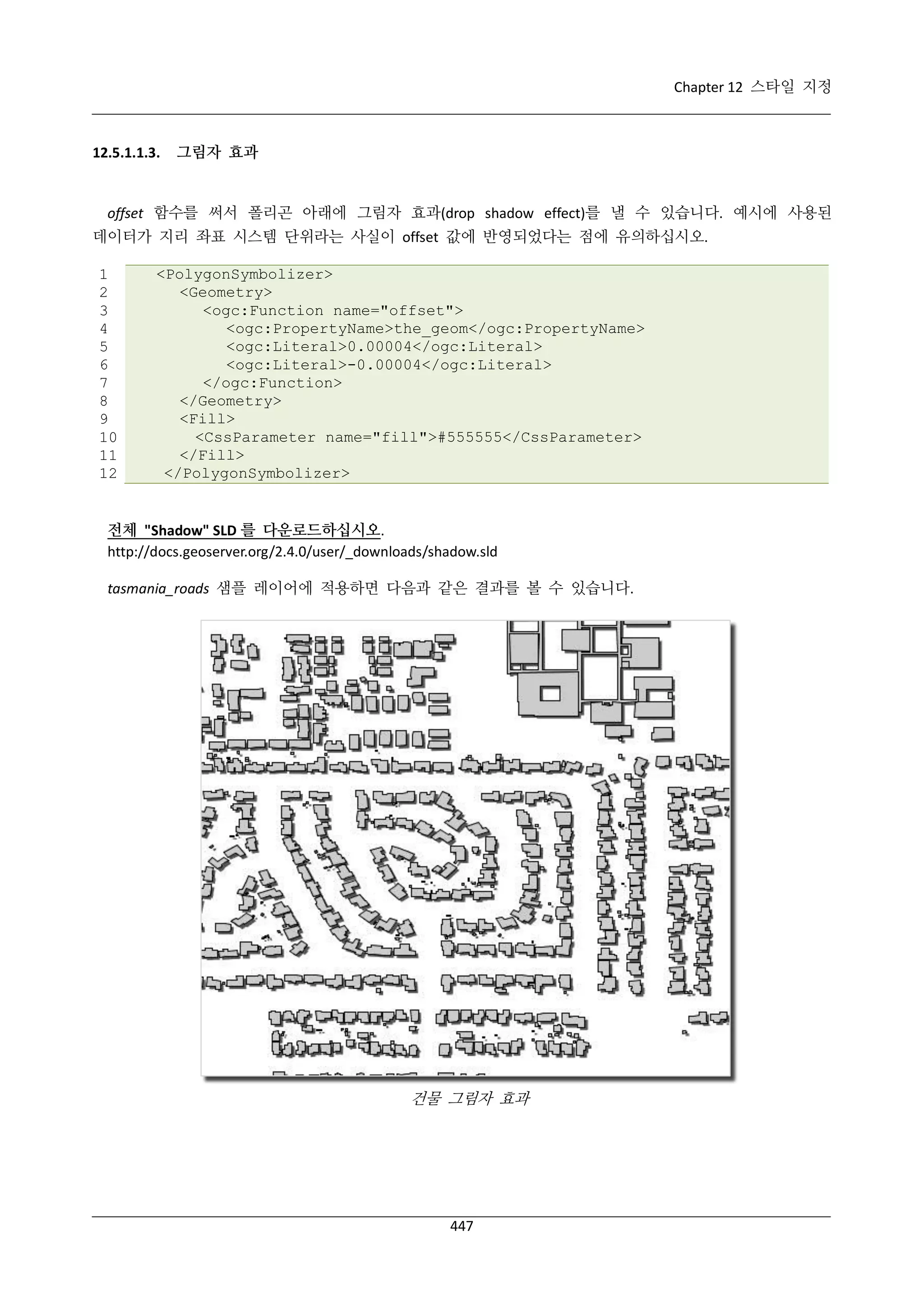 Chapter 12 스타일 지정

12.5.1.1.3.

그림자 효과

offset 함수를 써서 폴리곤 아래에 그림자 효과(drop shadow effect)를 낼 수 있습니다. 예시에 사용된
데이터가 지리 좌표 시스템 단위라는 사실이 offset 값에 반영되었다는 점에 유의하십시오.
1
2
3
4
5
6
7
8
9
10
11
12

<PolygonSymbolizer>
<Geometry>
<ogc:Function name="offset">
<ogc:PropertyName>the_geom</ogc:PropertyName>
<ogc:Literal>0.00004</ogc:Literal>
<ogc:Literal>-0.00004</ogc:Literal>
</ogc:Function>
</Geometry>
<Fill>
<CssParameter name="fill">#555555</CssParameter>
</Fill>
</PolygonSymbolizer>

전체 "Shadow" SLD 를 다운로드하십시오.
http://docs.geoserver.org/2.4.0/user/_downloads/shadow.sld
tasmania_roads 샘플 레이어에 적용하면 다음과 같은 결과를 볼 수 있습니다.

건물 그림자 효과

447

 