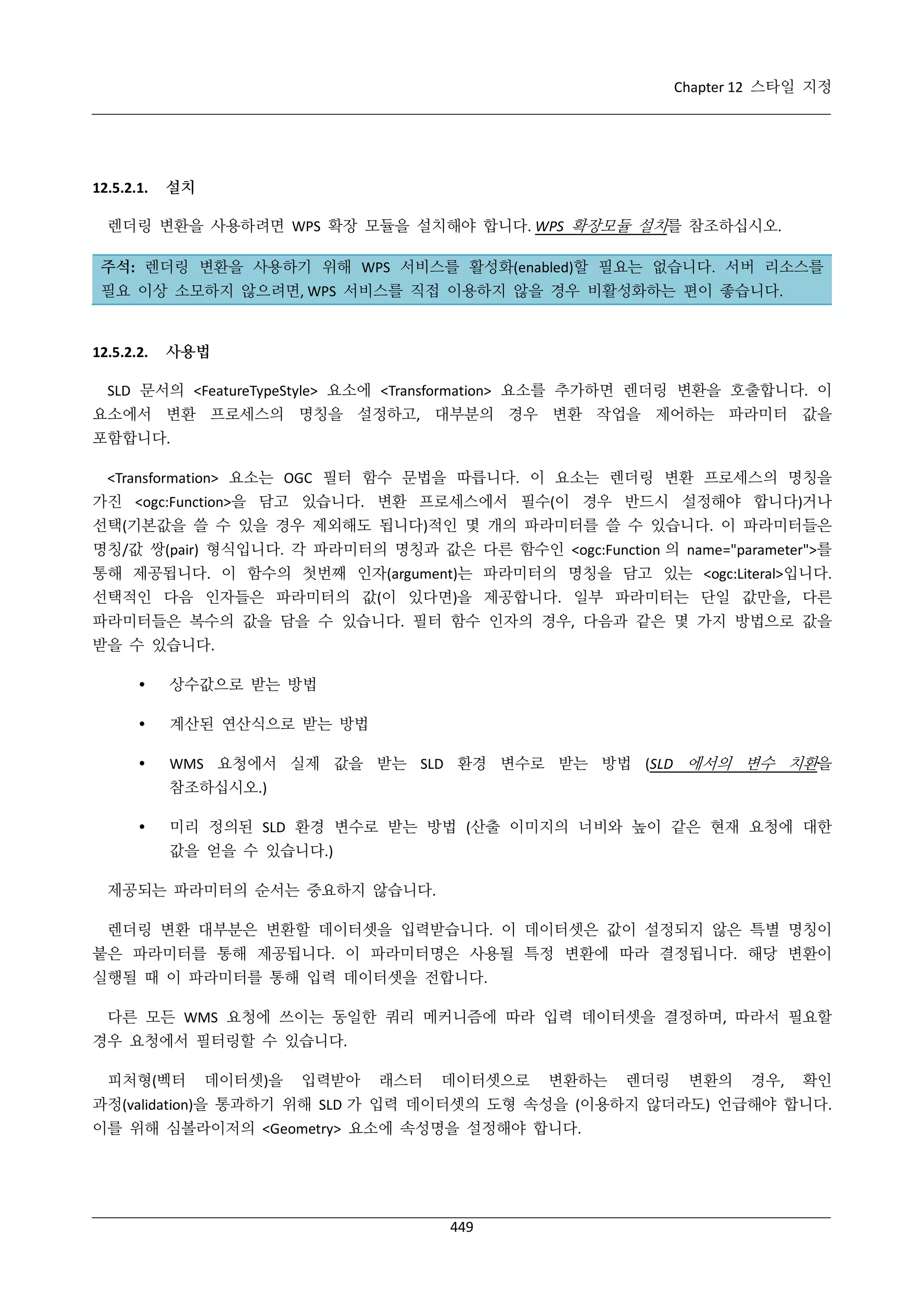 Chapter 12 스타일 지정

12.5.2.1.

설치

렌더링 변환을 사용하려면 WPS 확장 모듈을 설치해야 합니다. WPS 확장모듈 설치를 참조하십시오.
주석: 렌더링 변환을 사용하기 위해 WPS 서비스를 활성화(enabled)할 필요는 없습니다. 서버 리소스를
필요 이상 소모하지 않으려면, WPS 서비스를 직접 이용하지 않을 경우 비활성화하는 편이 좋습니다.

12.5.2.2.

사용법

SLD 문서의 <FeatureTypeStyle> 요소에 <Transformation> 요소를 추가하면 렌더링 변환을 호출합니다. 이
요소에서 변환 프로세스의 명칭을 설정하고, 대부분의 경우 변환 작업을 제어하는 파라미터 값을
포함합니다.
<Transformation> 요소는 OGC 필터 함수 문법을 따릅니다. 이 요소는 렌더링 변환 프로세스의 명칭을
가진 <ogc:Function>을 담고 있습니다. 변환 프로세스에서 필수(이 경우 반드시 설정해야 합니다)거나
선택(기본값을 쓸 수 있을 경우 제외해도 됩니다)적인 몇 개의 파라미터를 쓸 수 있습니다. 이 파라미터들은
명칭/값 쌍(pair) 형식입니다. 각 파라미터의 명칭과 값은 다른 함수인 <ogc:Function 의 name="parameter">를
통해 제공됩니다. 이 함수의 첫번째 인자(argument)는 파라미터의 명칭을 담고 있는 <ogc:Literal>입니다.
선택적인 다음 인자들은 파라미터의 값(이 있다면)을 제공합니다. 일부 파라미터는 단일 값만을, 다른
파라미터들은 복수의 값을 담을 수 있습니다. 필터 함수 인자의 경우, 다음과 같은 몇 가지 방법으로 값을
받을 수 있습니다.


상수값으로 받는 방법



계산된 연산식으로 받는 방법



WMS 요청에서 실제 값을 받는 SLD 환경 변수로 받는 방법 (SLD 에서의 변수 치환을
참조하십시오.)



미리 정의된 SLD 환경 변수로 받는 방법 (산출 이미지의 너비와 높이 같은 현재 요청에 대한
값을 얻을 수 있습니다.)

제공되는 파라미터의 순서는 중요하지 않습니다.
렌더링 변환 대부분은 변환할 데이터셋을 입력받습니다. 이 데이터셋은 값이 설정되지 않은 특별 명칭이
붙은 파라미터를 통해 제공됩니다. 이 파라미터명은 사용될 특정 변환에 따라 결정됩니다. 해당 변환이
실행될 때 이 파라미터를 통해 입력 데이터셋을 전합니다.
다른 모든 WMS 요청에 쓰이는 동일한 쿼리 메커니즘에 따라 입력 데이터셋을 결정하며, 따라서 필요할
경우 요청에서 필터링할 수 있습니다.
피처형(벡터

데이터셋)을

입력받아

래스터

데이터셋으로

변환하는

렌더링

변환의

경우,

확인

과정(validation)을 통과하기 위해 SLD 가 입력 데이터셋의 도형 속성을 (이용하지 않더라도) 언급해야 합니다.
이를 위해 심볼라이저의 <Geometry> 요소에 속성명을 설정해야 합니다.

449

 