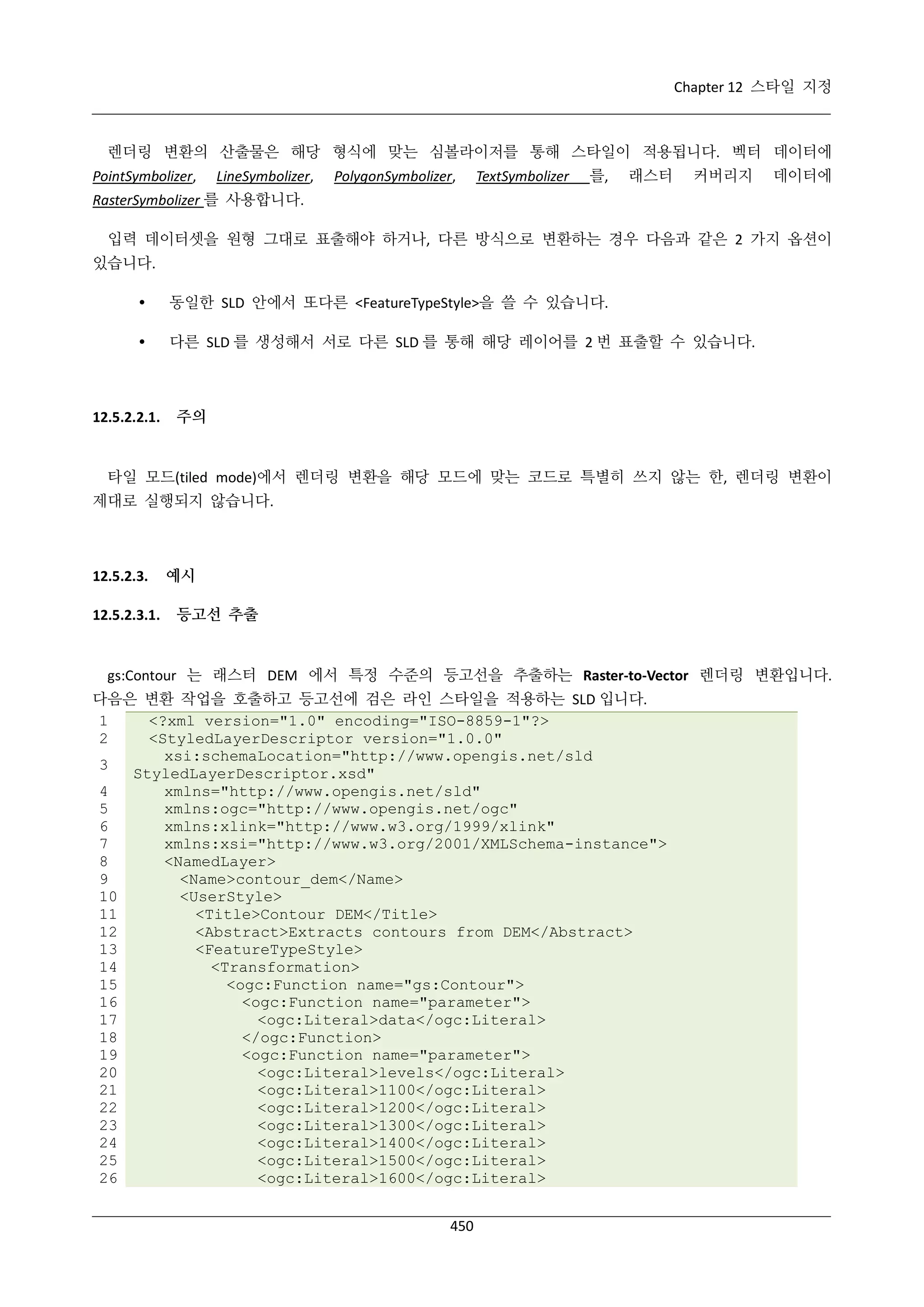 Chapter 12 스타일 지정

렌더링 변환의 산출물은 해당 형식에 맞는 심볼라이저를 통해 스타일이 적용됩니다. 벡터 데이터에
PointSymbolizer,

LineSymbolizer,

PolygonSymbolizer,

TextSymbolizer

를,

래스터

커버리지

데이터에

RasterSymbolizer 를 사용합니다.
입력 데이터셋을 원형 그대로 표출해야 하거나, 다른 방식으로 변환하는 경우 다음과 같은 2 가지 옵션이
있습니다.


동일한 SLD 안에서 또다른 <FeatureTypeStyle>을 쓸 수 있습니다.



다른 SLD 를 생성해서 서로 다른 SLD 를 통해 해당 레이어를 2 번 표출할 수 있습니다.

12.5.2.2.1.

주의

타일 모드(tiled mode)에서 렌더링 변환을 해당 모드에 맞는 코드로 특별히 쓰지 않는 한, 렌더링 변환이
제대로 실행되지 않습니다.

12.5.2.3.
12.5.2.3.1.

예시
등고선 추출

gs:Contour 는 래스터 DEM 에서 특정 수준의 등고선을 추출하는 Raster-to-Vector 렌더링 변환입니다.
다음은 변환 작업을 호출하고 등고선에 검은 라인 스타일을 적용하는 SLD 입니다.
1
<?xml version="1.0" encoding="ISO-8859-1"?>
2
<StyledLayerDescriptor version="1.0.0"
xsi:schemaLocation="http://www.opengis.net/sld
3
StyledLayerDescriptor.xsd"
4
xmlns="http://www.opengis.net/sld"
5
xmlns:ogc="http://www.opengis.net/ogc"
6
xmlns:xlink="http://www.w3.org/1999/xlink"
7
xmlns:xsi="http://www.w3.org/2001/XMLSchema-instance">
8
<NamedLayer>
9
<Name>contour_dem</Name>
10
<UserStyle>
11
<Title>Contour DEM</Title>
12
<Abstract>Extracts contours from DEM</Abstract>
13
<FeatureTypeStyle>
14
<Transformation>
15
<ogc:Function name="gs:Contour">
16
<ogc:Function name="parameter">
17
<ogc:Literal>data</ogc:Literal>
18
</ogc:Function>
19
<ogc:Function name="parameter">
20
<ogc:Literal>levels</ogc:Literal>
21
<ogc:Literal>1100</ogc:Literal>
22
<ogc:Literal>1200</ogc:Literal>
23
<ogc:Literal>1300</ogc:Literal>
24
<ogc:Literal>1400</ogc:Literal>
25
<ogc:Literal>1500</ogc:Literal>
26
<ogc:Literal>1600</ogc:Literal>
450

 