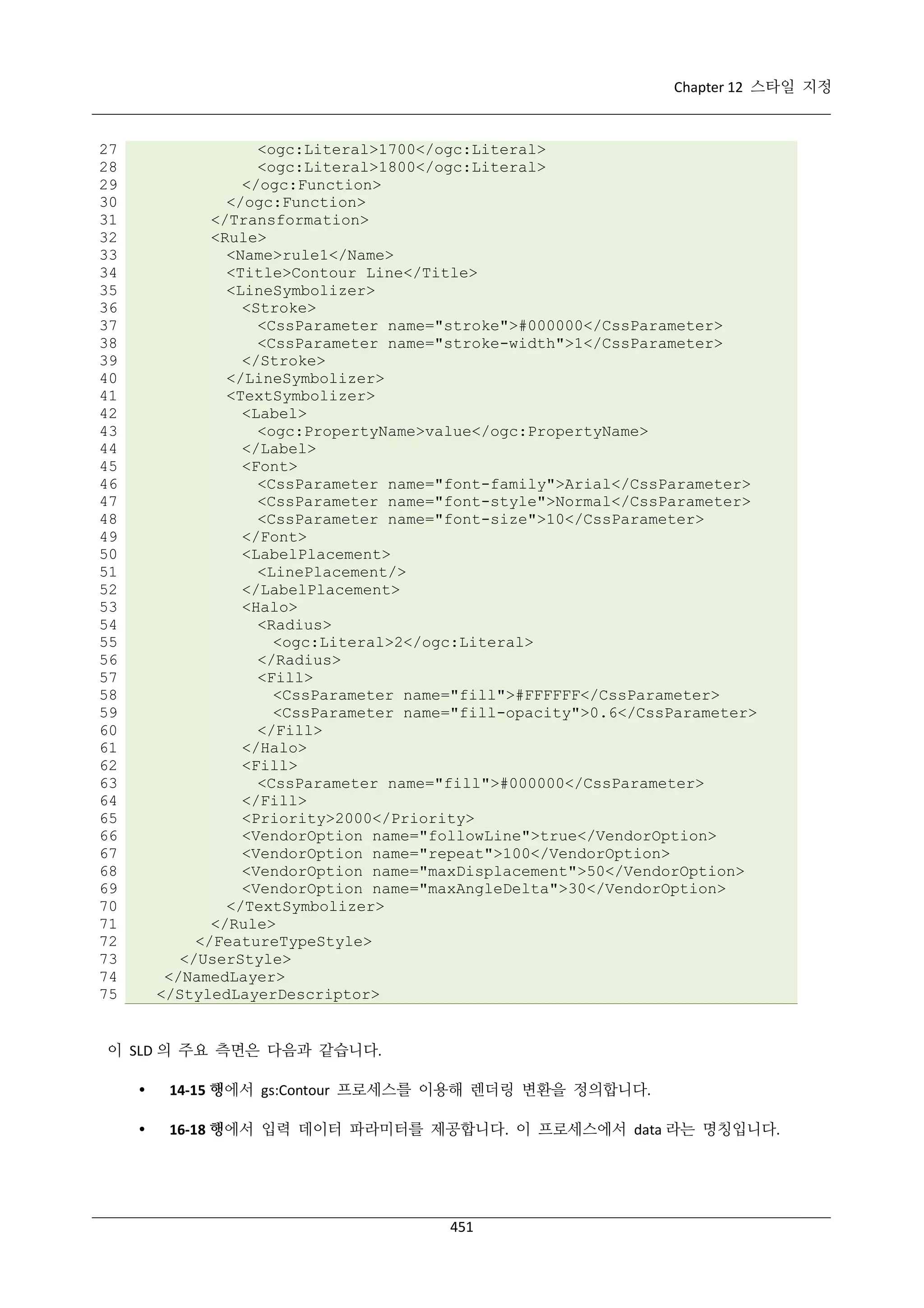 Chapter 12 스타일 지정

27
28
29
30
31
32
33
34
35
36
37
38
39
40
41
42
43
44
45
46
47
48
49
50
51
52
53
54
55
56
57
58
59
60
61
62
63
64
65
66
67
68
69
70
71
72
73
74
75

<ogc:Literal>1700</ogc:Literal>
<ogc:Literal>1800</ogc:Literal>
</ogc:Function>
</ogc:Function>
</Transformation>
<Rule>
<Name>rule1</Name>
<Title>Contour Line</Title>
<LineSymbolizer>
<Stroke>
<CssParameter name="stroke">#000000</CssParameter>
<CssParameter name="stroke-width">1</CssParameter>
</Stroke>
</LineSymbolizer>
<TextSymbolizer>
<Label>
<ogc:PropertyName>value</ogc:PropertyName>
</Label>
<Font>
<CssParameter name="font-family">Arial</CssParameter>
<CssParameter name="font-style">Normal</CssParameter>
<CssParameter name="font-size">10</CssParameter>
</Font>
<LabelPlacement>
<LinePlacement/>
</LabelPlacement>
<Halo>
<Radius>
<ogc:Literal>2</ogc:Literal>
</Radius>
<Fill>
<CssParameter name="fill">#FFFFFF</CssParameter>
<CssParameter name="fill-opacity">0.6</CssParameter>
</Fill>
</Halo>
<Fill>
<CssParameter name="fill">#000000</CssParameter>
</Fill>
<Priority>2000</Priority>
<VendorOption name="followLine">true</VendorOption>
<VendorOption name="repeat">100</VendorOption>
<VendorOption name="maxDisplacement">50</VendorOption>
<VendorOption name="maxAngleDelta">30</VendorOption>
</TextSymbolizer>
</Rule>
</FeatureTypeStyle>
</UserStyle>
</NamedLayer>
</StyledLayerDescriptor>

이 SLD 의 주요 측면은 다음과 같습니다.


14-15 행에서 gs:Contour 프로세스를 이용해 렌더링 변환을 정의합니다.



16-18 행에서 입력 데이터 파라미터를 제공합니다. 이 프로세스에서 data 라는 명칭입니다.

451

 