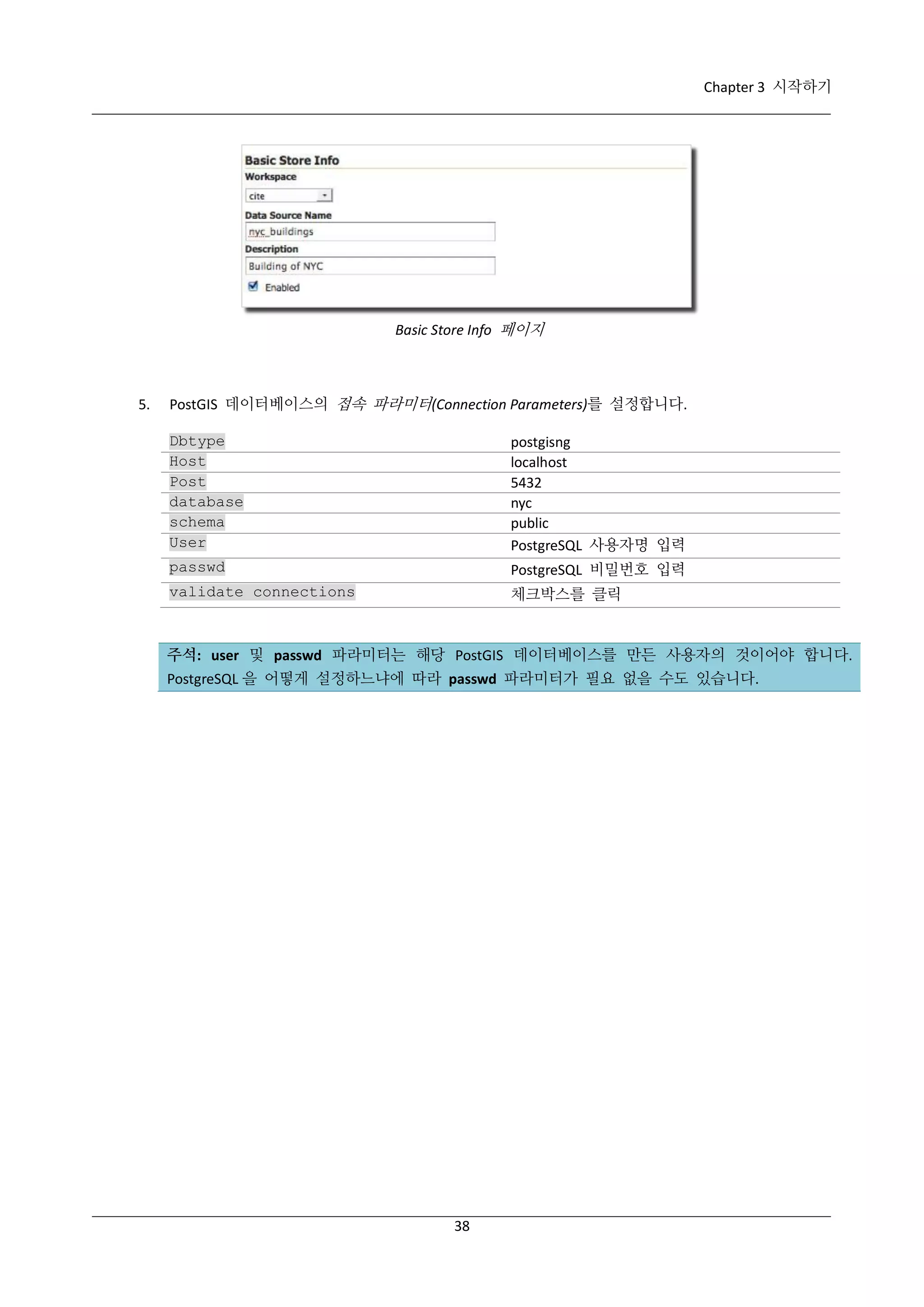 Chapter 3 시작하기

Basic Store Info 페이지

5.

PostGIS 데이터베이스의 접속 파라미터(Connection Parameters)를 설정합니다.
Dbtype
Host
Post
database
schema
User

postgisng
localhost
5432
nyc
public
PostgreSQL 사용자명 입력

passwd

PostgreSQL 비밀번호 입력

validate connections

체크박스를 클릭

주석: user 및 passwd 파라미터는 해당 PostGIS 데이터베이스를 만든 사용자의 것이어야 합니다.
PostgreSQL 을 어떻게 설정하느냐에 따라 passwd 파라미터가 필요 없을 수도 있습니다.

38

 