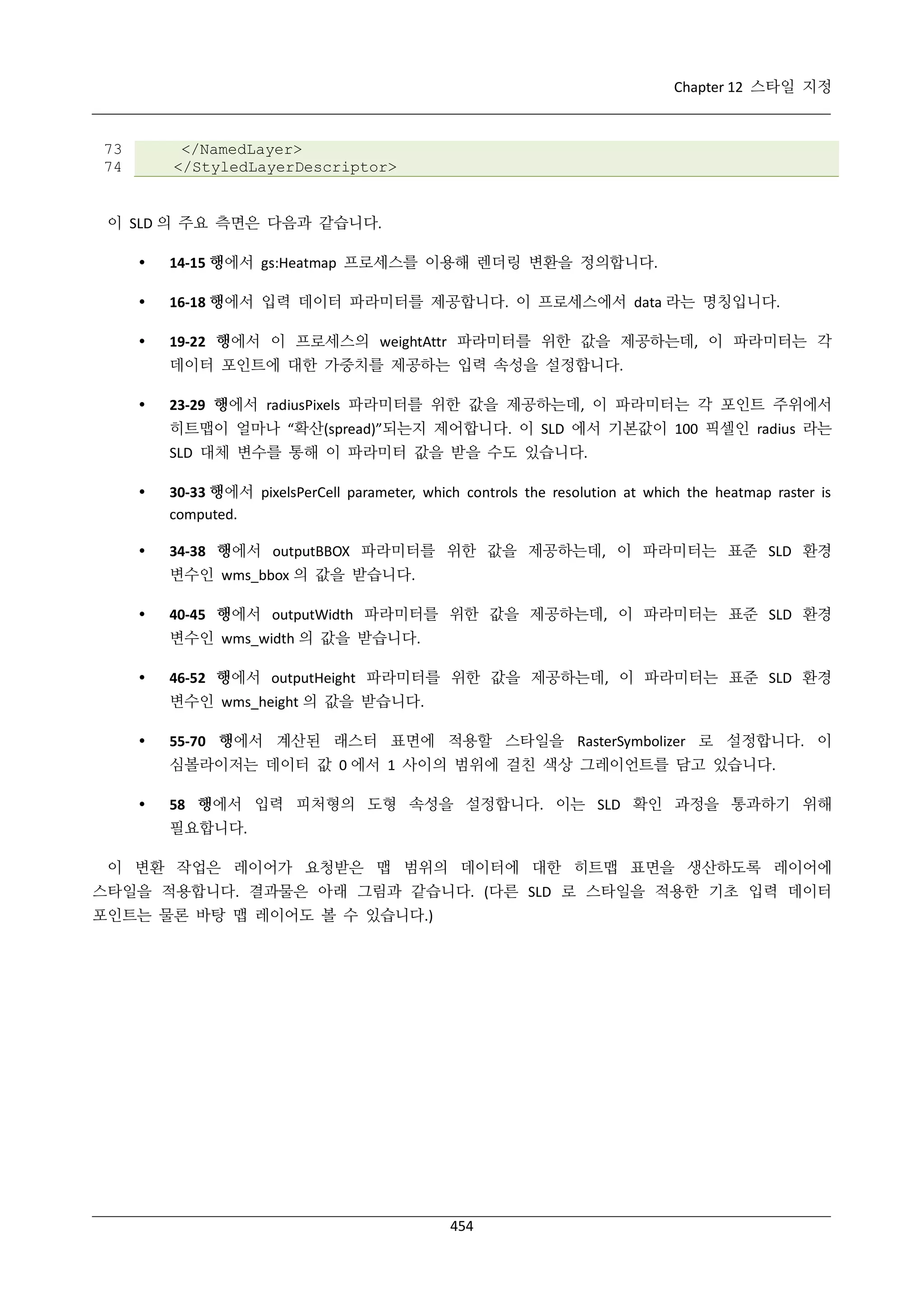 Chapter 12 스타일 지정

73
74

</NamedLayer>
</StyledLayerDescriptor>

이 SLD 의 주요 측면은 다음과 같습니다.


14-15 행에서 gs:Heatmap 프로세스를 이용해 렌더링 변환을 정의합니다.



16-18 행에서 입력 데이터 파라미터를 제공합니다. 이 프로세스에서 data 라는 명칭입니다.



19-22 행에서 이 프로세스의 weightAttr 파라미터를 위한 값을 제공하는데, 이 파라미터는 각
데이터 포인트에 대한 가중치를 제공하는 입력 속성을 설정합니다.



23-29 행에서 radiusPixels 파라미터를 위한 값을 제공하는데, 이 파라미터는 각 포인트 주위에서
히트맵이 얼마나 “확산(spread)”되는지 제어합니다. 이 SLD 에서 기본값이 100 픽셀인 radius 라는
SLD 대체 변수를 통해 이 파라미터 값을 받을 수도 있습니다.



30-33 행에서 pixelsPerCell parameter, which controls the resolution at which the heatmap raster is
computed.



34-38 행에서 outputBBOX 파라미터를 위한 값을 제공하는데, 이 파라미터는 표준 SLD 환경
변수인 wms_bbox 의 값을 받습니다.



40-45 행에서 outputWidth 파라미터를 위한 값을 제공하는데, 이 파라미터는 표준 SLD 환경
변수인 wms_width 의 값을 받습니다.



46-52 행에서 outputHeight 파라미터를 위한 값을 제공하는데, 이 파라미터는 표준 SLD 환경
변수인 wms_height 의 값을 받습니다.



55-70 행에서 계산된 래스터 표면에 적용할 스타일을 RasterSymbolizer 로 설정합니다. 이
심볼라이저는 데이터 값 0 에서 1 사이의 범위에 걸친 색상 그레이언트를 담고 있습니다.



58 행에서 입력 피처형의 도형 속성을 설정합니다. 이는 SLD 확인 과정을 통과하기 위해
필요합니다.

이 변환 작업은 레이어가 요청받은 맵 범위의 데이터에 대한 히트맵 표면을 생산하도록 레이어에
스타일을 적용합니다. 결과물은 아래 그림과 같습니다. (다른 SLD 로 스타일을 적용한 기초 입력 데이터
포인트는 물론 바탕 맵 레이어도 볼 수 있습니다.)

454

 