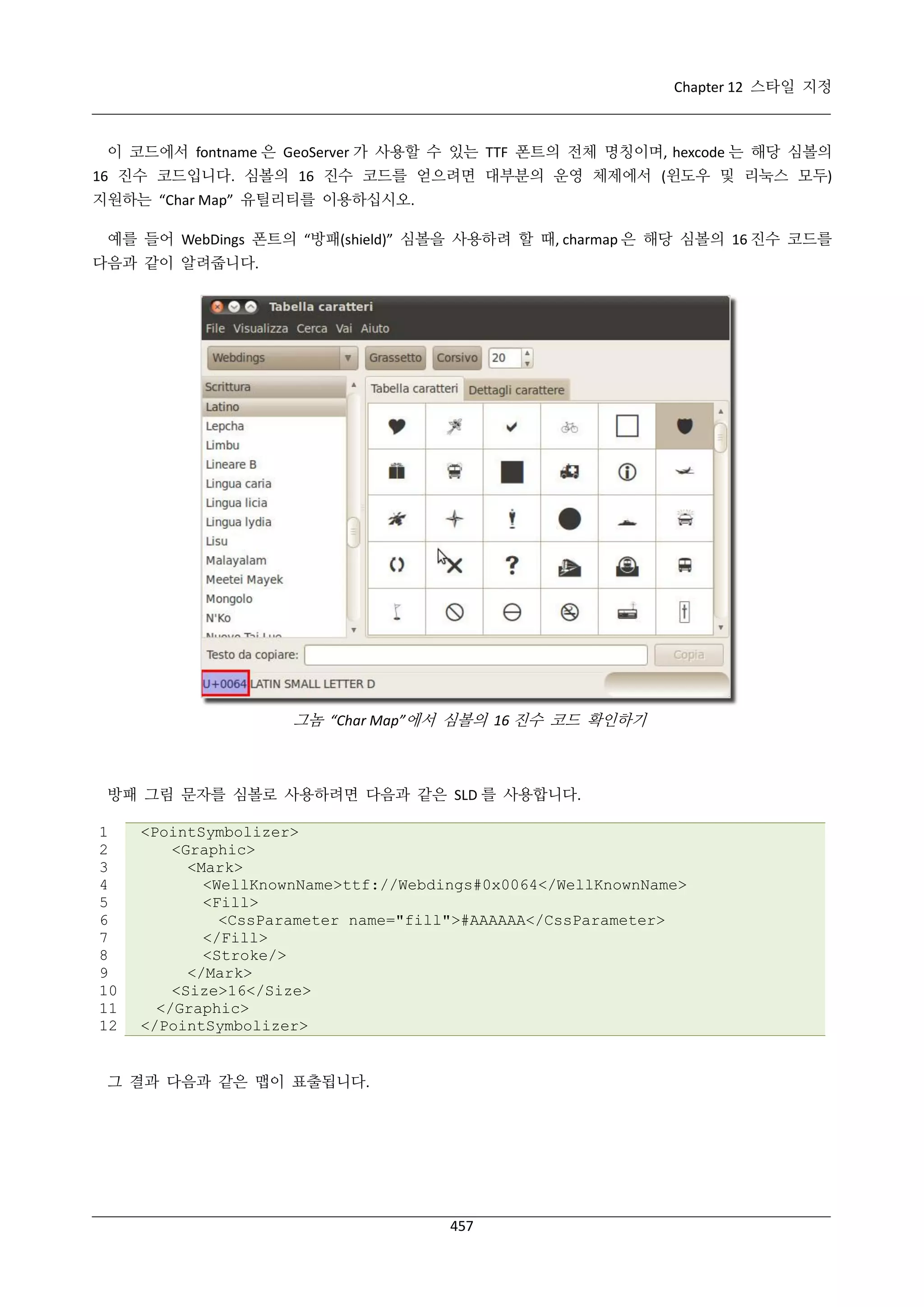 Chapter 12 스타일 지정

이 코드에서 fontname 은 GeoServer 가 사용할 수 있는 TTF 폰트의 전체 명칭이며, hexcode 는 해당 심볼의
16 진수 코드입니다. 심볼의 16 진수 코드를 얻으려면 대부분의 운영 체제에서 (윈도우 및 리눅스 모두)
지원하는 “Char Map” 유틸리티를 이용하십시오.
예를 들어 WebDings 폰트의 “방패(shield)” 심볼을 사용하려 할 때, charmap 은 해당 심볼의 16 진수 코드를
다음과 같이 알려줍니다.

그놈 “Char Map”에서 심볼의 16 진수 코드 확인하기

방패 그림 문자를 심볼로 사용하려면 다음과 같은 SLD 를 사용합니다.
1
2
3
4
5
6
7
8
9
10
11
12

<PointSymbolizer>
<Graphic>
<Mark>
<WellKnownName>ttf://Webdings#0x0064</WellKnownName>
<Fill>
<CssParameter name="fill">#AAAAAA</CssParameter>
</Fill>
<Stroke/>
</Mark>
<Size>16</Size>
</Graphic>
</PointSymbolizer>

그 결과 다음과 같은 맵이 표출됩니다.

457

 