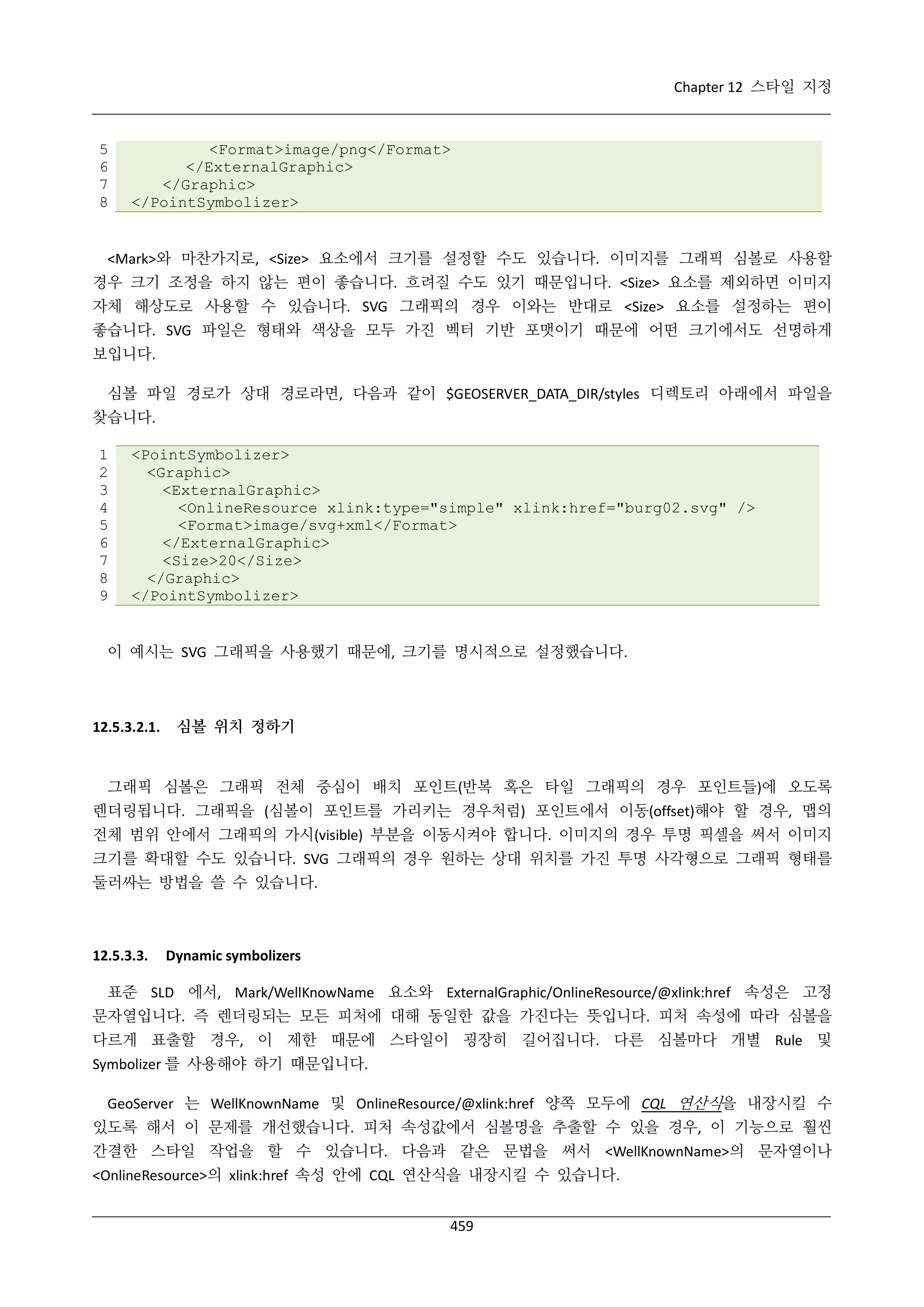 Chapter 12 스타일 지정

5
6
7
8

<Format>image/png</Format>
</ExternalGraphic>
</Graphic>
</PointSymbolizer>

<Mark>와 마찬가지로, <Size> 요소에서 크기를 설정할 수도 있습니다. 이미지를 그래픽 심볼로 사용할
경우 크기 조정을 하지 않는 편이 좋습니다. 흐려질 수도 있기 때문입니다. <Size> 요소를 제외하면 이미지
자체 해상도로 사용할 수 있습니다. SVG 그래픽의 경우 이와는 반대로 <Size> 요소를 설정하는 편이
좋습니다. SVG 파일은 형태와 색상을 모두 가진 벡터 기반 포맷이기 때문에 어떤 크기에서도 선명하게
보입니다.
심볼 파일 경로가 상대 경로라면, 다음과 같이 $GEOSERVER_DATA_DIR/styles 디렉토리 아래에서 파일을
찾습니다.
1
2
3
4
5
6
7
8
9

<PointSymbolizer>
<Graphic>
<ExternalGraphic>
<OnlineResource xlink:type="simple" xlink:href="burg02.svg" />
<Format>image/svg+xml</Format>
</ExternalGraphic>
<Size>20</Size>
</Graphic>
</PointSymbolizer>

이 예시는 SVG 그래픽을 사용했기 때문에, 크기를 명시적으로 설정했습니다.

12.5.3.2.1.

심볼 위치 정하기

그래픽 심볼은 그래픽 전체 중심이 배치 포인트(반복 혹은 타일 그래픽의 경우 포인트들)에 오도록
렌더링됩니다. 그래픽을 (심볼이 포인트를 가리키는 경우처럼) 포인트에서 이동(offset)해야 할 경우, 맵의
전체 범위 안에서 그래픽의 가시(visible) 부분을 이동시켜야 합니다. 이미지의 경우 투명 픽셀을 써서 이미지
크기를 확대할 수도 있습니다. SVG 그래픽의 경우 원하는 상대 위치를 가진 투명 사각형으로 그래픽 형태를
둘러싸는 방법을 쓸 수 있습니다.

12.5.3.3.

Dynamic symbolizers

표준 SLD 에서, Mark/WellKnowName 요소와 ExternalGraphic/OnlineResource/@xlink:href 속성은 고정
문자열입니다. 즉 렌더링되는 모든 피처에 대해 동일한 값을 가진다는 뜻입니다. 피처 속성에 따라 심볼을
다르게 표출할 경우, 이 제한 때문에 스타일이 굉장히 길어집니다. 다른 심볼마다 개별 Rule 및
Symbolizer 를 사용해야 하기 때문입니다.
GeoServer 는 WellKnownName 및 OnlineResource/@xlink:href 양쪽 모두에 CQL 연산식을 내장시킬 수
있도록 해서 이 문제를 개선했습니다. 피처 속성값에서 심볼명을 추출할 수 있을 경우, 이 기능으로 훨씬
간결한 스타일 작업을 할 수 있습니다. 다음과 같은 문법을 써서 <WellKnownName>의 문자열이나
<OnlineResource>의 xlink:href 속성 안에 CQL 연산식을 내장시킬 수 있습니다.
459

 