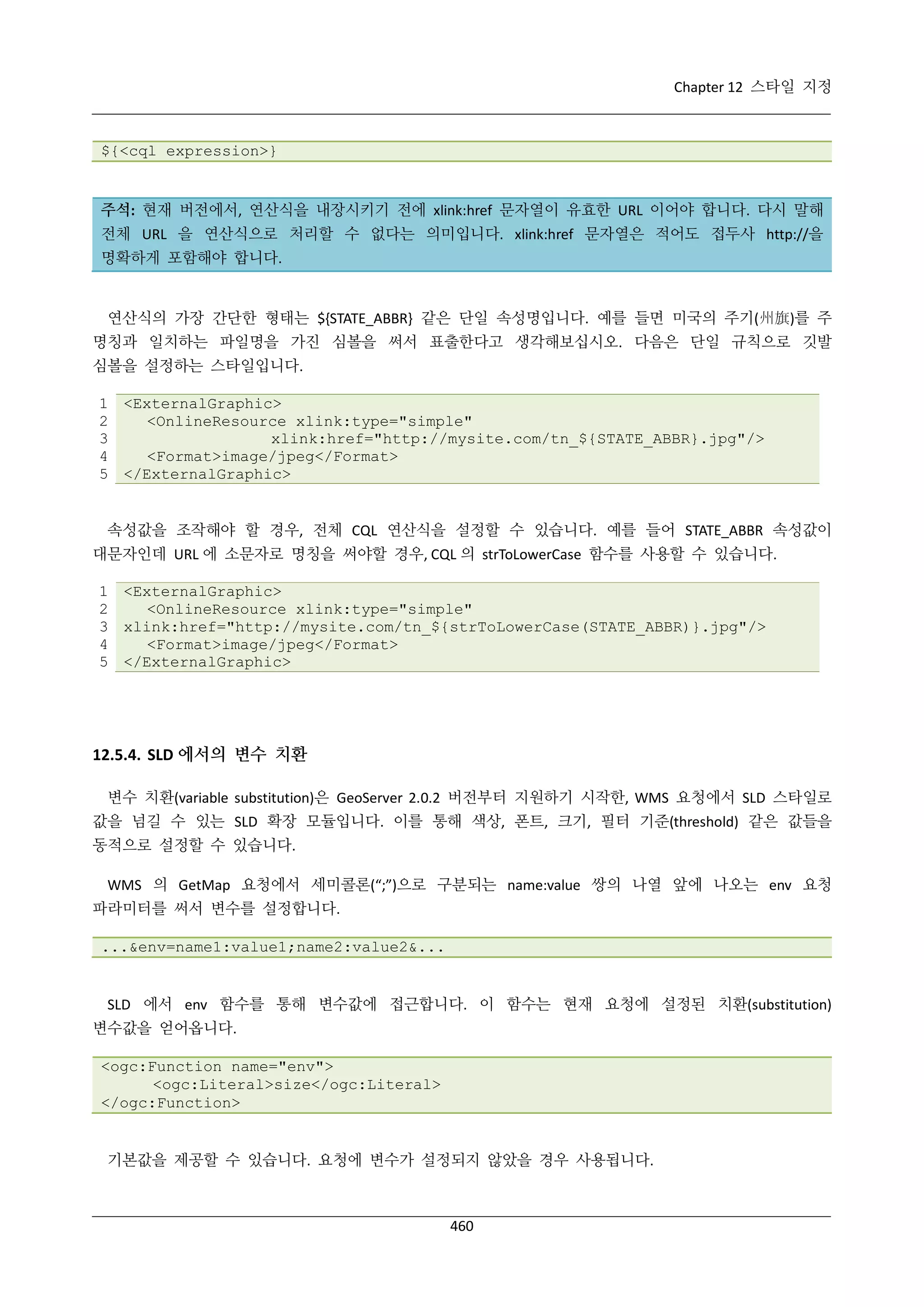 Chapter 12 스타일 지정

${<cql expression>}

주석: 현재 버전에서, 연산식을 내장시키기 전에 xlink:href 문자열이 유효한 URL 이어야 합니다. 다시 말해
전체 URL 을 연산식으로 처리할 수 없다는 의미입니다. xlink:href 문자열은 적어도 접두사 http://을
명확하게 포함해야 합니다.

연산식의 가장 간단한 형태는 ${STATE_ABBR} 같은 단일 속성명입니다. 예를 들면 미국의 주기(州旗)를 주
명칭과 일치하는 파일명을 가진 심볼을 써서 표출한다고 생각해보십시오. 다음은 단일 규칙으로 깃발
심볼을 설정하는 스타일입니다.
1 <ExternalGraphic>
2
<OnlineResource xlink:type="simple"
3
xlink:href="http://mysite.com/tn_${STATE_ABBR}.jpg"/>
4
<Format>image/jpeg</Format>
5 </ExternalGraphic>

속성값을 조작해야 할 경우, 전체 CQL 연산식을 설정할 수 있습니다. 예를 들어 STATE_ABBR 속성값이
대문자인데 URL 에 소문자로 명칭을 써야할 경우, CQL 의 strToLowerCase 함수를 사용할 수 있습니다.
1 <ExternalGraphic>
2
<OnlineResource xlink:type="simple"
3 xlink:href="http://mysite.com/tn_${strToLowerCase(STATE_ABBR)}.jpg"/>
4
<Format>image/jpeg</Format>
5 </ExternalGraphic>

12.5.4. SLD 에서의 변수 치환
변수 치환(variable substitution)은 GeoServer 2.0.2 버전부터 지원하기 시작한, WMS 요청에서 SLD 스타일로
값을 넘길 수 있는 SLD 확장 모듈입니다. 이를 통해 색상, 폰트, 크기, 필터 기준(threshold) 같은 값들을
동적으로 설정할 수 있습니다.
WMS 의 GetMap 요청에서 세미콜론(“;”)으로 구분되는 name:value 쌍의 나열 앞에 나오는 env 요청
파라미터를 써서 변수를 설정합니다.
...&env=name1:value1;name2:value2&...

SLD 에서 env 함수를 통해 변수값에 접근합니다. 이 함수는 현재 요청에 설정된 치환(substitution)
변수값을 얻어옵니다.
<ogc:Function name="env">
<ogc:Literal>size</ogc:Literal>
</ogc:Function>

기본값을 제공할 수 있습니다. 요청에 변수가 설정되지 않았을 경우 사용됩니다.

460

 