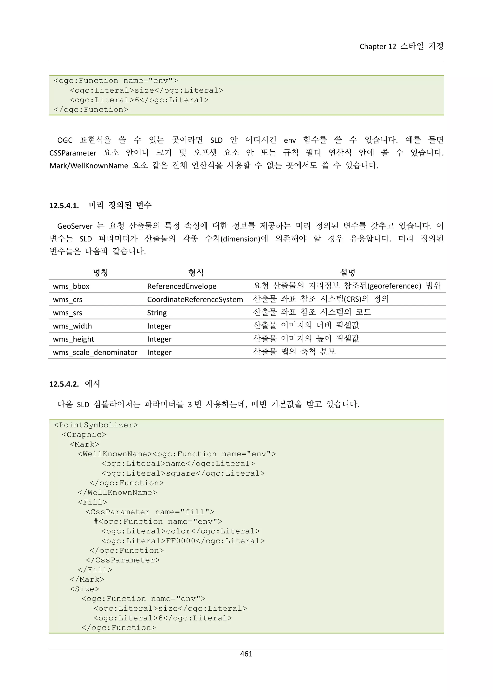Chapter 12 스타일 지정

<ogc:Function name="env">
<ogc:Literal>size</ogc:Literal>
<ogc:Literal>6</ogc:Literal>
</ogc:Function>

OGC 표현식을 쓸 수 있는 곳이라면 SLD 안 어디서건 env 함수를 쓸 수 있습니다. 예를 들면
CSSParameter 요소 안이나 크기 및 오프셋 요소 안 또는 규칙 필터 연산식 안에 쓸 수 있습니다.
Mark/WellKnownName 요소 같은 전체 연산식을 사용할 수 없는 곳에서도 쓸 수 있습니다.

12.5.4.1.

미리 정의된 변수

GeoServer 는 요청 산출물의 특정 속성에 대한 정보를 제공하는 미리 정의된 변수를 갖추고 있습니다. 이
변수는 SLD 파라미터가 산출물의 각종 수치(dimension)에 의존해야 할 경우 유용합니다. 미리 정의된
변수들은 다음과 같습니다.
명칭

형식

설명

wms_bbox

ReferencedEnvelope

요청 산출물의 지리정보 참조된(georeferenced) 범위

wms_crs

CoordinateReferenceSystem

산출물 좌표 참조 시스템(CRS)의 정의

wms_srs

String

산출물 좌표 참조 시스템의 코드

wms_width

Integer

산출물 이미지의 너비 픽셀값

wms_height

Integer

산출물 이미지의 높이 픽셀값

wms_scale_denominator

Integer

산출물 맵의 축척 분모

12.5.4.2. 예시
다음 SLD 심볼라이저는 파라미터를 3 번 사용하는데, 매번 기본값을 받고 있습니다.
<PointSymbolizer>
<Graphic>
<Mark>
<WellKnownName><ogc:Function name="env">
<ogc:Literal>name</ogc:Literal>
<ogc:Literal>square</ogc:Literal>
</ogc:Function>
</WellKnownName>
<Fill>
<CssParameter name="fill">
#<ogc:Function name="env">
<ogc:Literal>color</ogc:Literal>
<ogc:Literal>FF0000</ogc:Literal>
</ogc:Function>
</CssParameter>
</Fill>
</Mark>
<Size>
<ogc:Function name="env">
<ogc:Literal>size</ogc:Literal>
<ogc:Literal>6</ogc:Literal>
</ogc:Function>
461

 