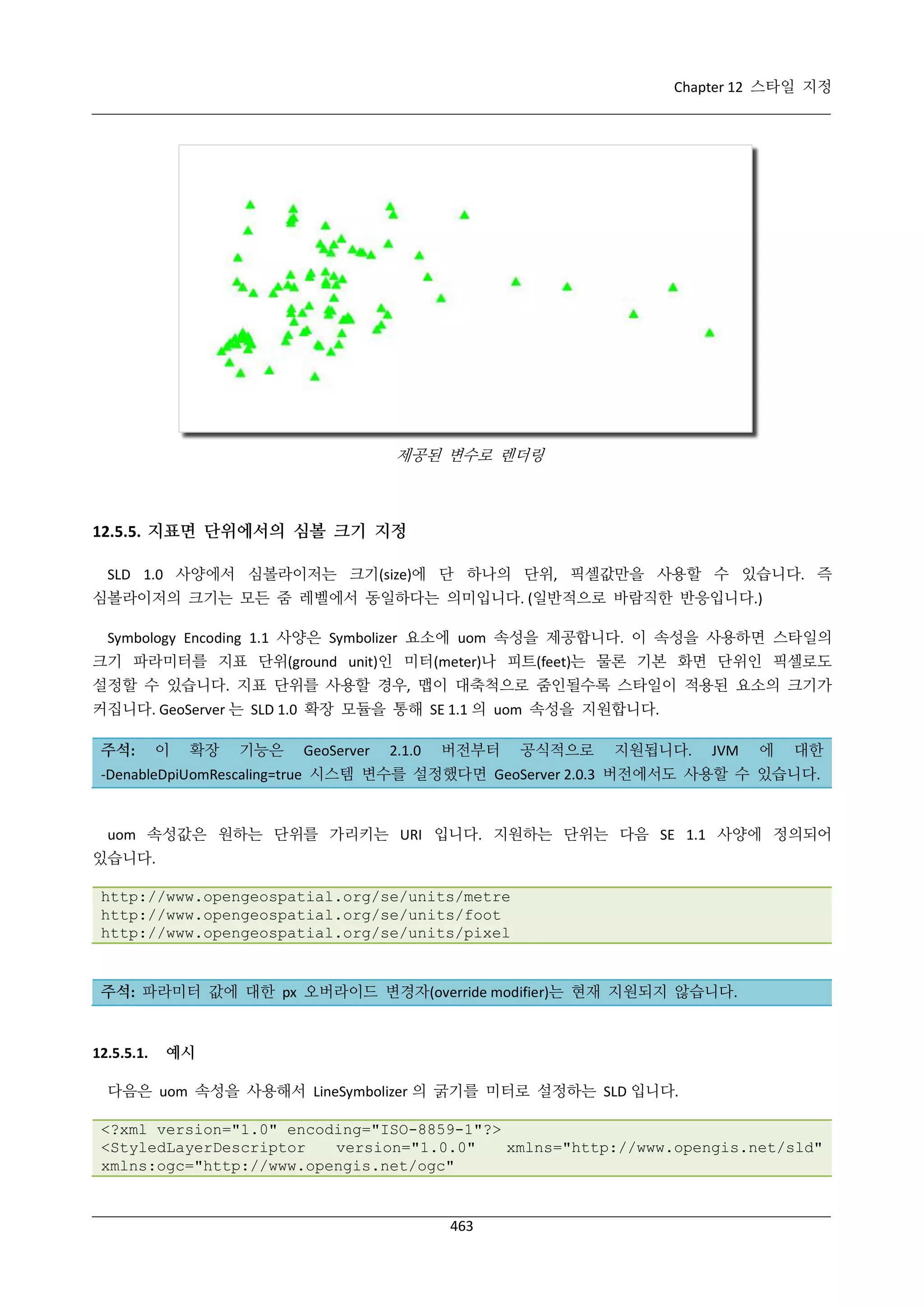 Chapter 12 스타일 지정

제공된 변수로 렌더링

12.5.5. 지표면 단위에서의 심볼 크기 지정
SLD 1.0 사양에서 심볼라이저는 크기(size)에 단 하나의 단위, 픽셀값만을 사용할 수 있습니다. 즉
심볼라이저의 크기는 모든 줌 레벨에서 동일하다는 의미입니다. (일반적으로 바람직한 반응입니다.)
Symbology Encoding 1.1 사양은 Symbolizer 요소에 uom 속성을 제공합니다. 이 속성을 사용하면 스타일의
크기 파라미터를 지표 단위(ground unit)인 미터(meter)나 피트(feet)는 물론 기본 화면 단위인 픽셀로도
설정할 수 있습니다. 지표 단위를 사용할 경우, 맵이 대축척으로 줌인될수록 스타일이 적용된 요소의 크기가
커집니다. GeoServer 는 SLD 1.0 확장 모듈을 통해 SE 1.1 의 uom 속성을 지원합니다.
주석:

이

확장

기능은

GeoServer

2.1.0

버전부터

공식적으로

지원됩니다.

JVM

에

대한

-DenableDpiUomRescaling=true 시스템 변수를 설정했다면 GeoServer 2.0.3 버전에서도 사용할 수 있습니다.

uom 속성값은 원하는 단위를 가리키는 URI 입니다. 지원하는 단위는 다음 SE 1.1 사양에 정의되어
있습니다.
http://www.opengeospatial.org/se/units/metre
http://www.opengeospatial.org/se/units/foot
http://www.opengeospatial.org/se/units/pixel

주석: 파라미터 값에 대한 px 오버라이드 변경자(override modifier)는 현재 지원되지 않습니다.

12.5.5.1.

예시

다음은 uom 속성을 사용해서 LineSymbolizer 의 굵기를 미터로 설정하는 SLD 입니다.
<?xml version="1.0" encoding="ISO-8859-1"?>
<StyledLayerDescriptor
version="1.0.0"
xmlns="http://www.opengis.net/sld"
xmlns:ogc="http://www.opengis.net/ogc"

463

 
