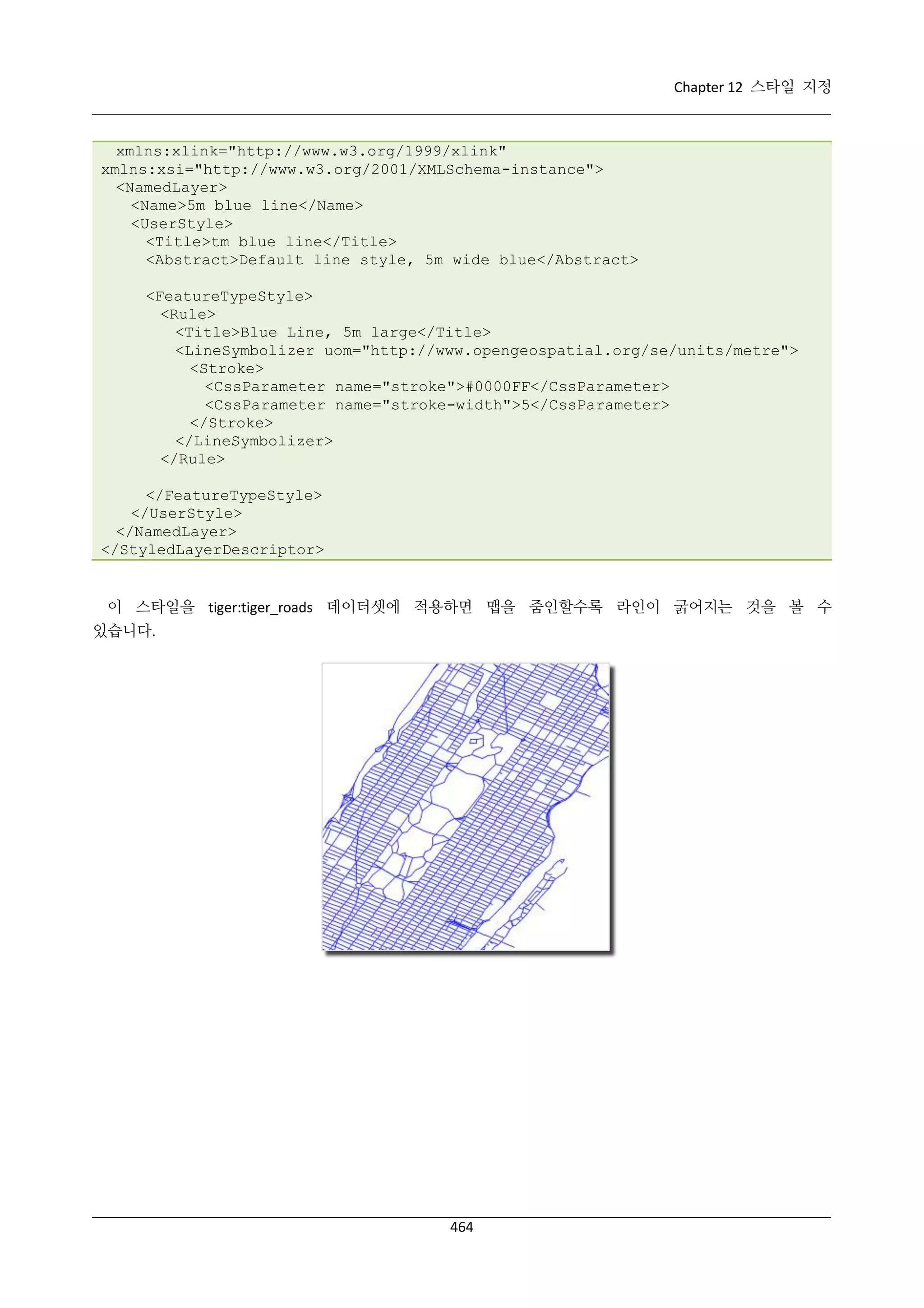 Chapter 12 스타일 지정

xmlns:xlink="http://www.w3.org/1999/xlink"
xmlns:xsi="http://www.w3.org/2001/XMLSchema-instance">
<NamedLayer>
<Name>5m blue line</Name>
<UserStyle>
<Title>tm blue line</Title>
<Abstract>Default line style, 5m wide blue</Abstract>
<FeatureTypeStyle>
<Rule>
<Title>Blue Line, 5m large</Title>
<LineSymbolizer uom="http://www.opengeospatial.org/se/units/metre">
<Stroke>
<CssParameter name="stroke">#0000FF</CssParameter>
<CssParameter name="stroke-width">5</CssParameter>
</Stroke>
</LineSymbolizer>
</Rule>
</FeatureTypeStyle>
</UserStyle>
</NamedLayer>
</StyledLayerDescriptor>

이 스타일을 tiger:tiger_roads 데이터셋에 적용하면 맵을 줌인할수록 라인이 굵어지는 것을 볼 수
있습니다.

464

 