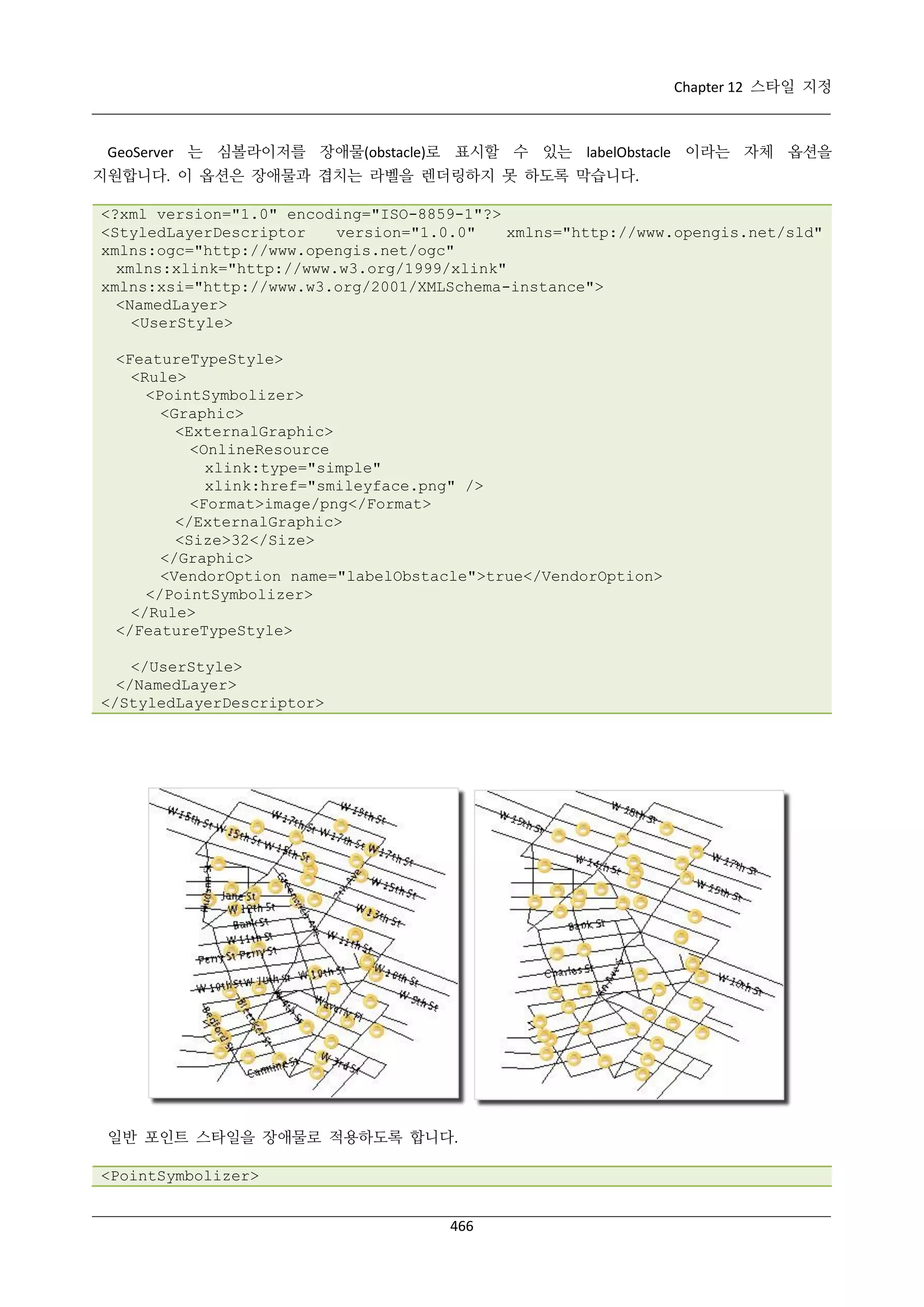 Chapter 12 스타일 지정

GeoServer 는 심볼라이저를 장애물(obstacle)로 표시할 수 있는 labelObstacle 이라는 자체 옵션을
지원합니다. 이 옵션은 장애물과 겹치는 라벨을 렌더링하지 못 하도록 막습니다.
<?xml version="1.0" encoding="ISO-8859-1"?>
<StyledLayerDescriptor
version="1.0.0"
xmlns="http://www.opengis.net/sld"
xmlns:ogc="http://www.opengis.net/ogc"
xmlns:xlink="http://www.w3.org/1999/xlink"
xmlns:xsi="http://www.w3.org/2001/XMLSchema-instance">
<NamedLayer>
<UserStyle>
<FeatureTypeStyle>
<Rule>
<PointSymbolizer>
<Graphic>
<ExternalGraphic>
<OnlineResource
xlink:type="simple"
xlink:href="smileyface.png" />
<Format>image/png</Format>
</ExternalGraphic>
<Size>32</Size>
</Graphic>
<VendorOption name="labelObstacle">true</VendorOption>
</PointSymbolizer>
</Rule>
</FeatureTypeStyle>
</UserStyle>
</NamedLayer>
</StyledLayerDescriptor>

일반 포인트 스타일을 장애물로 적용하도록 합니다.
<PointSymbolizer>
466

 