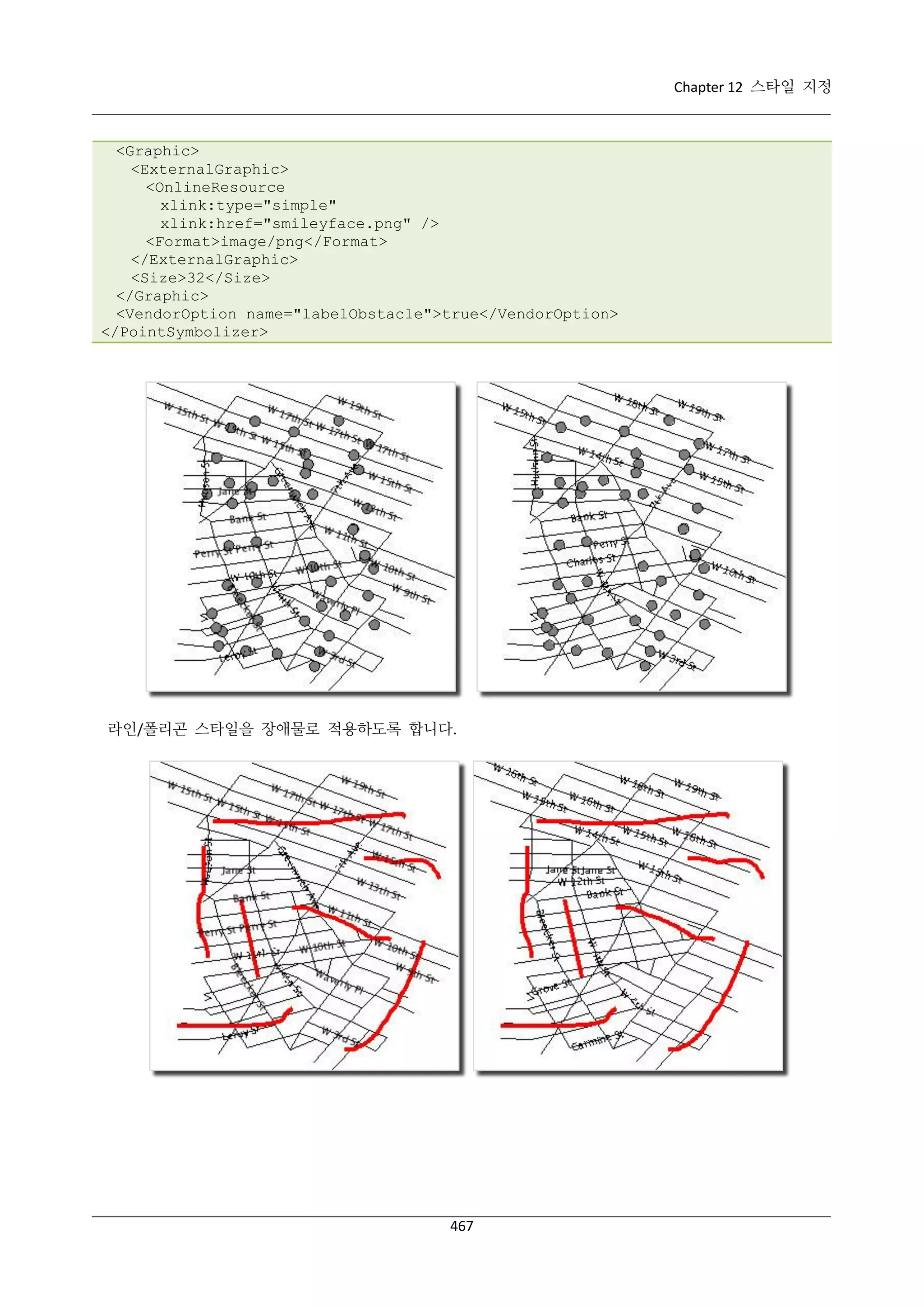 Chapter 12 스타일 지정

<Graphic>
<ExternalGraphic>
<OnlineResource
xlink:type="simple"
xlink:href="smileyface.png" />
<Format>image/png</Format>
</ExternalGraphic>
<Size>32</Size>
</Graphic>
<VendorOption name="labelObstacle">true</VendorOption>
</PointSymbolizer>

라인/폴리곤 스타일을 장애물로 적용하도록 합니다.

467

 
