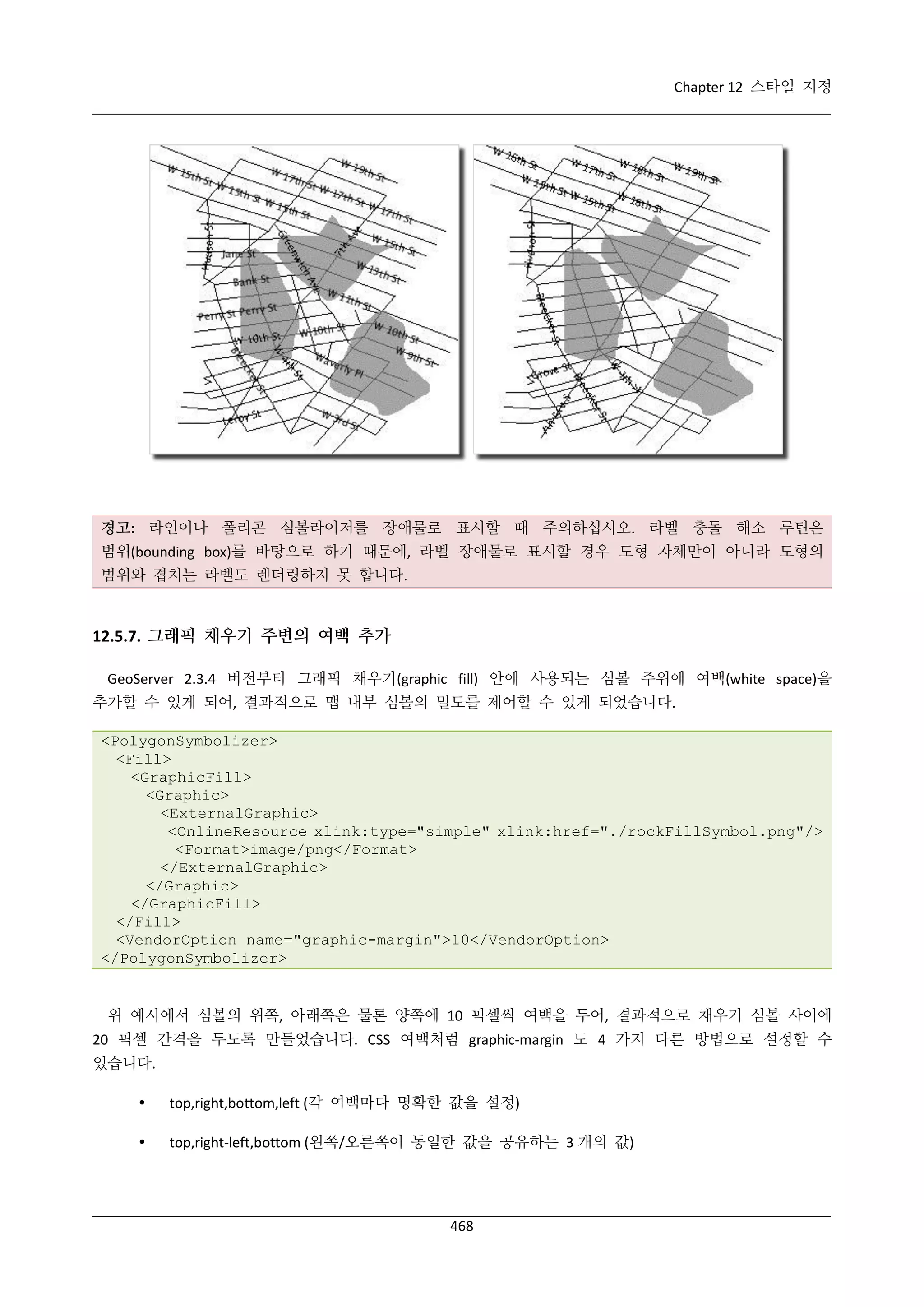 Chapter 12 스타일 지정

경고: 라인이나 폴리곤 심볼라이저를 장애물로 표시할 때 주의하십시오. 라벨 충돌 해소 루틴은
범위(bounding box)를 바탕으로 하기 때문에, 라벨 장애물로 표시할 경우 도형 자체만이 아니라 도형의
범위와 겹치는 라벨도 렌더링하지 못 합니다.

12.5.7. 그래픽 채우기 주변의 여백 추가
GeoServer 2.3.4 버전부터 그래픽 채우기(graphic fill) 안에 사용되는 심볼 주위에 여백(white space)을
추가할 수 있게 되어, 결과적으로 맵 내부 심볼의 밀도를 제어할 수 있게 되었습니다.
<PolygonSymbolizer>
<Fill>
<GraphicFill>
<Graphic>
<ExternalGraphic>
<OnlineResource xlink:type="simple" xlink:href="./rockFillSymbol.png"/>
<Format>image/png</Format>
</ExternalGraphic>
</Graphic>
</GraphicFill>
</Fill>
<VendorOption name="graphic-margin">10</VendorOption>
</PolygonSymbolizer>

위 예시에서 심볼의 위쪽, 아래쪽은 물론 양쪽에 10 픽셀씩 여백을 두어, 결과적으로 채우기 심볼 사이에
20 픽셀 간격을 두도록 만들었습니다. CSS 여백처럼 graphic-margin 도 4 가지 다른 방법으로 설정할 수
있습니다.


top,right,bottom,left (각 여백마다 명확한 값을 설정)



top,right-left,bottom (왼쪽/오른쪽이 동일한 값을 공유하는 3 개의 값)

468

 