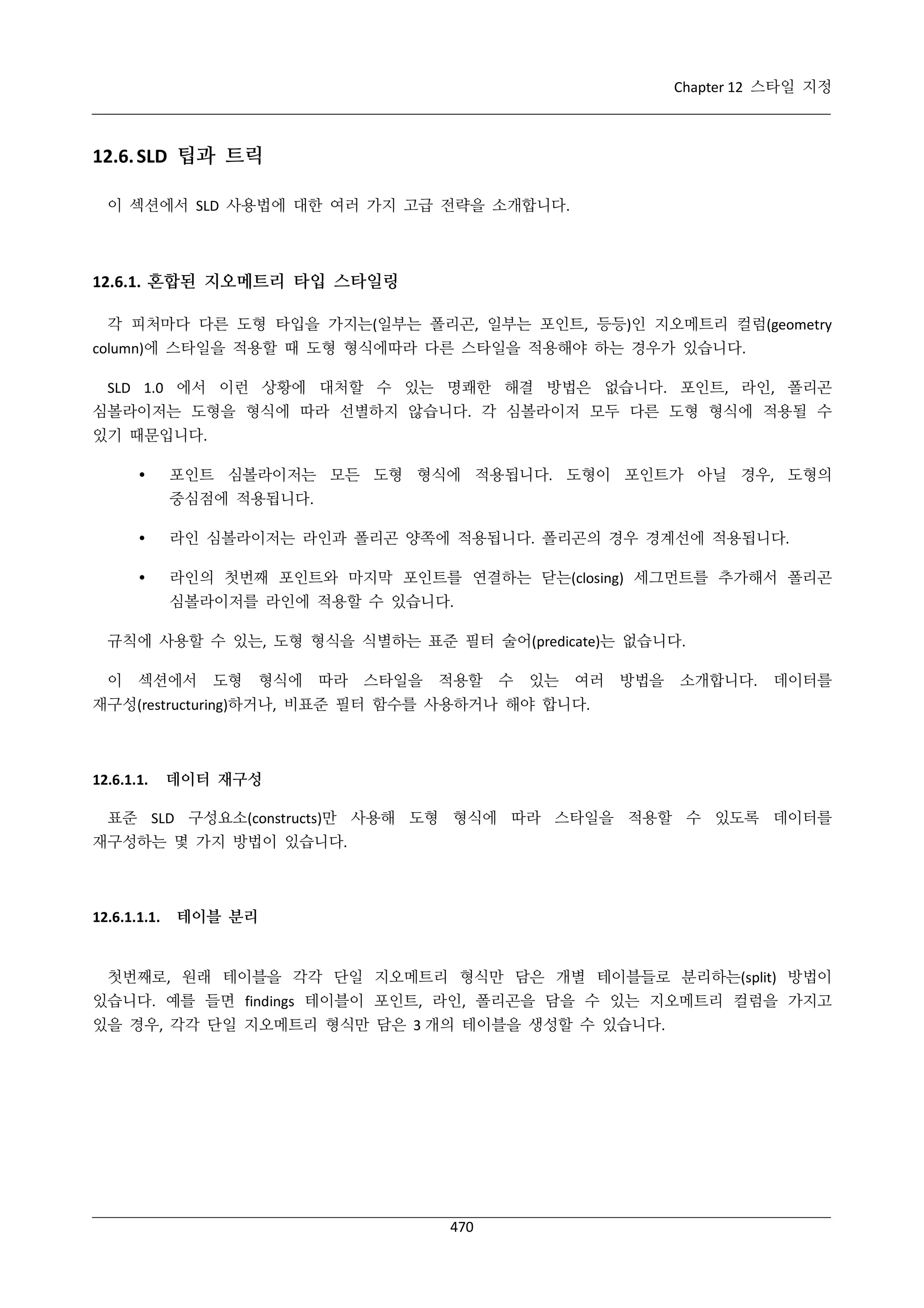 Chapter 12 스타일 지정

12.6. SLD 팁과 트릭
이 섹션에서 SLD 사용법에 대한 여러 가지 고급 전략을 소개합니다.

12.6.1. 혼합된 지오메트리 타입 스타일링
각 피처마다 다른 도형 타입을 가지는(일부는 폴리곤, 일부는 포인트, 등등)인 지오메트리 컬럼(geometry
column)에 스타일을 적용할 때 도형 형식에따라 다른 스타일을 적용해야 하는 경우가 있습니다.
SLD 1.0 에서 이런 상황에 대처할 수 있는 명쾌한 해결 방법은 없습니다. 포인트, 라인, 폴리곤
심볼라이저는 도형을 형식에 따라 선별하지 않습니다. 각 심볼라이저 모두 다른 도형 형식에 적용될 수
있기 때문입니다.


포인트 심볼라이저는 모든 도형 형식에 적용됩니다. 도형이 포인트가 아닐 경우, 도형의
중심점에 적용됩니다.



라인 심볼라이저는 라인과 폴리곤 양쪽에 적용됩니다. 폴리곤의 경우 경계선에 적용됩니다.



라인의 첫번째 포인트와 마지막 포인트를 연결하는 닫는(closing) 세그먼트를 추가해서 폴리곤
심볼라이저를 라인에 적용할 수 있습니다.

규칙에 사용할 수 있는, 도형 형식을 식별하는 표준 필터 술어(predicate)는 없습니다.
이

섹션에서

도형

형식에

따라

스타일을

적용할

수

있는

여러

방법을

소개합니다.

데이터를

재구성(restructuring)하거나, 비표준 필터 함수를 사용하거나 해야 합니다.

12.6.1.1.

데이터 재구성

표준 SLD 구성요소(constructs)만 사용해 도형 형식에 따라 스타일을 적용할 수 있도록 데이터를
재구성하는 몇 가지 방법이 있습니다.

12.6.1.1.1.

테이블 분리

첫번째로, 원래 테이블을 각각 단일 지오메트리 형식만 담은 개별 테이블들로 분리하는(split) 방법이
있습니다. 예를 들면 findings 테이블이 포인트, 라인, 폴리곤을 담을 수 있는 지오메트리 컬럼을 가지고
있을 경우, 각각 단일 지오메트리 형식만 담은 3 개의 테이블을 생성할 수 있습니다.

470

 