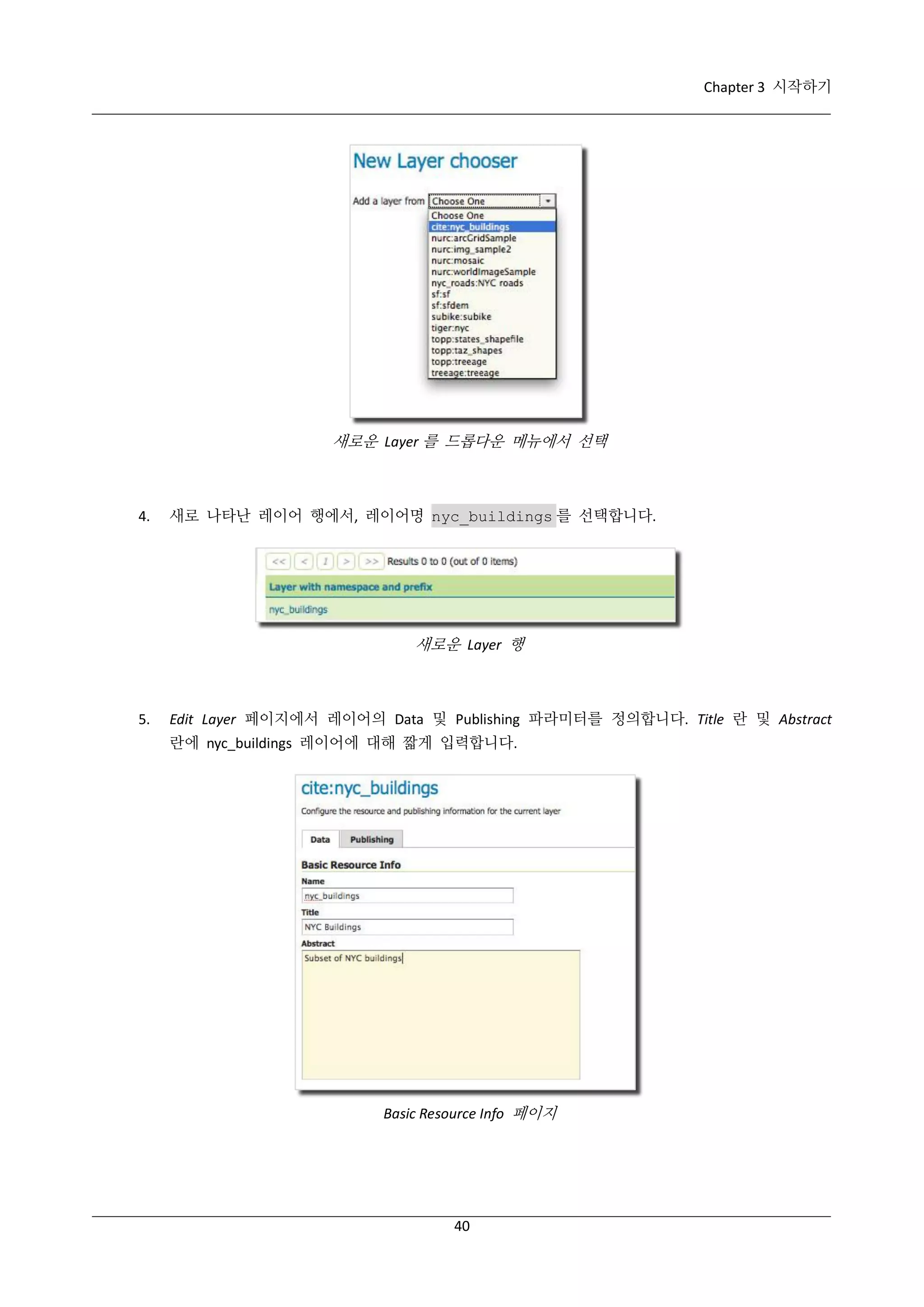 Chapter 3 시작하기

새로운 Layer 를 드롭다운 메뉴에서 선택

4.

새로 나타난 레이어 행에서, 레이어명 nyc_buildings 를 선택합니다.

새로운 Layer 행

5.

Edit Layer 페이지에서 레이어의 Data 및 Publishing 파라미터를 정의합니다. Title 란 및 Abstract
란에 nyc_buildings 레이어에 대해 짧게 입력합니다.

Basic Resource Info 페이지

40

 