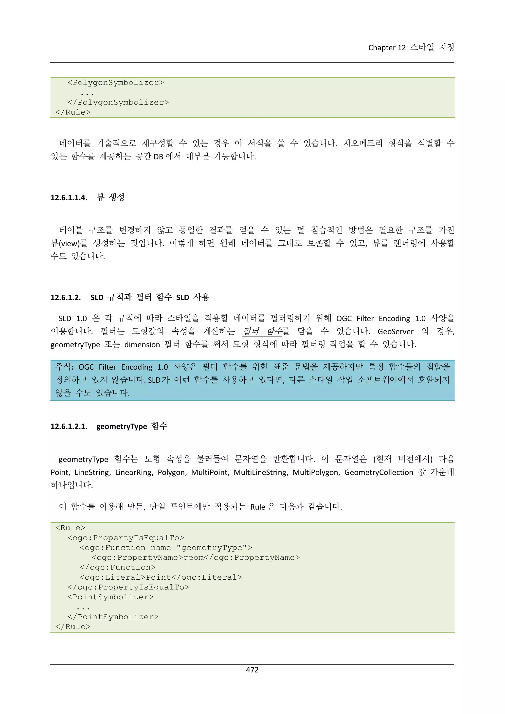 Chapter 12 스타일 지정

<PolygonSymbolizer>
...
</PolygonSymbolizer>
</Rule>

데이터를 기술적으로 재구성할 수 있는 경우 이 서식을 쓸 수 있습니다. 지오메트리 형식을 식별할 수
있는 함수를 제공하는 공간 DB 에서 대부분 가능합니다.

뷰 생성

12.6.1.1.4.

테이블 구조를 변경하지 않고 동일한 결과를 얻을 수 있는 덜 침습적인 방법은 필요한 구조를 가진
뷰(view)를 생성하는 것입니다. 이렇게 하면 원래 데이터를 그대로 보존할 수 있고, 뷰를 렌더링에 사용할
수도 있습니다.

12.6.1.2.

SLD 규칙과 필터 함수 SLD 사용

SLD 1.0 은 각 규칙에 따라 스타일을 적용할 데이터를 필터링하기 위해 OGC Filter Encoding 1.0 사양을
이용합니다. 필터는 도형값의 속성을 계산하는 필터 함수를 담을 수 있습니다. GeoServer 의 경우,
geometryType 또는 dimension 필터 함수를 써서 도형 형식에 따라 필터링 작업을 할 수 있습니다.
주석: OGC Filter Encoding 1.0 사양은 필터 함수를 위한 표준 문법을 제공하지만 특정 함수들의 집합을
정의하고 있지 않습니다. SLD 가 이런 함수를 사용하고 있다면, 다른 스타일 작업 소프트웨어에서 호환되지
않을 수도 있습니다.

12.6.1.2.1.

geometryType 함수

geometryType 함수는 도형 속성을 불러들여 문자열을 반환합니다. 이 문자열은 (현재 버전에서) 다음
Point, LineString, LinearRing, Polygon, MultiPoint, MultiLineString, MultiPolygon, GeometryCollection 값 가운데
하나입니다.
이 함수를 이용해 만든, 단일 포인트에만 적용되는 Rule 은 다음과 같습니다.
<Rule>
<ogc:PropertyIsEqualTo>
<ogc:Function name="geometryType">
<ogc:PropertyName>geom</ogc:PropertyName>
</ogc:Function>
<ogc:Literal>Point</ogc:Literal>
</ogc:PropertyIsEqualTo>
<PointSymbolizer>
...
</PointSymbolizer>
</Rule>

472

 