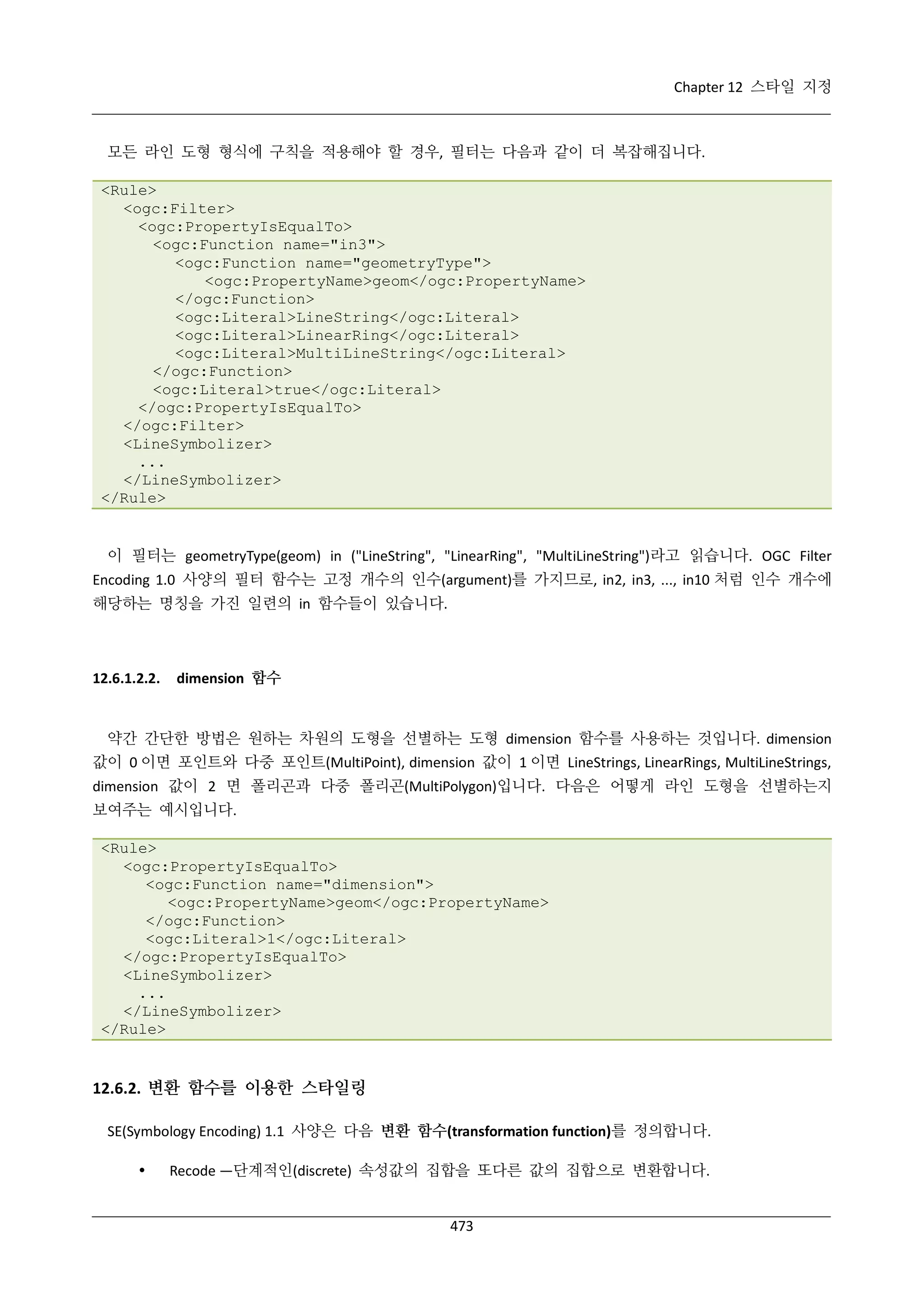 Chapter 12 스타일 지정

모든 라인 도형 형식에 구칙을 적용해야 할 경우, 필터는 다음과 같이 더 복잡해집니다.
<Rule>
<ogc:Filter>
<ogc:PropertyIsEqualTo>
<ogc:Function name="in3">
<ogc:Function name="geometryType">
<ogc:PropertyName>geom</ogc:PropertyName>
</ogc:Function>
<ogc:Literal>LineString</ogc:Literal>
<ogc:Literal>LinearRing</ogc:Literal>
<ogc:Literal>MultiLineString</ogc:Literal>
</ogc:Function>
<ogc:Literal>true</ogc:Literal>
</ogc:PropertyIsEqualTo>
</ogc:Filter>
<LineSymbolizer>
...
</LineSymbolizer>
</Rule>

이 필터는 geometryType(geom) in ("LineString", "LinearRing", "MultiLineString")라고 읽습니다. OGC Filter
Encoding 1.0 사양의 필터 함수는 고정 개수의 인수(argument)를 가지므로, in2, in3, ..., in10 처럼 인수 개수에
해당하는 명칭을 가진 일련의 in 함수들이 있습니다.

12.6.1.2.2.

dimension 함수

약간 간단한 방법은 원하는 차원의 도형을 선별하는 도형 dimension 함수를 사용하는 것입니다. dimension
값이 0 이면 포인트와 다중 포인트(MultiPoint), dimension 값이 1 이면 LineStrings, LinearRings, MultiLineStrings,
dimension 값이 2 면 폴리곤과 다중 폴리곤(MultiPolygon)입니다. 다음은 어떻게 라인 도형을 선별하는지
보여주는 예시입니다.
<Rule>
<ogc:PropertyIsEqualTo>
<ogc:Function name="dimension">
<ogc:PropertyName>geom</ogc:PropertyName>
</ogc:Function>
<ogc:Literal>1</ogc:Literal>
</ogc:PropertyIsEqualTo>
<LineSymbolizer>
...
</LineSymbolizer>
</Rule>

12.6.2. 변환 함수를 이용한 스타일링
SE(Symbology Encoding) 1.1 사양은 다음 변환 함수(transformation function)를 정의합니다.


Recode —단계적인(discrete) 속성값의 집합을 또다른 값의 집합으로 변환합니다.

473

 