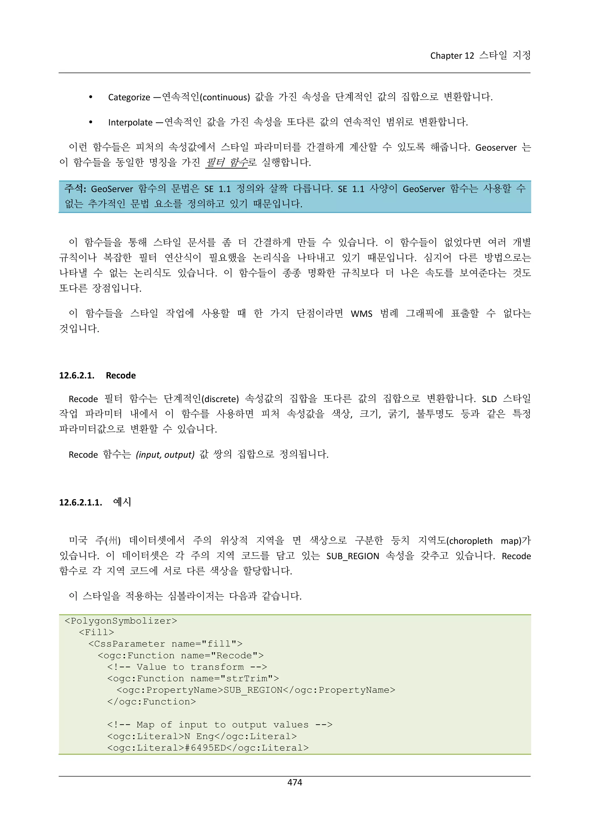Chapter 12 스타일 지정



Categorize —연속적인(continuous) 값을 가진 속성을 단계적인 값의 집합으로 변환합니다.



Interpolate —연속적인 값을 가진 속성을 또다른 값의 연속적인 범위로 변환합니다.

이런 함수들은 피처의 속성값에서 스타일 파라미터를 간결하게 계산할 수 있도록 해줍니다. Geoserver 는
이 함수들을 동일한 명칭을 가진 필터 함수로 실행합니다.
주석: GeoServer 함수의 문법은 SE 1.1 정의와 살짝 다릅니다. SE 1.1 사양이 GeoServer 함수는 사용할 수
없는 추가적인 문법 요소를 정의하고 있기 때문입니다.

이 함수들을 통해 스타일 문서를 좀 더 간결하게 만들 수 있습니다. 이 함수들이 없었다면 여러 개별
규칙이나 복잡한 필터 연산식이 필요했을 논리식을 나타내고 있기 때문입니다. 심지어 다른 방법으로는
나타낼 수 없는 논리식도 있습니다. 이 함수들이 종종 명확한 규칙보다 더 나은 속도를 보여준다는 것도
또다른 장점입니다.
이 함수들을 스타일 작업에 사용할 때 한 가지 단점이라면 WMS 범례 그래픽에 표출할 수 없다는
것입니다.

12.6.2.1.

Recode

Recode 필터 함수는 단계적인(discrete) 속성값의 집합을 또다른 값의 집합으로 변환합니다. SLD 스타일
작업 파라미터 내에서 이 함수를 사용하면 피처 속성값을 색상, 크기, 굵기, 불투명도 등과 같은 특정
파라미터값으로 변환할 수 있습니다.
Recode 함수는 (input, output) 값 쌍의 집합으로 정의됩니다.

12.6.2.1.1.

예시

미국 주(州) 데이터셋에서 주의 위상적 지역을 면 색상으로 구분한 등치 지역도(choropleth map)가
있습니다. 이 데이터셋은 각 주의 지역 코드를 담고 있는 SUB_REGION 속성을 갖추고 있습니다. Recode
함수로 각 지역 코드에 서로 다른 색상을 할당합니다.
이 스타일을 적용하는 심볼라이저는 다음과 같습니다.
<PolygonSymbolizer>
<Fill>
<CssParameter name="fill">
<ogc:Function name="Recode">
<!-- Value to transform -->
<ogc:Function name="strTrim">
<ogc:PropertyName>SUB_REGION</ogc:PropertyName>
</ogc:Function>
<!-- Map of input to output values -->
<ogc:Literal>N Eng</ogc:Literal>
<ogc:Literal>#6495ED</ogc:Literal>

474

 