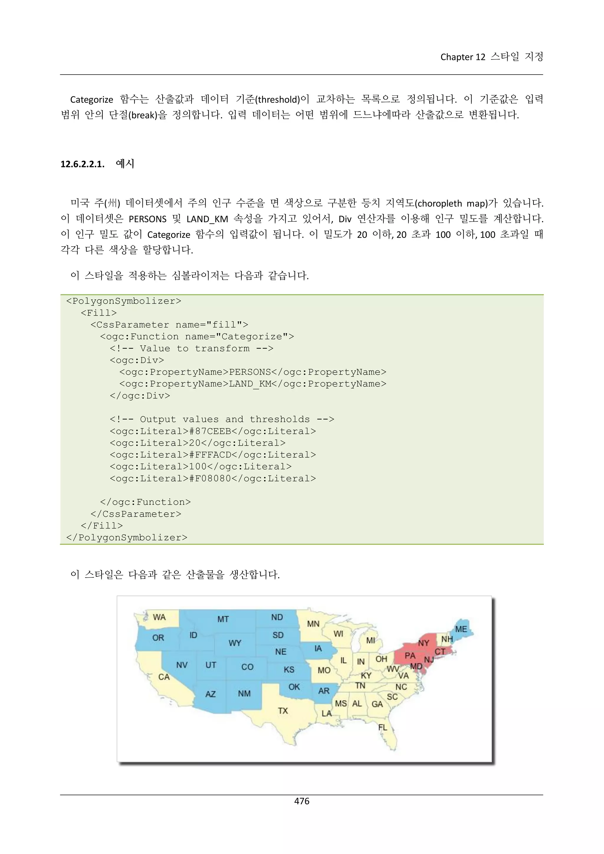 Chapter 12 스타일 지정

Categorize 함수는 산출값과 데이터 기준(threshold)이 교차하는 목록으로 정의됩니다. 이 기준값은 입력
범위 안의 단절(break)을 정의합니다. 입력 데이터는 어떤 범위에 드느냐에따라 산출값으로 변환됩니다.

12.6.2.2.1.

예시

미국 주(州) 데이터셋에서 주의 인구 수준을 면 색상으로 구분한 등치 지역도(choropleth map)가 있습니다.
이 데이터셋은 PERSONS 및 LAND_KM 속성을 가지고 있어서, Div 연산자를 이용해 인구 밀도를 계산합니다.
이 인구 밀도 값이 Categorize 함수의 입력값이 됩니다. 이 밀도가 20 이하, 20 초과 100 이하, 100 초과일 때
각각 다른 색상을 할당합니다.
이 스타일을 적용하는 심볼라이저는 다음과 같습니다.
<PolygonSymbolizer>
<Fill>
<CssParameter name="fill">
<ogc:Function name="Categorize">
<!-- Value to transform -->
<ogc:Div>
<ogc:PropertyName>PERSONS</ogc:PropertyName>
<ogc:PropertyName>LAND_KM</ogc:PropertyName>
</ogc:Div>
<!-- Output values and thresholds -->
<ogc:Literal>#87CEEB</ogc:Literal>
<ogc:Literal>20</ogc:Literal>
<ogc:Literal>#FFFACD</ogc:Literal>
<ogc:Literal>100</ogc:Literal>
<ogc:Literal>#F08080</ogc:Literal>
</ogc:Function>
</CssParameter>
</Fill>
</PolygonSymbolizer>

이 스타일은 다음과 같은 산출물을 생산합니다.

476

 
