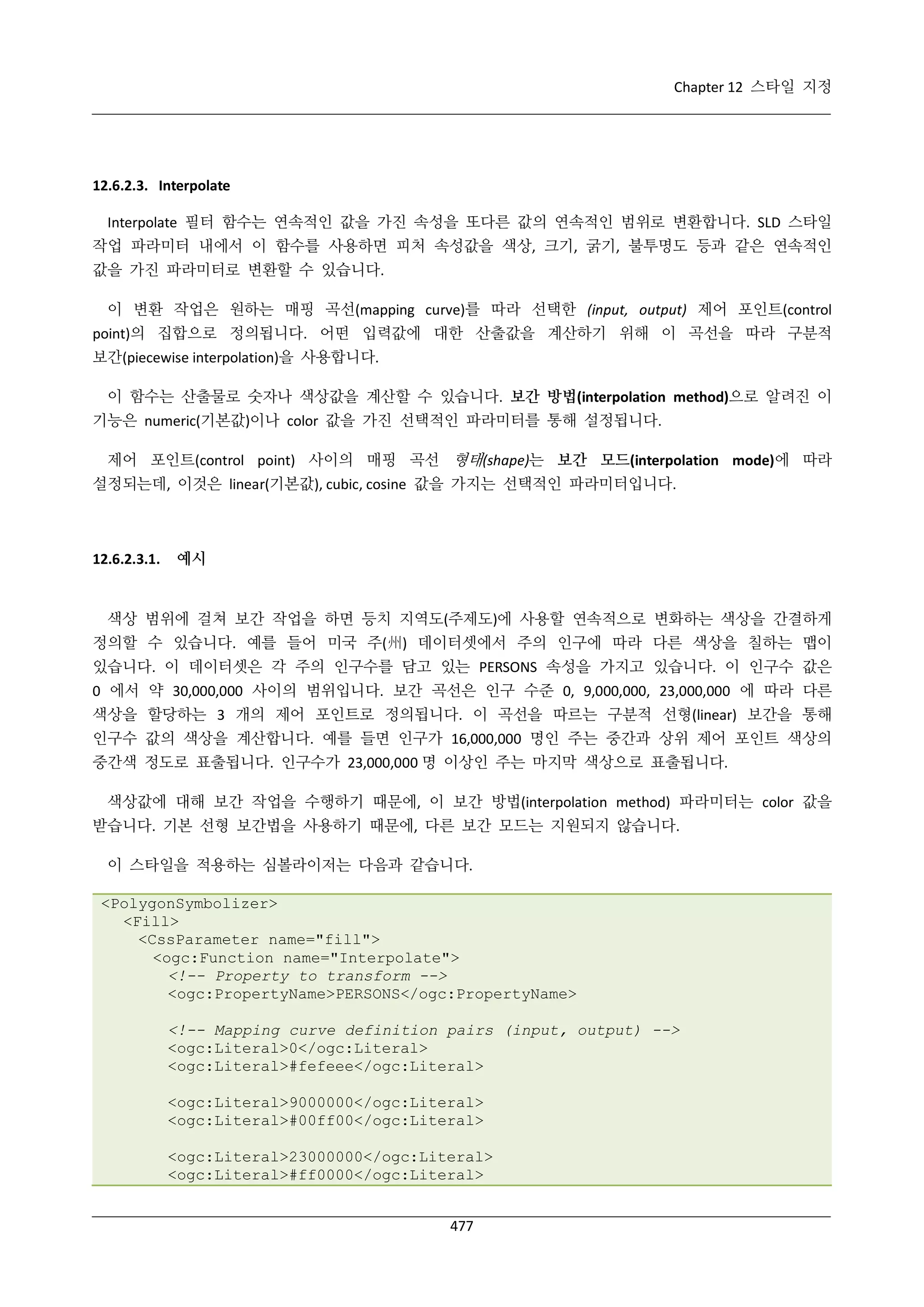 Chapter 12 스타일 지정

12.6.2.3. Interpolate
Interpolate 필터 함수는 연속적인 값을 가진 속성을 또다른 값의 연속적인 범위로 변환합니다. SLD 스타일
작업 파라미터 내에서 이 함수를 사용하면 피처 속성값을 색상, 크기, 굵기, 불투명도 등과 같은 연속적인
값을 가진 파라미터로 변환할 수 있습니다.
이 변환 작업은 원하는 매핑 곡선(mapping curve)를 따라 선택한 (input, output) 제어 포인트(control
point)의 집합으로 정의됩니다. 어떤 입력값에 대한 산출값을 계산하기 위해 이 곡선을 따라 구분적
보간(piecewise interpolation)을 사용합니다.
이 함수는 산출물로 숫자나 색상값을 계산할 수 있습니다. 보간 방법(interpolation method)으로 알려진 이
기능은 numeric(기본값)이나 color 값을 가진 선택적인 파라미터를 통해 설정됩니다.
제어 포인트(control point) 사이의 매핑 곡선 형태(shape)는 보간 모드(interpolation mode)에 따라
설정되는데, 이것은 linear(기본값), cubic, cosine 값을 가지는 선택적인 파라미터입니다.

12.6.2.3.1.

예시

색상 범위에 걸쳐 보간 작업을 하면 등치 지역도(주제도)에 사용할 연속적으로 변화하는 색상을 간결하게
정의할 수 있습니다. 예를 들어 미국 주(州) 데이터셋에서 주의 인구에 따라 다른 색상을 칠하는 맵이
있습니다. 이 데이터셋은 각 주의 인구수를 담고 있는 PERSONS 속성을 가지고 있습니다. 이 인구수 값은
0 에서 약 30,000,000 사이의 범위입니다. 보간 곡선은 인구 수준 0, 9,000,000, 23,000,000 에 따라 다른
색상을 할당하는 3 개의 제어 포인트로 정의됩니다. 이 곡선을 따르는 구분적 선형(linear) 보간을 통해
인구수 값의 색상을 계산합니다. 예를 들면 인구가 16,000,000 명인 주는 중간과 상위 제어 포인트 색상의
중간색 정도로 표출됩니다. 인구수가 23,000,000 명 이상인 주는 마지막 색상으로 표출됩니다.
색상값에 대해 보간 작업을 수행하기 때문에, 이 보간 방법(interpolation method) 파라미터는 color 값을
받습니다. 기본 선형 보간법을 사용하기 때문에, 다른 보간 모드는 지원되지 않습니다.
이 스타일을 적용하는 심볼라이저는 다음과 같습니다.
<PolygonSymbolizer>
<Fill>
<CssParameter name="fill">
<ogc:Function name="Interpolate">
<!-- Property to transform -->
<ogc:PropertyName>PERSONS</ogc:PropertyName>
<!-- Mapping curve definition pairs (input, output) -->
<ogc:Literal>0</ogc:Literal>
<ogc:Literal>#fefeee</ogc:Literal>
<ogc:Literal>9000000</ogc:Literal>
<ogc:Literal>#00ff00</ogc:Literal>
<ogc:Literal>23000000</ogc:Literal>
<ogc:Literal>#ff0000</ogc:Literal>
477

 