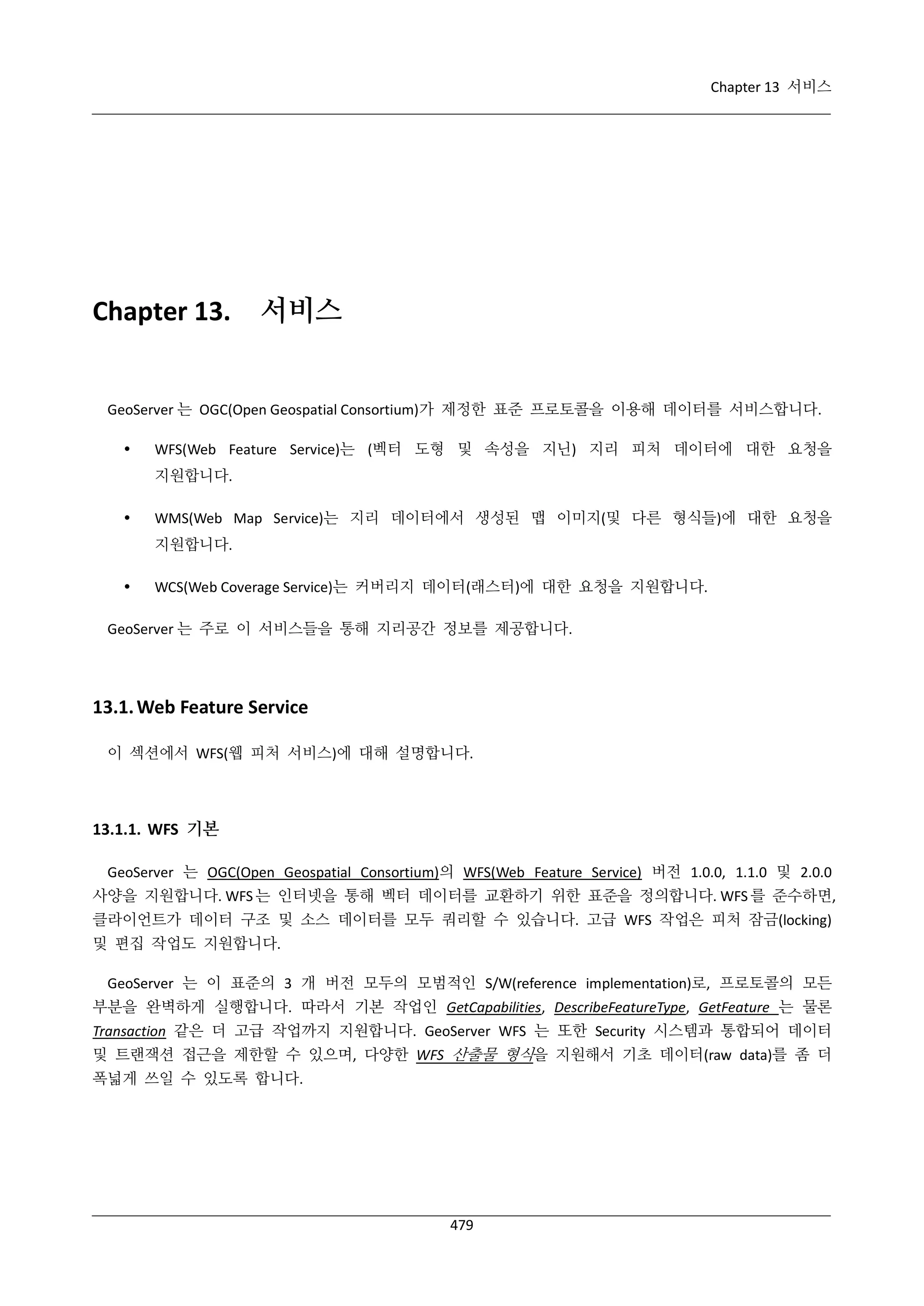 Chapter 13 서비스

Chapter 13.

서비스

GeoServer 는 OGC(Open Geospatial Consortium)가 제정한 표준 프로토콜을 이용해 데이터를 서비스합니다.


WFS(Web Feature Service)는 (벡터 도형 및 속성을 지닌) 지리 피처 데이터에 대한 요청을
지원합니다.



WMS(Web Map Service)는 지리 데이터에서 생성된 맵 이미지(및 다른 형식들)에 대한 요청을
지원합니다.



WCS(Web Coverage Service)는 커버리지 데이터(래스터)에 대한 요청을 지원합니다.

GeoServer 는 주로 이 서비스들을 통해 지리공간 정보를 제공합니다.

13.1. Web Feature Service
이 섹션에서 WFS(웹 피처 서비스)에 대해 설명합니다.

13.1.1. WFS 기본
GeoServer 는 OGC(Open Geospatial Consortium)의 WFS(Web Feature Service) 버전 1.0.0, 1.1.0 및 2.0.0
사양을 지원합니다. WFS 는 인터넷을 통해 벡터 데이터를 교환하기 위한 표준을 정의합니다. WFS 를 준수하면,
클라이언트가 데이터 구조 및 소스 데이터를 모두 쿼리할 수 있습니다. 고급 WFS 작업은 피처 잠금(locking)
및 편집 작업도 지원합니다.
GeoServer 는 이 표준의 3 개 버전 모두의 모범적인 S/W(reference implementation)로, 프로토콜의 모든
부분을 완벽하게 실행합니다. 따라서 기본 작업인 GetCapabilities, DescribeFeatureType, GetFeature 는 물론
Transaction 같은 더 고급 작업까지 지원합니다. GeoServer WFS 는 또한 Security 시스템과 통합되어 데이터
및 트랜잭션 접근을 제한할 수 있으며, 다양한 WFS 산출물 형식을 지원해서 기초 데이터(raw data)를 좀 더
폭넓게 쓰일 수 있도록 합니다.

479

 