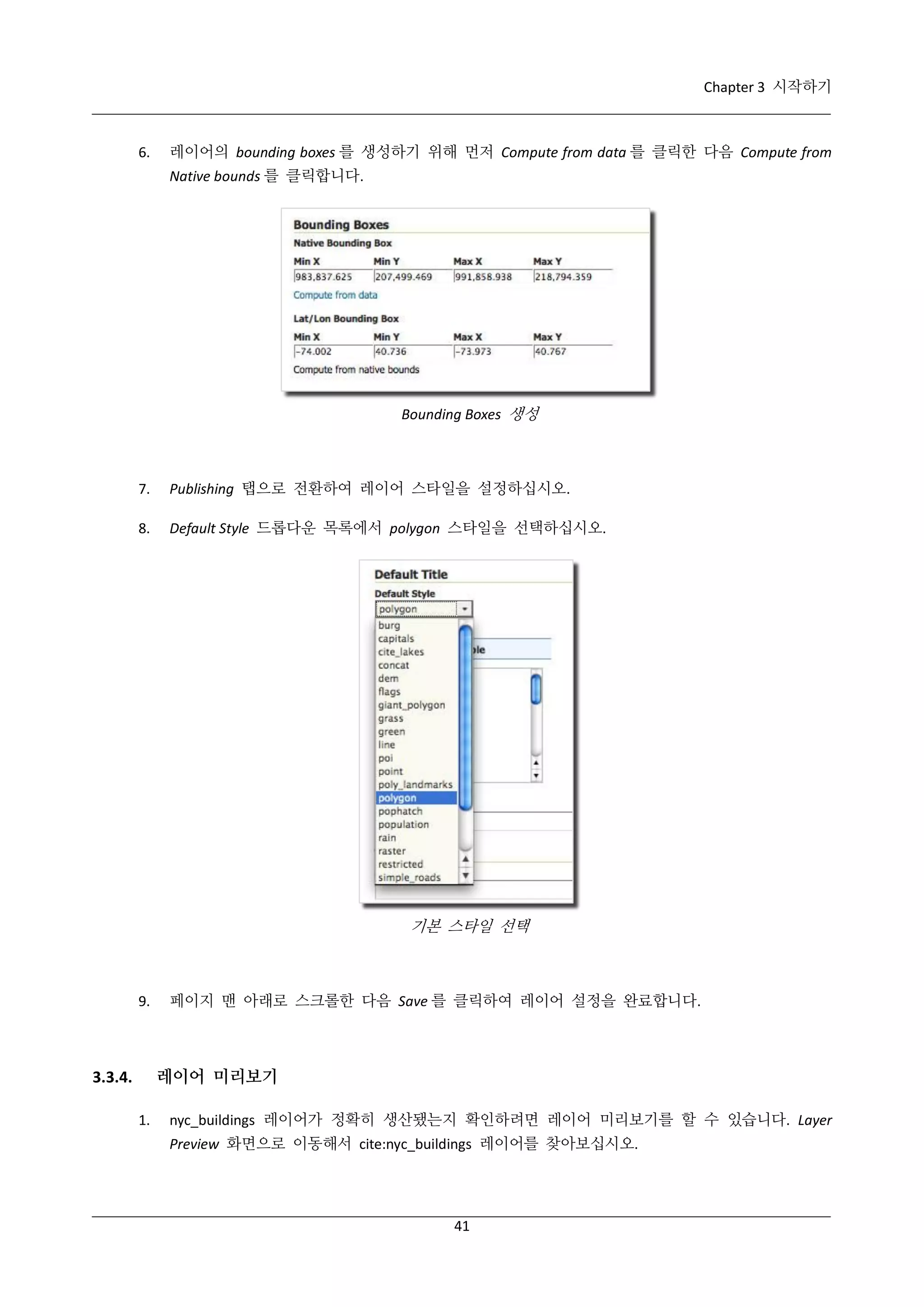Chapter 3 시작하기

6.

레이어의 bounding boxes 를 생성하기 위해 먼저 Compute from data 를 클릭한 다음 Compute from
Native bounds 를 클릭합니다.

Bounding Boxes 생성

7.

Publishing 탭으로 전환하여 레이어 스타일을 설정하십시오.

8.

Default Style 드롭다운 목록에서 polygon 스타일을 선택하십시오.

기본 스타일 선택

9.

페이지 맨 아래로 스크롤한 다음 Save 를 클릭하여 레이어 설정을 완료합니다.

레이어 미리보기

3.3.4.
1.

nyc_buildings 레이어가 정확히 생산됐는지 확인하려면 레이어 미리보기를 할 수 있습니다. Layer
Preview 화면으로 이동해서 cite:nyc_buildings 레이어를 찾아보십시오.

41

 