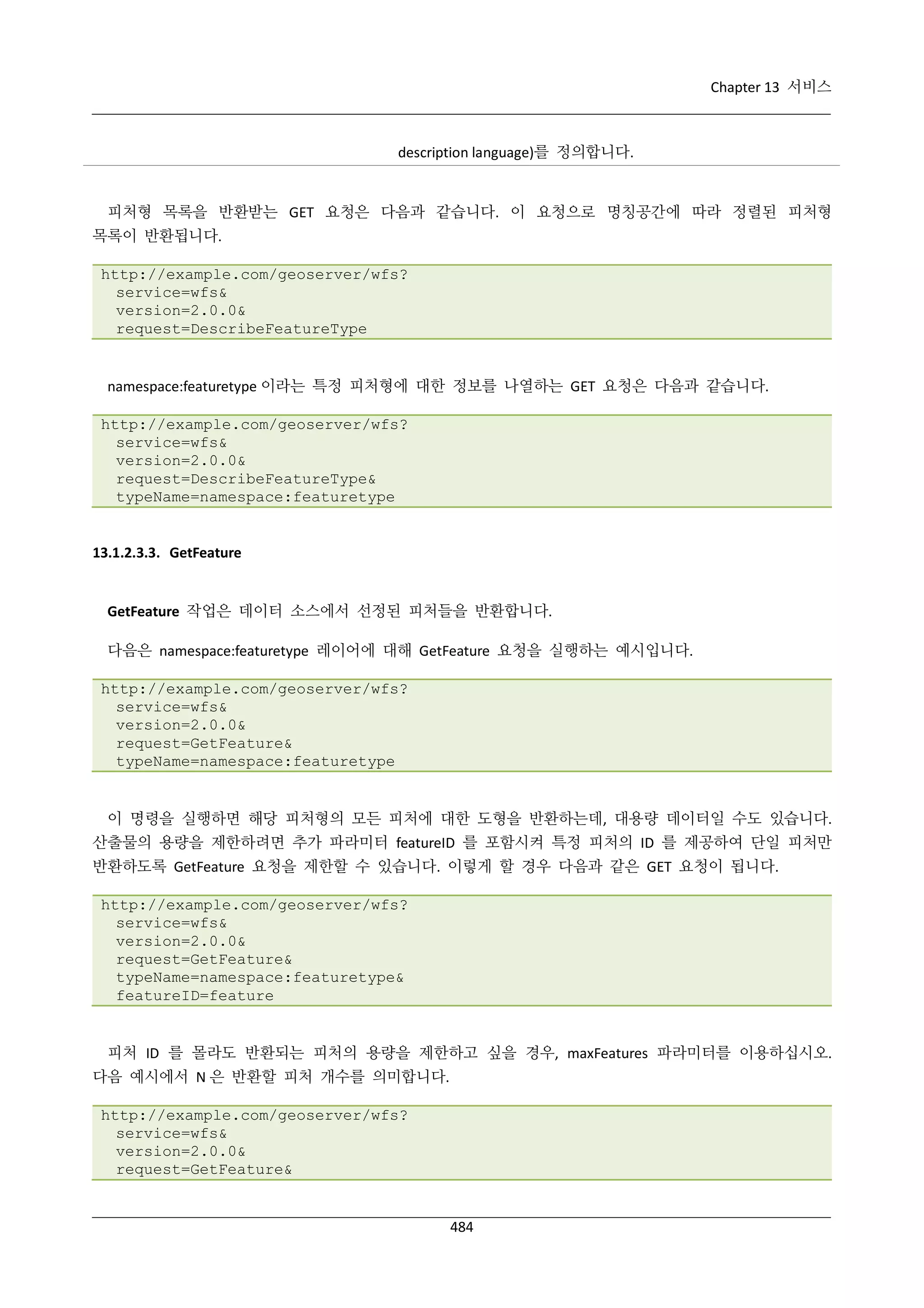 Chapter 13 서비스

description language)를 정의합니다.

피처형 목록을 반환받는 GET 요청은 다음과 같습니다. 이 요청으로 명칭공간에 따라 정렬된 피처형
목록이 반환됩니다.
http://example.com/geoserver/wfs?
service=wfs&
version=2.0.0&
request=DescribeFeatureType

namespace:featuretype 이라는 특정 피처형에 대한 정보를 나열하는 GET 요청은 다음과 같습니다.
http://example.com/geoserver/wfs?
service=wfs&
version=2.0.0&
request=DescribeFeatureType&
typeName=namespace:featuretype

13.1.2.3.3. GetFeature

GetFeature 작업은 데이터 소스에서 선정된 피처들을 반환합니다.
다음은 namespace:featuretype 레이어에 대해 GetFeature 요청을 실행하는 예시입니다.
http://example.com/geoserver/wfs?
service=wfs&
version=2.0.0&
request=GetFeature&
typeName=namespace:featuretype

이 명령을 실행하면 해당 피처형의 모든 피처에 대한 도형을 반환하는데, 대용량 데이터일 수도 있습니다.
산출물의 용량을 제한하려면 추가 파라미터 featureID 를 포함시켜 특정 피처의 ID 를 제공하여 단일 피처만
반환하도록 GetFeature 요청을 제한할 수 있습니다. 이렇게 할 경우 다음과 같은 GET 요청이 됩니다.
http://example.com/geoserver/wfs?
service=wfs&
version=2.0.0&
request=GetFeature&
typeName=namespace:featuretype&
featureID=feature

피처 ID 를 몰라도 반환되는 피처의 용량을 제한하고 싶을 경우, maxFeatures 파라미터를 이용하십시오.
다음 예시에서 N 은 반환할 피처 개수를 의미합니다.
http://example.com/geoserver/wfs?
service=wfs&
version=2.0.0&
request=GetFeature&

484

 
