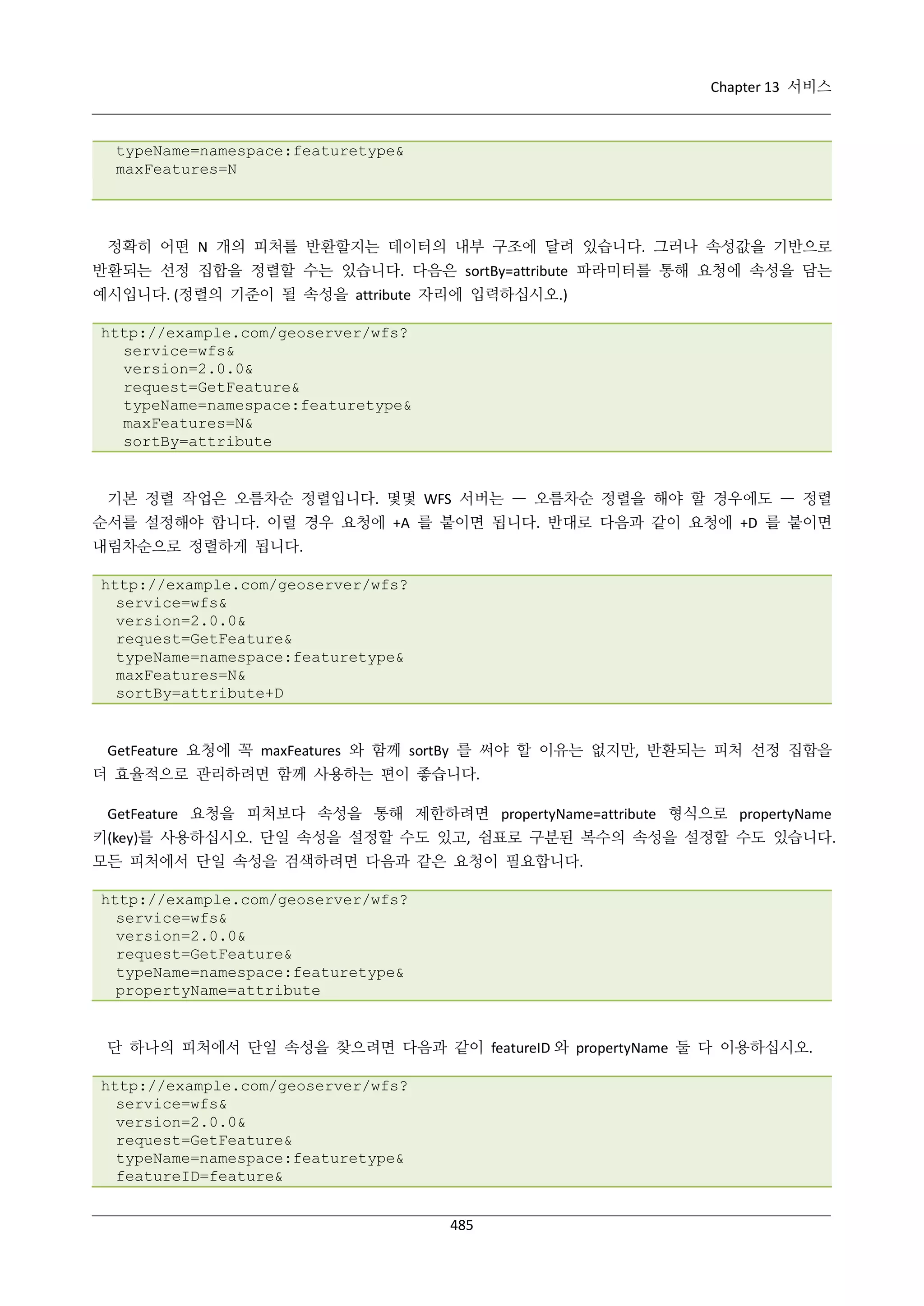 Chapter 13 서비스

typeName=namespace:featuretype&
maxFeatures=N

정확히 어떤 N 개의 피처를 반환할지는 데이터의 내부 구조에 달려 있습니다. 그러나 속성값을 기반으로
반환되는 선정 집합을 정렬할 수는 있습니다. 다음은 sortBy=attribute 파라미터를 통해 요청에 속성을 담는
예시입니다. (정렬의 기준이 될 속성을 attribute 자리에 입력하십시오.)
http://example.com/geoserver/wfs?
service=wfs&
version=2.0.0&
request=GetFeature&
typeName=namespace:featuretype&
maxFeatures=N&
sortBy=attribute

기본 정렬 작업은 오름차순 정렬입니다. 몇몇 WFS 서버는 — 오름차순 정렬을 해야 할 경우에도 — 정렬
순서를 설정해야 합니다. 이럴 경우 요청에 +A 를 붙이면 됩니다. 반대로 다음과 같이 요청에 +D 를 붙이면
내림차순으로 정렬하게 됩니다.
http://example.com/geoserver/wfs?
service=wfs&
version=2.0.0&
request=GetFeature&
typeName=namespace:featuretype&
maxFeatures=N&
sortBy=attribute+D

GetFeature 요청에 꼭 maxFeatures 와 함께 sortBy 를 써야 할 이유는 없지만, 반환되는 피처 선정 집합을
더 효율적으로 관리하려면 함께 사용하는 편이 좋습니다.
GetFeature 요청을 피처보다 속성을 통해 제한하려면 propertyName=attribute 형식으로 propertyName
키(key)를 사용하십시오. 단일 속성을 설정할 수도 있고, 쉼표로 구분된 복수의 속성을 설정할 수도 있습니다.
모든 피처에서 단일 속성을 검색하려면 다음과 같은 요청이 필요합니다.
http://example.com/geoserver/wfs?
service=wfs&
version=2.0.0&
request=GetFeature&
typeName=namespace:featuretype&
propertyName=attribute

단 하나의 피처에서 단일 속성을 찾으려면 다음과 같이 featureID 와 propertyName 둘 다 이용하십시오.
http://example.com/geoserver/wfs?
service=wfs&
version=2.0.0&
request=GetFeature&
typeName=namespace:featuretype&
featureID=feature&
485

 