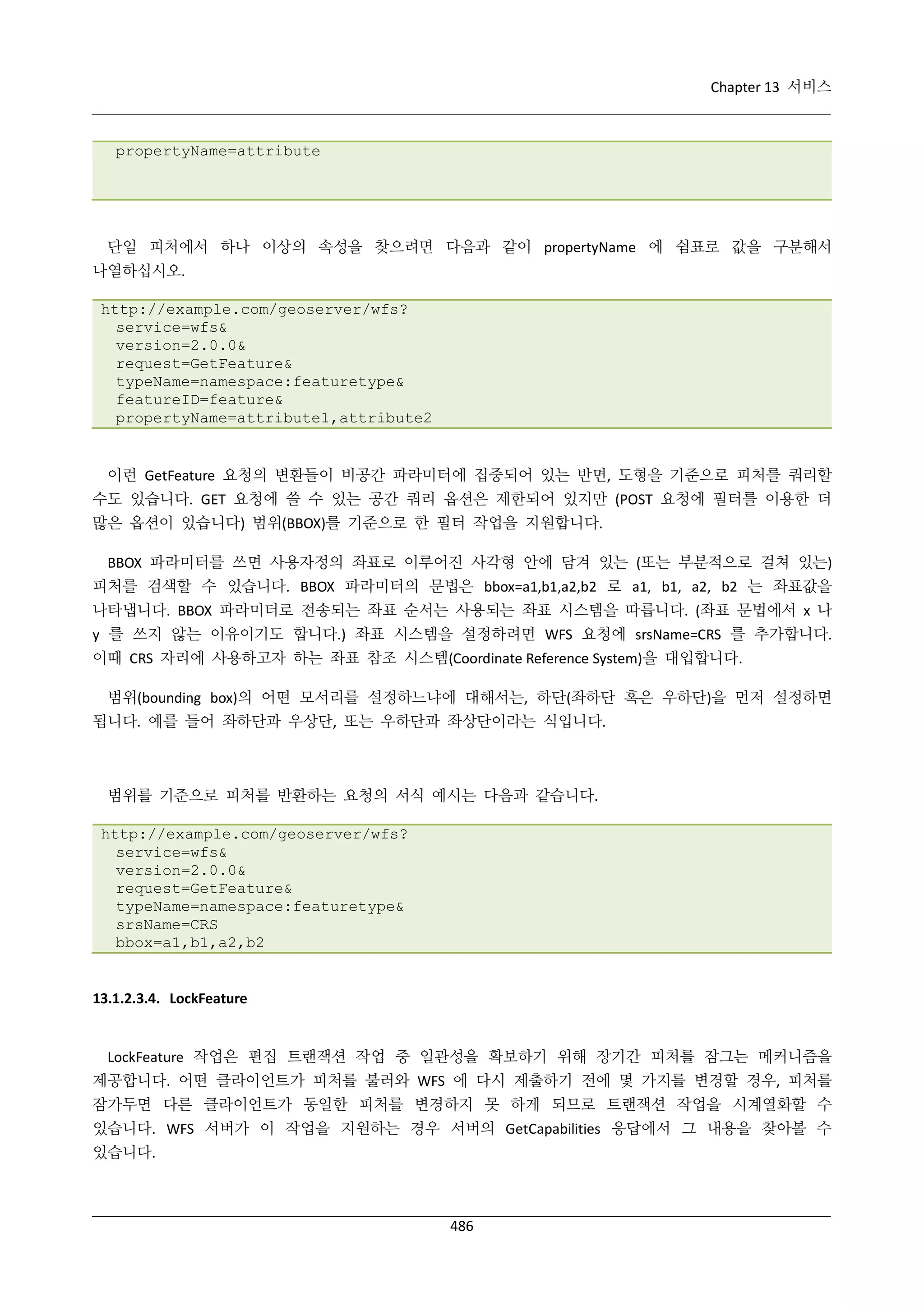 Chapter 13 서비스

propertyName=attribute

단일 피처에서 하나 이상의 속성을 찾으려면 다음과 같이 propertyName 에 쉼표로 값을 구분해서
나열하십시오.
http://example.com/geoserver/wfs?
service=wfs&
version=2.0.0&
request=GetFeature&
typeName=namespace:featuretype&
featureID=feature&
propertyName=attribute1,attribute2

이런 GetFeature 요청의 변환들이 비공간 파라미터에 집중되어 있는 반면, 도형을 기준으로 피처를 쿼리할
수도 있습니다. GET 요청에 쓸 수 있는 공간 쿼리 옵션은 제한되어 있지만 (POST 요청에 필터를 이용한 더
많은 옵션이 있습니다) 범위(BBOX)를 기준으로 한 필터 작업을 지원합니다.
BBOX 파라미터를 쓰면 사용자정의 좌표로 이루어진 사각형 안에 담겨 있는 (또는 부분적으로 걸쳐 있는)
피처를 검색할 수 있습니다. BBOX 파라미터의 문법은 bbox=a1,b1,a2,b2 로 a1, b1, a2, b2 는 좌표값을
나타냅니다. BBOX 파라미터로 전송되는 좌표 순서는 사용되는 좌표 시스템을 따릅니다. (좌표 문법에서 x 나
y 를 쓰지 않는 이유이기도 합니다.) 좌표 시스템을 설정하려면 WFS 요청에 srsName=CRS 를 추가합니다.
이때 CRS 자리에 사용하고자 하는 좌표 참조 시스템(Coordinate Reference System)을 대입합니다.
범위(bounding box)의 어떤 모서리를 설정하느냐에 대해서는, 하단(좌하단 혹은 우하단)을 먼저 설정하면
됩니다. 예를 들어 좌하단과 우상단, 또는 우하단과 좌상단이라는 식입니다.

범위를 기준으로 피처를 반환하는 요청의 서식 예시는 다음과 같습니다.
http://example.com/geoserver/wfs?
service=wfs&
version=2.0.0&
request=GetFeature&
typeName=namespace:featuretype&
srsName=CRS
bbox=a1,b1,a2,b2

13.1.2.3.4. LockFeature

LockFeature 작업은 편집 트랜잭션 작업 중 일관성을 확보하기 위해 장기간 피처를 잠그는 메커니즘을
제공합니다. 어떤 클라이언트가 피처를 불러와 WFS 에 다시 제출하기 전에 몇 가지를 변경할 경우, 피처를
잠가두면 다른 클라이언트가 동일한 피처를 변경하지 못 하게 되므로 트랜잭션 작업을 시계열화할 수
있습니다. WFS 서버가 이 작업을 지원하는 경우 서버의 GetCapabilities 응답에서 그 내용을 찾아볼 수
있습니다.

486

 