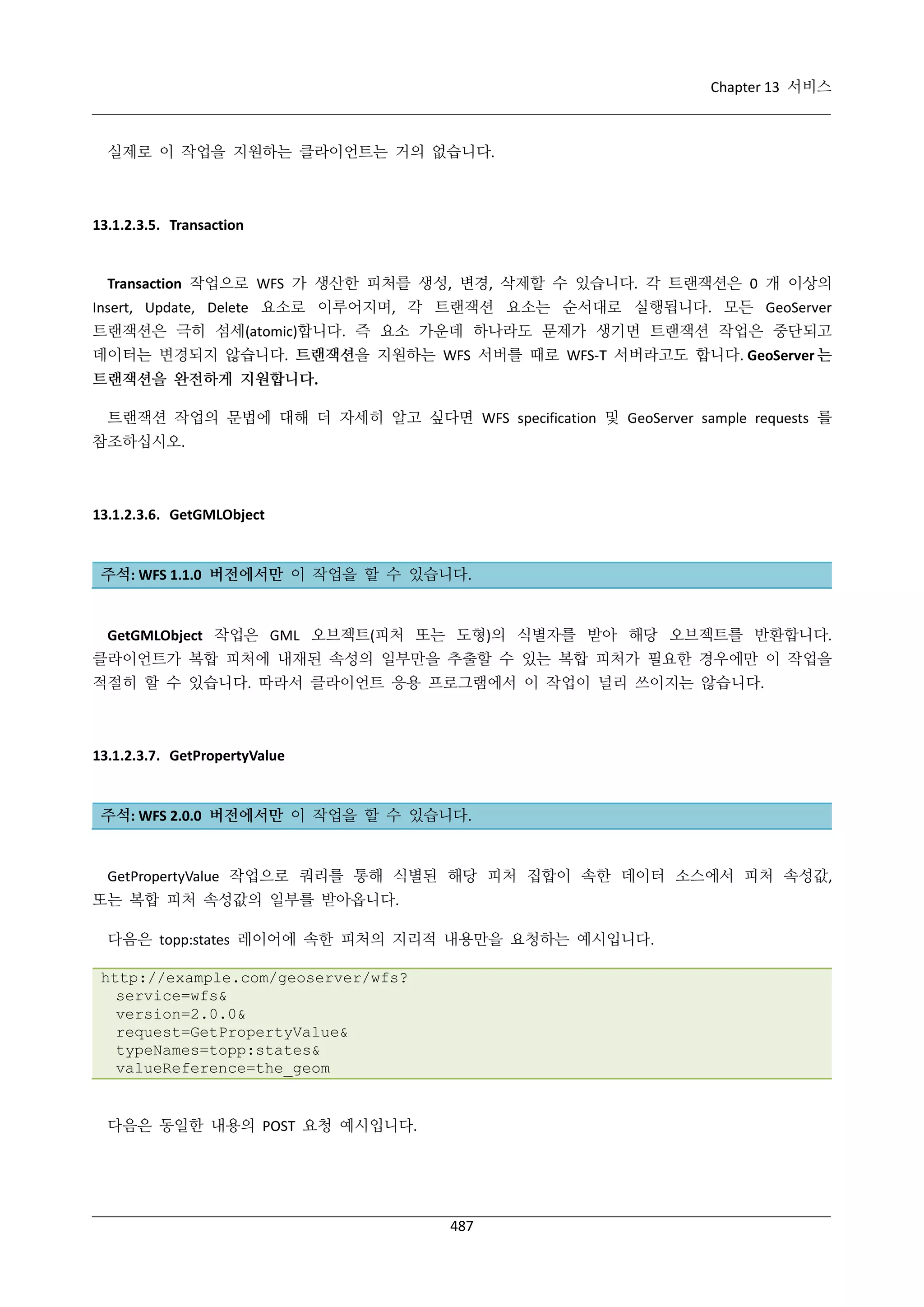 Chapter 13 서비스

실제로 이 작업을 지원하는 클라이언트는 거의 없습니다.

13.1.2.3.5. Transaction

Transaction 작업으로 WFS 가 생산한 피처를 생성, 변경, 삭제할 수 있습니다. 각 트랜잭션은 0 개 이상의
Insert, Update, Delete 요소로 이루어지며, 각 트랜잭션 요소는 순서대로 실행됩니다. 모든 GeoServer
트랜잭션은 극히 섬세(atomic)합니다. 즉 요소 가운데 하나라도 문제가 생기면 트랜잭션 작업은 중단되고
데이터는 변경되지 않습니다. 트랜잭션을 지원하는 WFS 서버를 때로 WFS-T 서버라고도 합니다. GeoServer 는
트랜잭션을 완전하게 지원합니다.
트랜잭션 작업의 문법에 대해 더 자세히 알고 싶다면 WFS specification 및 GeoServer sample requests 를
참조하십시오.

13.1.2.3.6. GetGMLObject

주석: WFS 1.1.0 버전에서만 이 작업을 할 수 있습니다.

GetGMLObject 작업은 GML 오브젝트(피처 또는 도형)의 식별자를 받아 해당 오브젝트를 반환합니다.
클라이언트가 복합 피처에 내재된 속성의 일부만을 추출할 수 있는 복합 피처가 필요한 경우에만 이 작업을
적절히 할 수 있습니다. 따라서 클라이언트 응용 프로그램에서 이 작업이 널리 쓰이지는 않습니다.

13.1.2.3.7. GetPropertyValue

주석: WFS 2.0.0 버전에서만 이 작업을 할 수 있습니다.

GetPropertyValue 작업으로 쿼리를 통해 식별된 해당 피처 집합이 속한 데이터 소스에서 피처 속성값,
또는 복합 피처 속성값의 일부를 받아옵니다.
다음은 topp:states 레이어에 속한 피처의 지리적 내용만을 요청하는 예시입니다.
http://example.com/geoserver/wfs?
service=wfs&
version=2.0.0&
request=GetPropertyValue&
typeNames=topp:states&
valueReference=the_geom

다음은 동일한 내용의 POST 요청 예시입니다.

487

 