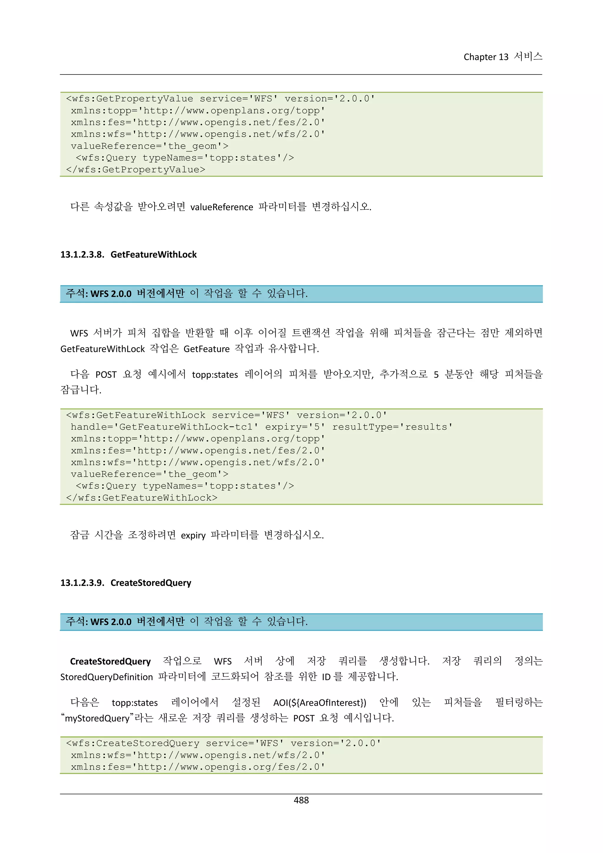 Chapter 13 서비스

<wfs:GetPropertyValue service='WFS' version='2.0.0'
xmlns:topp='http://www.openplans.org/topp'
xmlns:fes='http://www.opengis.net/fes/2.0'
xmlns:wfs='http://www.opengis.net/wfs/2.0'
valueReference='the_geom'>
<wfs:Query typeNames='topp:states'/>
</wfs:GetPropertyValue>

다른 속성값을 받아오려면 valueReference 파라미터를 변경하십시오.

13.1.2.3.8. GetFeatureWithLock

주석: WFS 2.0.0 버전에서만 이 작업을 할 수 있습니다.

WFS 서버가 피처 집합을 반환할 때 이후 이어질 트랜잭션 작업을 위해 피처들을 잠근다는 점만 제외하면
GetFeatureWithLock 작업은 GetFeature 작업과 유사합니다.
다음 POST 요청 예시에서 topp:states 레이어의 피처를 받아오지만, 추가적으로 5 분동안 해당 피처들을
잠급니다.
<wfs:GetFeatureWithLock service='WFS' version='2.0.0'
handle='GetFeatureWithLock-tc1' expiry='5' resultType='results'
xmlns:topp='http://www.openplans.org/topp'
xmlns:fes='http://www.opengis.net/fes/2.0'
xmlns:wfs='http://www.opengis.net/wfs/2.0'
valueReference='the_geom'>
<wfs:Query typeNames='topp:states'/>
</wfs:GetFeatureWithLock>

잠금 시간을 조정하려면 expiry 파라미터를 변경하십시오.

13.1.2.3.9. CreateStoredQuery

주석: WFS 2.0.0 버전에서만 이 작업을 할 수 있습니다.

CreateStoredQuery

작업으로

WFS

서버

상에

저장

쿼리를

생성합니다.

저장

쿼리의

정의는

StoredQueryDefinition 파라미터에 코드화되어 참조를 위한 ID 를 제공합니다.
다음은

topp:states

레이어에서

설정된

AOI(${AreaOfInterest})

안에

“myStoredQuery”라는 새로운 저장 쿼리를 생성하는 POST 요청 예시입니다.
<wfs:CreateStoredQuery service='WFS' version='2.0.0'
xmlns:wfs='http://www.opengis.net/wfs/2.0'
xmlns:fes='http://www.opengis.org/fes/2.0'
488

있는

피처들을

필터링하는

 