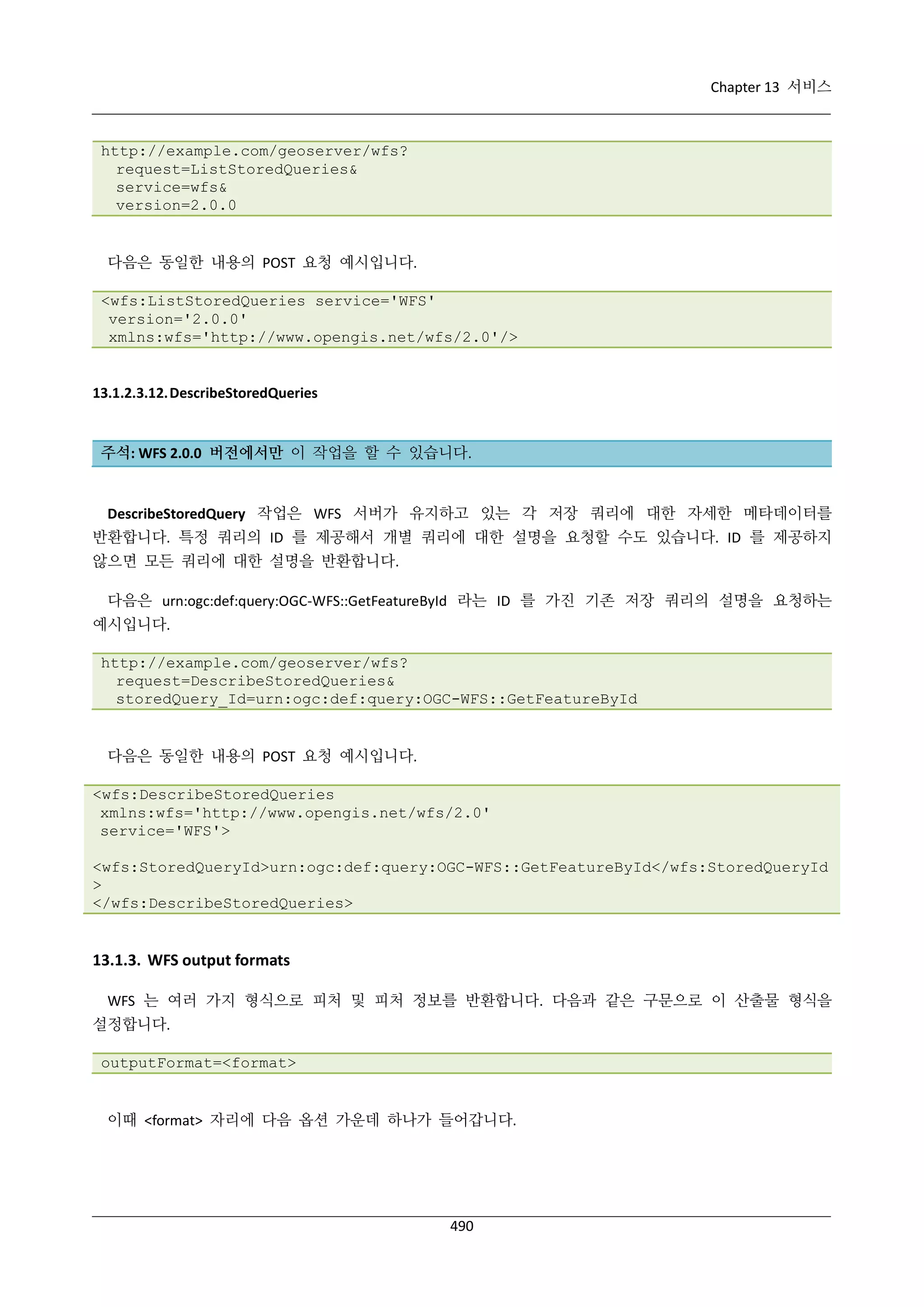 Chapter 13 서비스

http://example.com/geoserver/wfs?
request=ListStoredQueries&
service=wfs&
version=2.0.0

다음은 동일한 내용의 POST 요청 예시입니다.
<wfs:ListStoredQueries service='WFS'
version='2.0.0'
xmlns:wfs='http://www.opengis.net/wfs/2.0'/>

13.1.2.3.12. DescribeStoredQueries

주석: WFS 2.0.0 버전에서만 이 작업을 할 수 있습니다.

DescribeStoredQuery 작업은 WFS 서버가 유지하고 있는 각 저장 쿼리에 대한 자세한 메타데이터를
반환합니다. 특정 쿼리의 ID 를 제공해서 개별 쿼리에 대한 설명을 요청할 수도 있습니다. ID 를 제공하지
않으면 모든 쿼리에 대한 설명을 반환합니다.
다음은 urn:ogc:def:query:OGC-WFS::GetFeatureById 라는 ID 를 가진 기존 저장 쿼리의 설명을 요청하는
예시입니다.
http://example.com/geoserver/wfs?
request=DescribeStoredQueries&
storedQuery_Id=urn:ogc:def:query:OGC-WFS::GetFeatureById

다음은 동일한 내용의 POST 요청 예시입니다.
<wfs:DescribeStoredQueries
xmlns:wfs='http://www.opengis.net/wfs/2.0'
service='WFS'>
<wfs:StoredQueryId>urn:ogc:def:query:OGC-WFS::GetFeatureById</wfs:StoredQueryId
>
</wfs:DescribeStoredQueries>

13.1.3. WFS output formats
WFS 는 여러 가지 형식으로 피처 및 피처 정보를 반환합니다. 다음과 같은 구문으로 이 산출물 형식을
설정합니다.
outputFormat=<format>

이때 <format> 자리에 다음 옵션 가운데 하나가 들어갑니다.

490

 