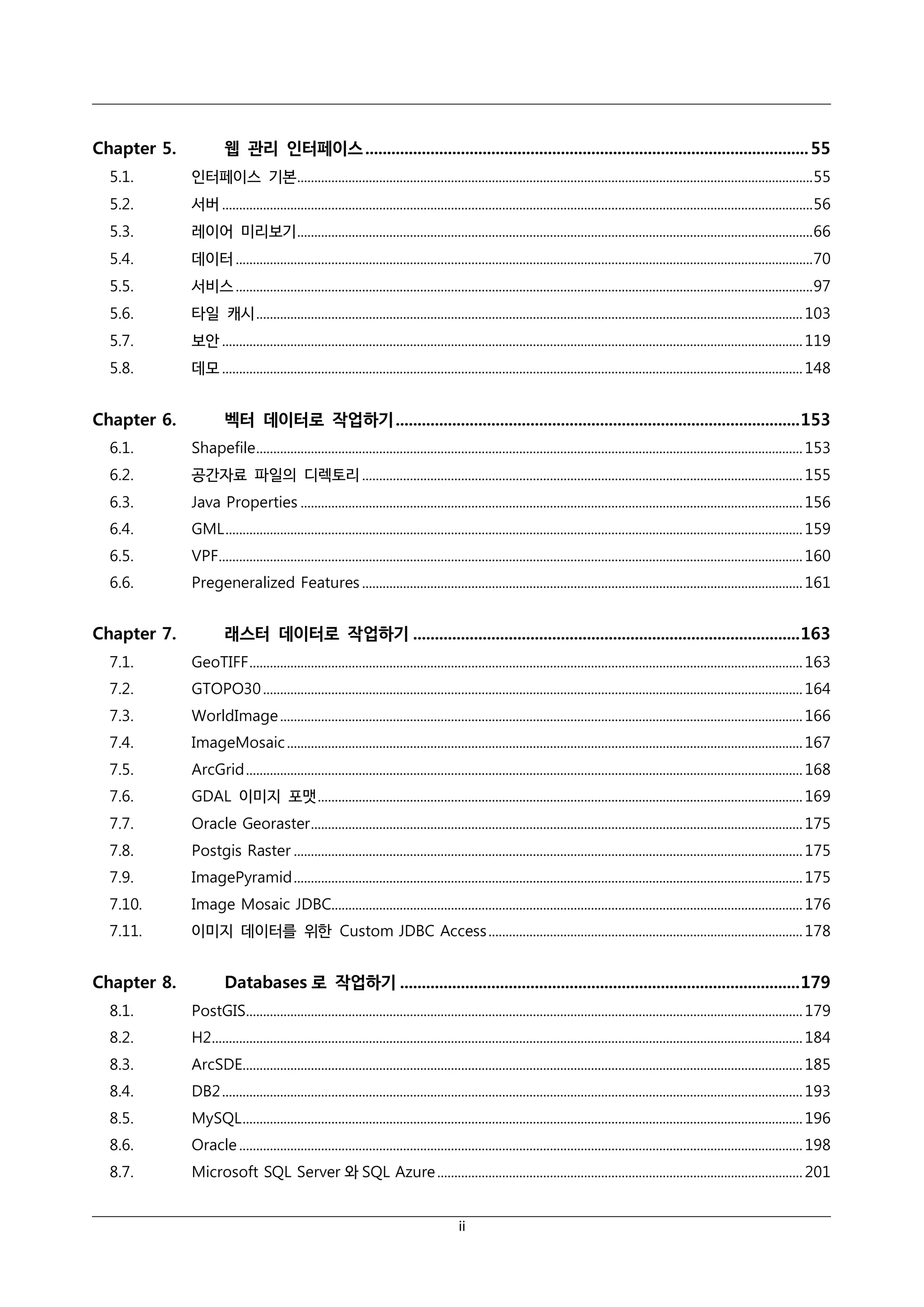 Chapter 5.

웹 관리 인터페이스 ...................................................................................................... 55

5.1.

인터페이스 기본 ....................................................................................................................................................... 55

5.2.

서버 ............................................................................................................................................................................. 56

5.3.

레이어 미리보기 ....................................................................................................................................................... 66

5.4.

데이터 ......................................................................................................................................................................... 70

5.5.

서비스 ......................................................................................................................................................................... 97

5.6.

타일 캐시 ................................................................................................................................................................ 103

5.7.

보안 .......................................................................................................................................................................... 119

5.8.

데모 .......................................................................................................................................................................... 148

Chapter 6.

벡터 데이터로 작업하기 ............................................................................................. 153

6.1.

Shapefile ................................................................................................................................................................ 153

6.2.

공간자료 파일의 디렉토리 ................................................................................................................................. 155

6.3.

Java Properties ................................................................................................................................................... 156

6.4.

GML ......................................................................................................................................................................... 159

6.5.

VPF........................................................................................................................................................................... 160

6.6.

Pregeneralized Features ................................................................................................................................. 161

Chapter 7.

래스터 데이터로 작업하기 ......................................................................................... 163

7.1.

GeoTIFF .................................................................................................................................................................. 163

7.2.

GTOPO30 .............................................................................................................................................................. 164

7.3.

WorldImage ......................................................................................................................................................... 166

7.4.

ImageMosaic ....................................................................................................................................................... 167

7.5.

ArcGrid ................................................................................................................................................................... 168

7.6.

GDAL 이미지 포맷 .............................................................................................................................................. 169

7.7.

Oracle Georaster ................................................................................................................................................ 175

7.8.

Postgis Raster ..................................................................................................................................................... 175

7.9.

ImagePyramid ..................................................................................................................................................... 175

7.10.

Image Mosaic JDBC.......................................................................................................................................... 176

7.11.

이미지 데이터를 위한 Custom JDBC Access ............................................................................................ 178

Chapter 8.

Databases 로 작업하기 ............................................................................................ 179

8.1.

PostGIS................................................................................................................................................................... 179

8.2.

H2............................................................................................................................................................................. 184

8.3.

ArcSDE.................................................................................................................................................................... 185

8.4.

DB2 .......................................................................................................................................................................... 193

8.5.

MySQL .................................................................................................................................................................... 196

8.6.

Oracle ..................................................................................................................................................................... 198

8.7.

Microsoft SQL Server 와 SQL Azure ........................................................................................................... 201
ii

 